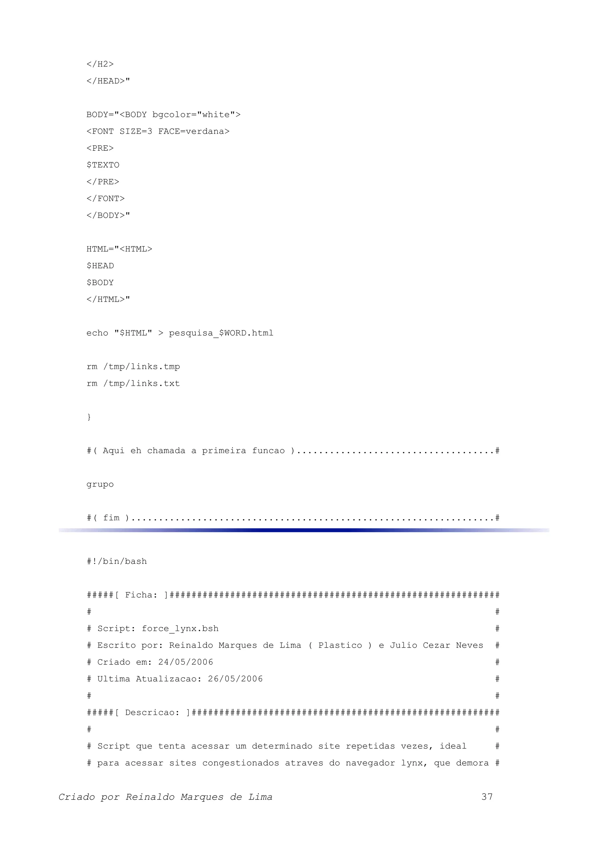 </H2> </HEAD>" BODY="<BODY bgcolor="white"> <FONT SIZE=3 FACE=verdana> <PRE> $TEXTO </PRE> </FONT> </BODY>" HTML="<HTML> $HEAD $BODY </HTML>" echo "$HTML" > pesquisa_$WORD.html rm /tmp/links.tmp rm /tmp/links.txt } #( Aqui eh chamada a primeira funcao )....................................# grupo #( fim )..................................................................# #!/bin/bash #####[ Ficha: ]############################################################ # # # Script: force_lynx.bsh # # Escrito por: Reinaldo Marques de Lima ( Plastico ) e Julio Cezar Neves # # Criado em: 24/05/2006 # # Ultima Atualizacao: 26/05/2006 # # # #####[ Descricao: ]######################################################## # # # Script que tenta acessar um determinado site repetidas vezes, ideal # # para acessar sites congestionados atraves do navegador lynx, que demora # Criado por Reinaldo Marques de Lima 37 