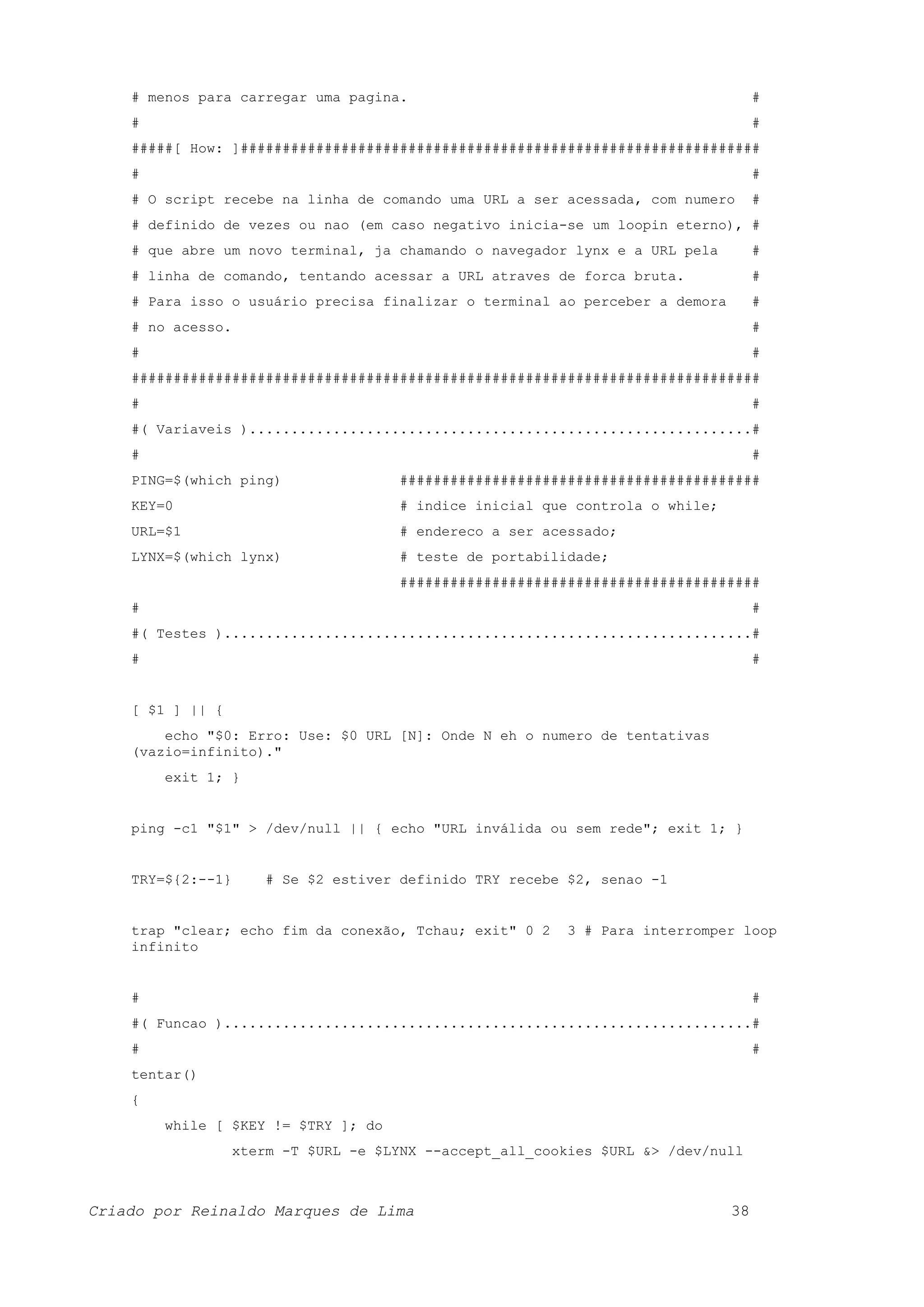 # menos para carregar uma pagina. # # # #####[ How: ]############################################################## # # # O script recebe na linha de comando uma URL a ser acessada, com numero # # definido de vezes ou nao (em caso negativo inicia-se um loopin eterno), # # que abre um novo terminal, ja chamando o navegador lynx e a URL pela # # linha de comando, tentando acessar a URL atraves de forca bruta. # # Para isso o usuário precisa finalizar o terminal ao perceber a demora # # no acesso. # # # ########################################################################### # # #( Variaveis )............................................................# # # PING=$(which ping) ########################################### KEY=0 # indice inicial que controla o while; URL=$1 # endereco a ser acessado; LYNX=$(which lynx) # teste de portabilidade; ########################################### # # #( Testes )...............................................................# # # [ $1 ] || { echo "$0: Erro: Use: $0 URL [N]: Onde N eh o numero de tentativas (vazio=infinito)." exit 1; } ping -c1 "$1" > /dev/null || { echo "URL inválida ou sem rede"; exit 1; } TRY=${2:--1} # Se $2 estiver definido TRY recebe $2, senao -1 trap "clear; echo fim da conexão, Tchau; exit" 0 2 3 # Para interromper loop infinito # # #( Funcao )...............................................................# # # tentar() { while [ $KEY != $TRY ]; do xterm -T $URL -e $LYNX --accept_all_cookies $URL &> /dev/null Criado por Reinaldo Marques de Lima 38 