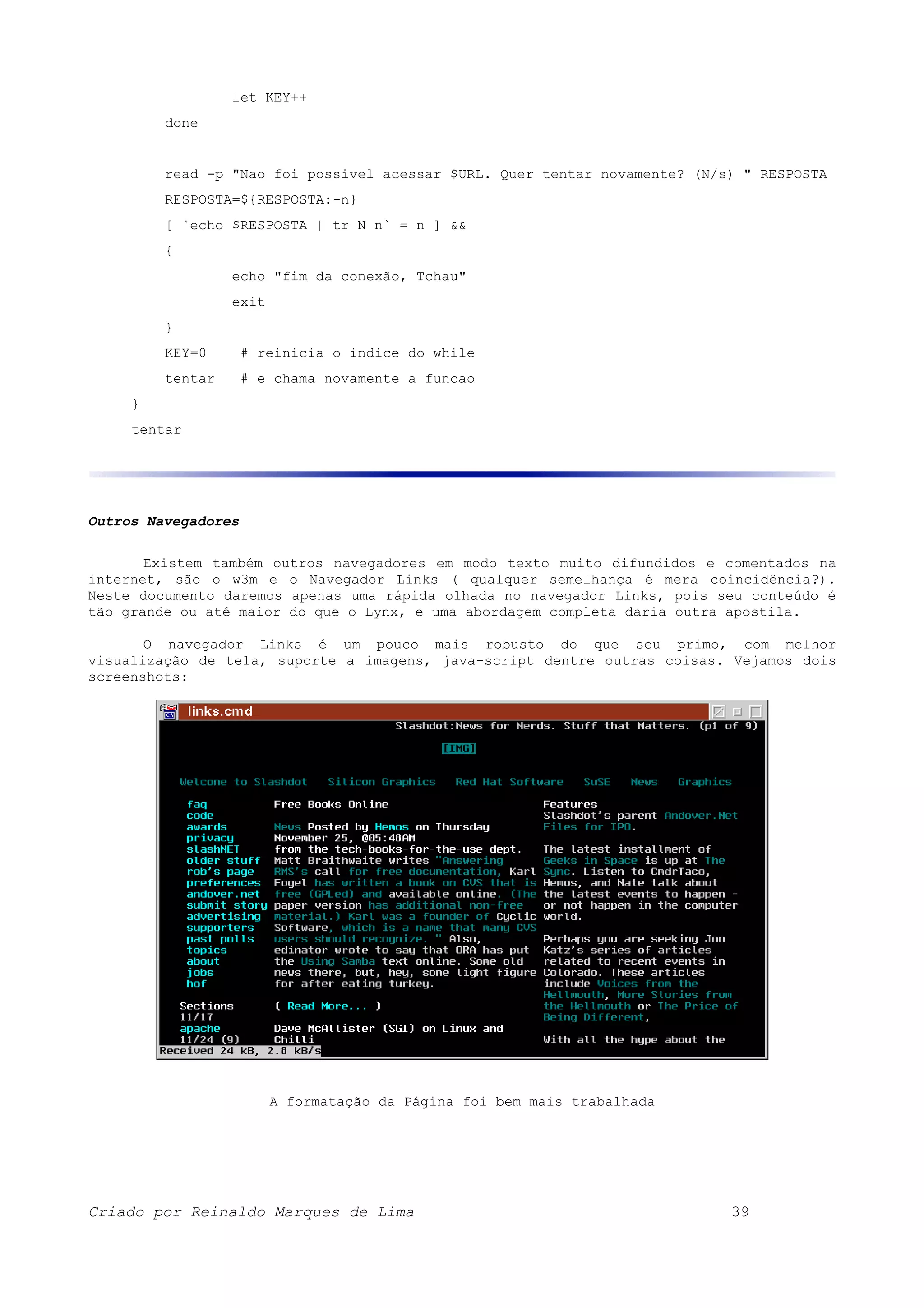 let KEY++ done read -p "Nao foi possivel acessar $URL. Quer tentar novamente? (N/s) " RESPOSTA RESPOSTA=${RESPOSTA:-n} [ `echo $RESPOSTA | tr N n` = n ] && { echo "fim da conexão, Tchau" exit } KEY=0 # reinicia o indice do while tentar # e chama novamente a funcao } tentar Outros Navegadores Existem também outros navegadores em modo texto muito difundidos e comentados na internet, são o w3m e o Navegador Links ( qualquer semelhança é mera coincidência?). Neste documento daremos apenas uma rápida olhada no navegador Links, pois seu conteúdo é tão grande ou até maior do que o Lynx, e uma abordagem completa daria outra apostila. O navegador Links é um pouco mais robusto do que seu primo, com melhor visualização de tela, suporte a imagens, java-script dentre outras coisas. Vejamos dois screenshots: A formatação da Página foi bem mais trabalhada Criado por Reinaldo Marques de Lima 39 