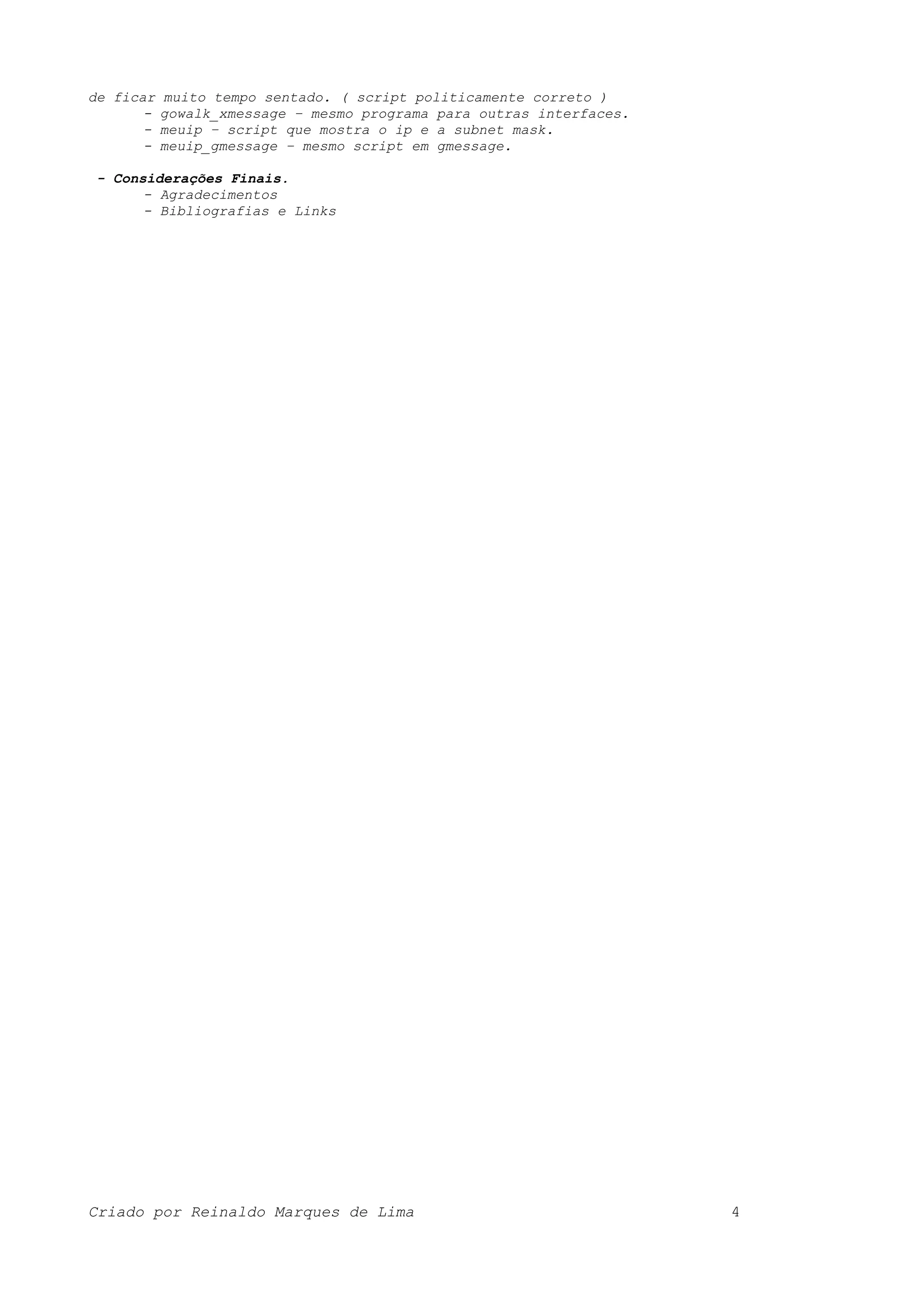 de ficar muito tempo sentado. ( script politicamente correto ) - gowalk_xmessage – mesmo programa para outras interfaces. - meuip – script que mostra o ip e a subnet mask. - meuip_gmessage – mesmo script em gmessage. - Considerações Finais. - Agradecimentos - Bibliografias e Links Criado por Reinaldo Marques de Lima 4 