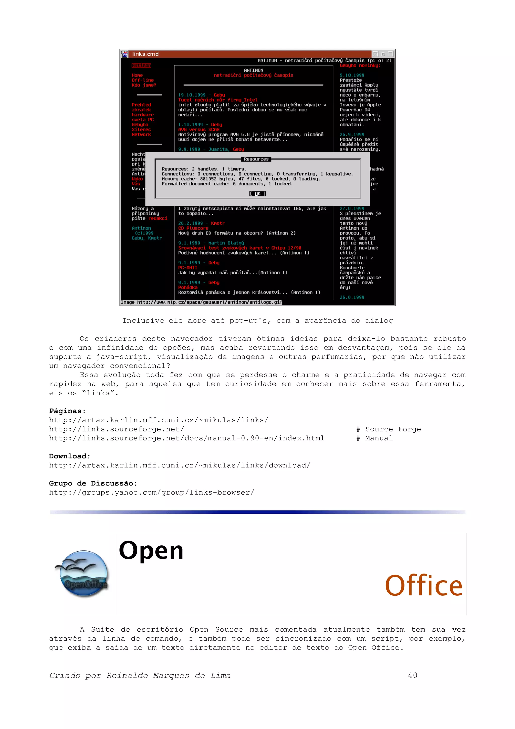 Inclusive ele abre até pop-up's, com a aparência do dialog Os criadores deste navegador tiveram ótimas ideias para deixa-lo bastante robusto e com uma infinidade de opções, mas acaba revertendo isso em desvantagem, pois se ele dá suporte a java-script, visualização de imagens e outras perfumarias, por que não utilizar um navegador convencional? Essa evolução toda fez com que se perdesse o charme e a praticidade de navegar com rapidez na web, para aqueles que tem curiosidade em conhecer mais sobre essa ferramenta, eis os “links”. Páginas: http://artax.karlin.mff.cuni.cz/~mikulas/links/ http://links.sourceforge.net/ # Source Forge http://links.sourceforge.net/docs/manual-0.90-en/index.html # Manual Download: http://artax.karlin.mff.cuni.cz/~mikulas/links/download/ Grupo de Discussão: http://groups.yahoo.com/group/links-browser/ Open Office A Suite de escritório Open Source mais comentada atualmente também tem sua vez através da linha de comando, e também pode ser sincronizado com um script, por exemplo, que exiba a saída de um texto diretamente no editor de texto do Open Office. Criado por Reinaldo Marques de Lima 40 