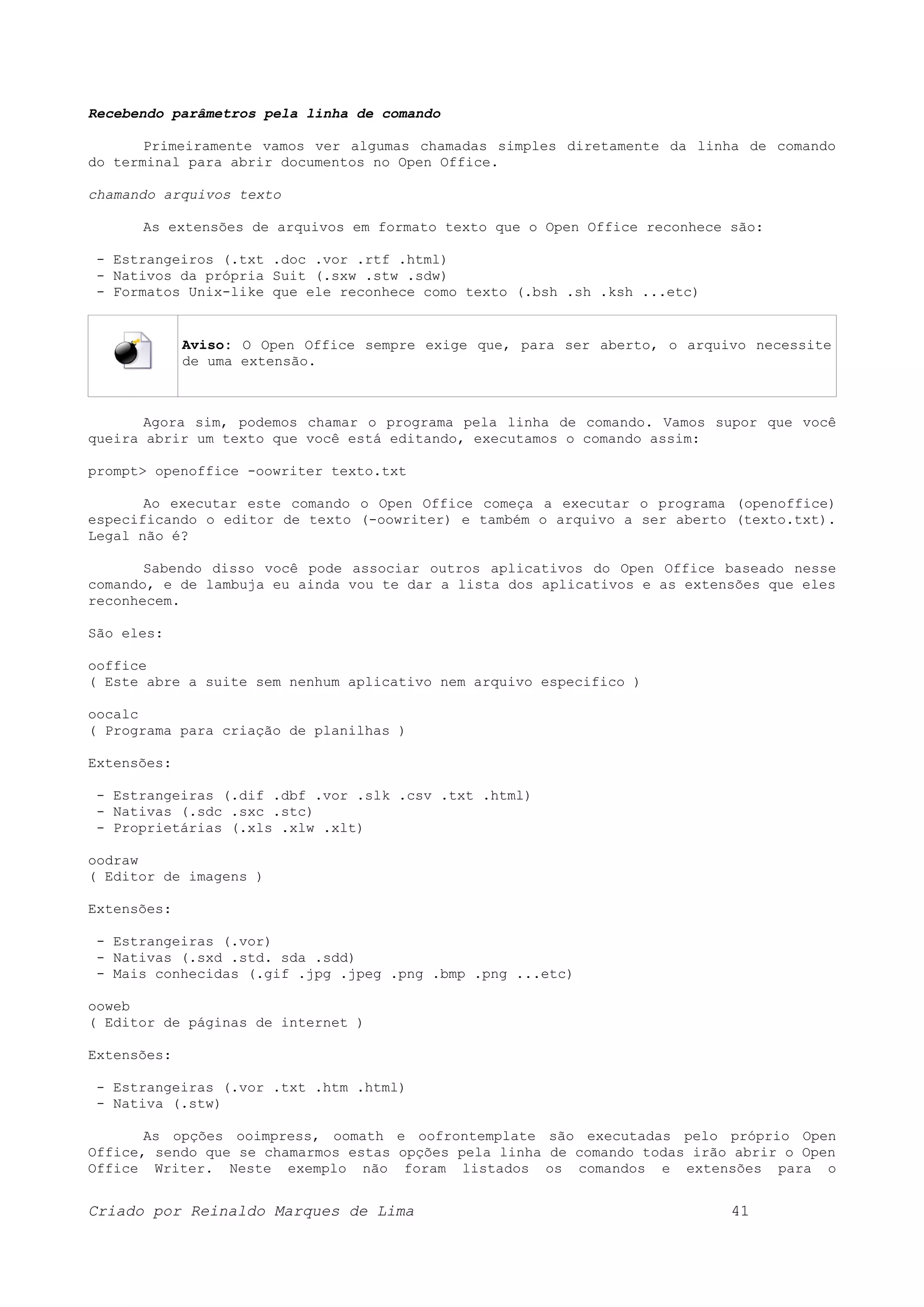 Recebendo parâmetros pela linha de comando Primeiramente vamos ver algumas chamadas simples diretamente da linha de comando do terminal para abrir documentos no Open Office. chamando arquivos texto As extensões de arquivos em formato texto que o Open Office reconhece são: - Estrangeiros (.txt .doc .vor .rtf .html) - Nativos da própria Suit (.sxw .stw .sdw) - Formatos Unix-like que ele reconhece como texto (.bsh .sh .ksh ...etc) Aviso: O Open Office sempre exige que, para ser aberto, o arquivo necessite de uma extensão. Agora sim, podemos chamar o programa pela linha de comando. Vamos supor que você queira abrir um texto que você está editando, executamos o comando assim: prompt> openoffice -oowriter texto.txt Ao executar este comando o Open Office começa a executar o programa (openoffice) especificando o editor de texto (-oowriter) e também o arquivo a ser aberto (texto.txt). Legal não é? Sabendo disso você pode associar outros aplicativos do Open Office baseado nesse comando, e de lambuja eu ainda vou te dar a lista dos aplicativos e as extensões que eles reconhecem. São eles: ooffice ( Este abre a suite sem nenhum aplicativo nem arquivo especifico ) oocalc ( Programa para criação de planilhas ) Extensões: - Estrangeiras (.dif .dbf .vor .slk .csv .txt .html) - Nativas (.sdc .sxc .stc) - Proprietárias (.xls .xlw .xlt) oodraw ( Editor de imagens ) Extensões: - Estrangeiras (.vor) - Nativas (.sxd .std. sda .sdd) - Mais conhecidas (.gif .jpg .jpeg .png .bmp .png ...etc) ooweb ( Editor de páginas de internet ) Extensões: - Estrangeiras (.vor .txt .htm .html) - Nativa (.stw) As opções ooimpress, oomath e oofrontemplate são executadas pelo próprio Open Office, sendo que se chamarmos estas opções pela linha de comando todas irão abrir o Open Office Writer. Neste exemplo não foram listados os comandos e extensões para o Criado por Reinaldo Marques de Lima 41 