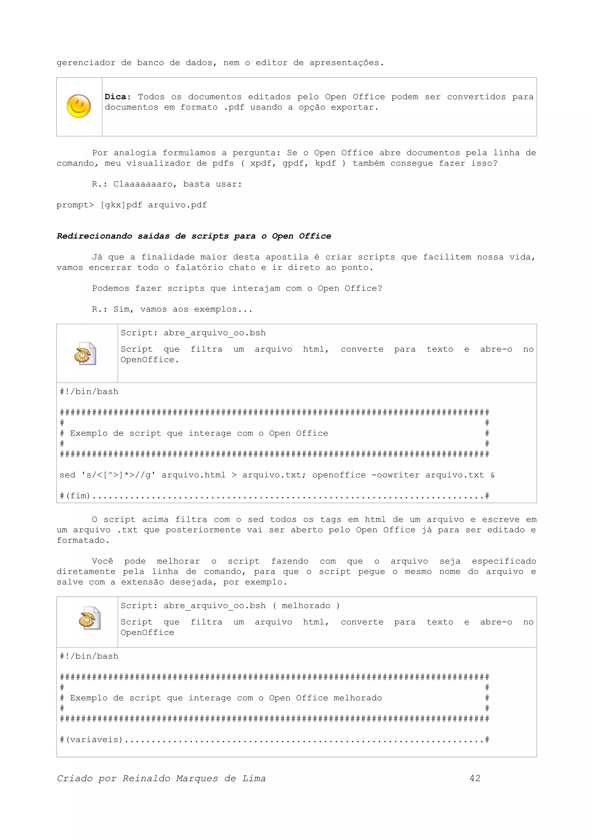 gerenciador de banco de dados, nem o editor de apresentações. Dica: Todos os documentos editados pelo Open Office podem ser convertidos para documentos em formato .pdf usando a opção exportar. Por analogia formulamos a pergunta: Se o Open Office abre documentos pela linha de comando, meu visualizador de pdfs ( xpdf, gpdf, kpdf ) também consegue fazer isso? R.: Claaaaaaaro, basta usar: prompt> [gkx]pdf arquivo.pdf Redirecionando saídas de scripts para o Open Office Já que a finalidade maior desta apostila é criar scripts que facilitem nossa vida, vamos encerrar todo o falatório chato e ir direto ao ponto. Podemos fazer scripts que interajam com o Open Office? R.: Sim, vamos aos exemplos... Script: abre_arquivo_oo.bsh Script que filtra um arquivo html, converte para texto e abre-o no OpenOffice. #!/bin/bash ################################################################################ # # # Exemplo de script que interage com o Open Office # # # ################################################################################ sed 's/<[^>]*>//g' arquivo.html > arquivo.txt; openoffice -oowriter arquivo.txt & #(fim).........................................................................# O script acima filtra com o sed todos os tags em html de um arquivo e escreve em um arquivo .txt que posteriormente vai ser aberto pelo Open Office já para ser editado e formatado. Você pode melhorar o script fazendo com que o arquivo seja especificado diretamente pela linha de comando, para que o script pegue o mesmo nome do arquivo e salve com a extensão desejada, por exemplo. Script: abre_arquivo_oo.bsh ( melhorado ) Script que filtra um arquivo html, converte para texto e abre-o no OpenOffice #!/bin/bash ################################################################################ # # # Exemplo de script que interage com o Open Office melhorado # # # ################################################################################ #(variaveis)...................................................................# Criado por Reinaldo Marques de Lima 42 
