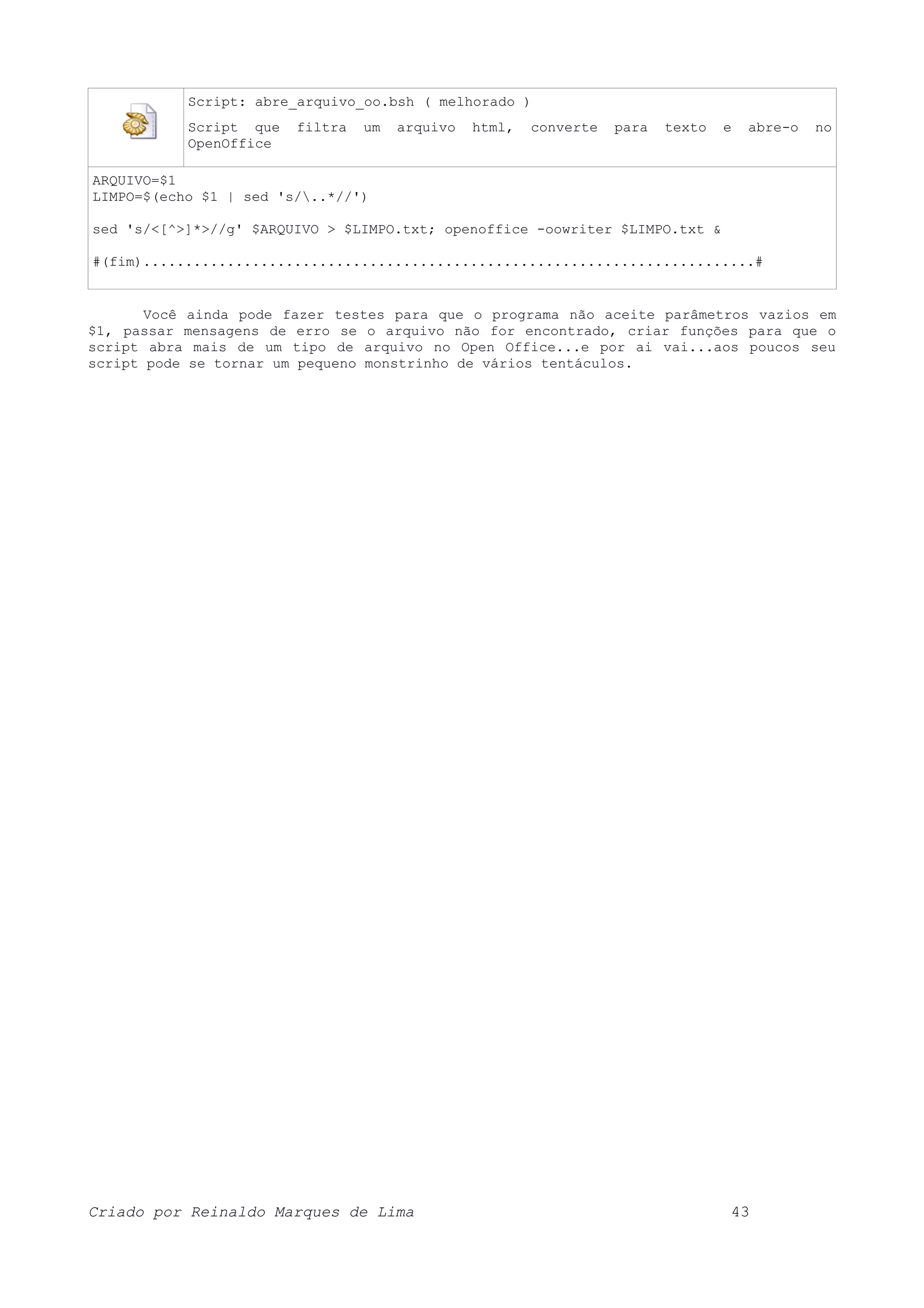 Script: abre_arquivo_oo.bsh ( melhorado ) Script que filtra um arquivo html, converte para texto e abre-o no OpenOffice ARQUIVO=$1 LIMPO=$(echo $1 | sed 's/..*//') sed 's/<[^>]*>//g' $ARQUIVO > $LIMPO.txt; openoffice -oowriter $LIMPO.txt & #(fim).........................................................................# Você ainda pode fazer testes para que o programa não aceite parâmetros vazios em $1, passar mensagens de erro se o arquivo não for encontrado, criar funções para que o script abra mais de um tipo de arquivo no Open Office...e por ai vai...aos poucos seu script pode se tornar um pequeno monstrinho de vários tentáculos. Criado por Reinaldo Marques de Lima 43 