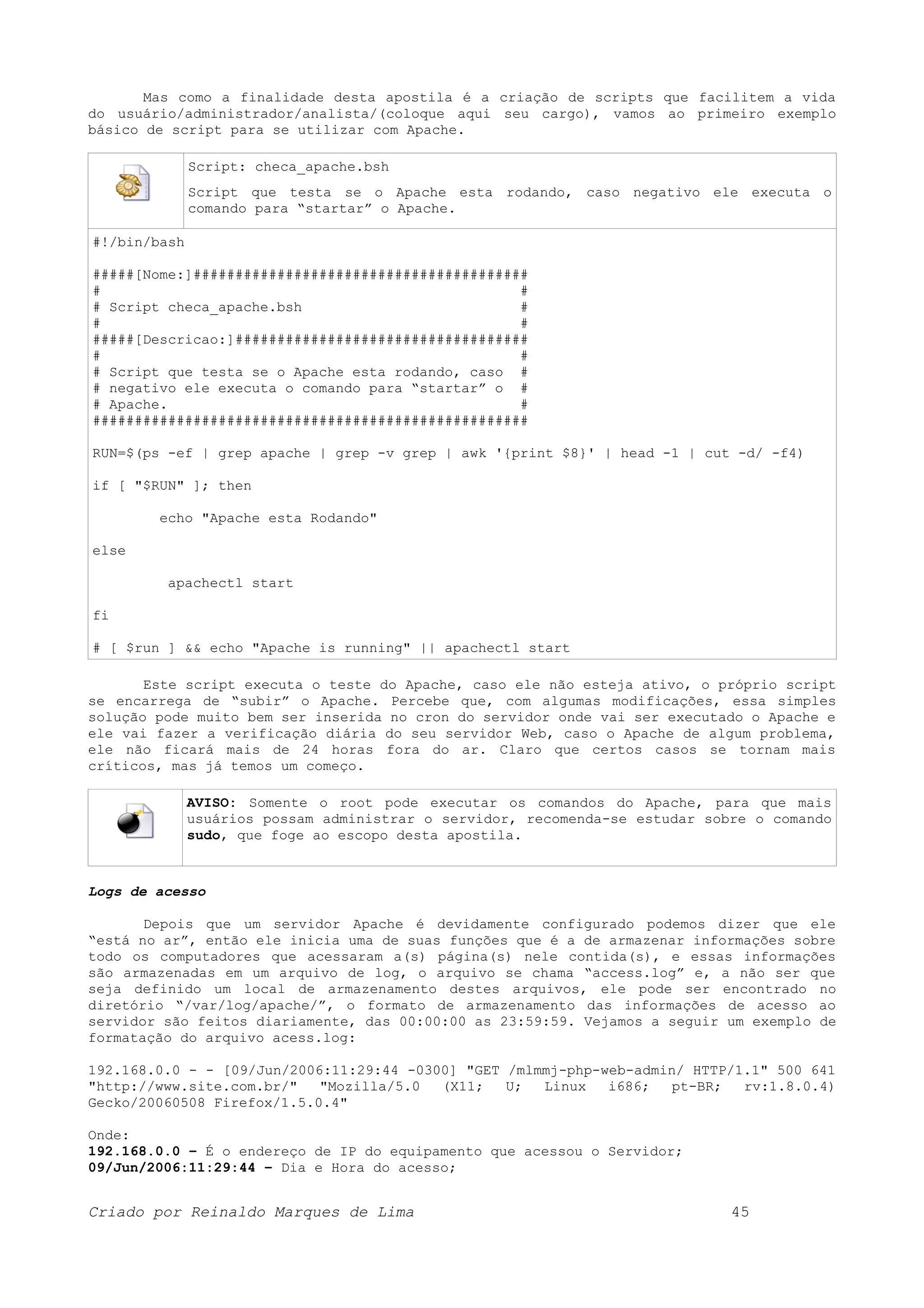 Mas como a finalidade desta apostila é a criação de scripts que facilitem a vida do usuário/administrador/analista/(coloque aqui seu cargo), vamos ao primeiro exemplo básico de script para se utilizar com Apache. Script: checa_apache.bsh Script que testa se o Apache esta rodando, caso negativo ele executa o comando para “startar” o Apache. #!/bin/bash #####[Nome:]######################################## # # # Script checa_apache.bsh # # # #####[Descricao:]################################### # # # Script que testa se o Apache esta rodando, caso # # negativo ele executa o comando para “startar” o # # Apache. # #################################################### RUN=$(ps -ef | grep apache | grep -v grep | awk '{print $8}' | head -1 | cut -d/ -f4) if [ "$RUN" ]; then echo "Apache esta Rodando" else apachectl start fi # [ $run ] && echo "Apache is running" || apachectl start Este script executa o teste do Apache, caso ele não esteja ativo, o próprio script se encarrega de “subir” o Apache. Percebe que, com algumas modificações, essa simples solução pode muito bem ser inserida no cron do servidor onde vai ser executado o Apache e ele vai fazer a verificação diária do seu servidor Web, caso o Apache de algum problema, ele não ficará mais de 24 horas fora do ar. Claro que certos casos se tornam mais críticos, mas já temos um começo. AVISO: Somente o root pode executar os comandos do Apache, para que mais usuários possam administrar o servidor, recomenda-se estudar sobre o comando sudo, que foge ao escopo desta apostila. Logs de acesso Depois que um servidor Apache é devidamente configurado podemos dizer que ele “está no ar”, então ele inicia uma de suas funções que é a de armazenar informações sobre todo os computadores que acessaram a(s) página(s) nele contida(s), e essas informações são armazenadas em um arquivo de log, o arquivo se chama “access.log” e, a não ser que seja definido um local de armazenamento destes arquivos, ele pode ser encontrado no diretório “/var/log/apache/”, o formato de armazenamento das informações de acesso ao servidor são feitos diariamente, das 00:00:00 as 23:59:59. Vejamos a seguir um exemplo de formatação do arquivo acess.log: 192.168.0.0 - - [09/Jun/2006:11:29:44 -0300] "GET /mlmmj-php-web-admin/ HTTP/1.1" 500 641 "http://www.site.com.br/" "Mozilla/5.0 (X11; U; Linux i686; pt-BR; rv:1.8.0.4) Gecko/20060508 Firefox/1.5.0.4" Onde: 192.168.0.0 – É o endereço de IP do equipamento que acessou o Servidor; 09/Jun/2006:11:29:44 – Dia e Hora do acesso; Criado por Reinaldo Marques de Lima 45 