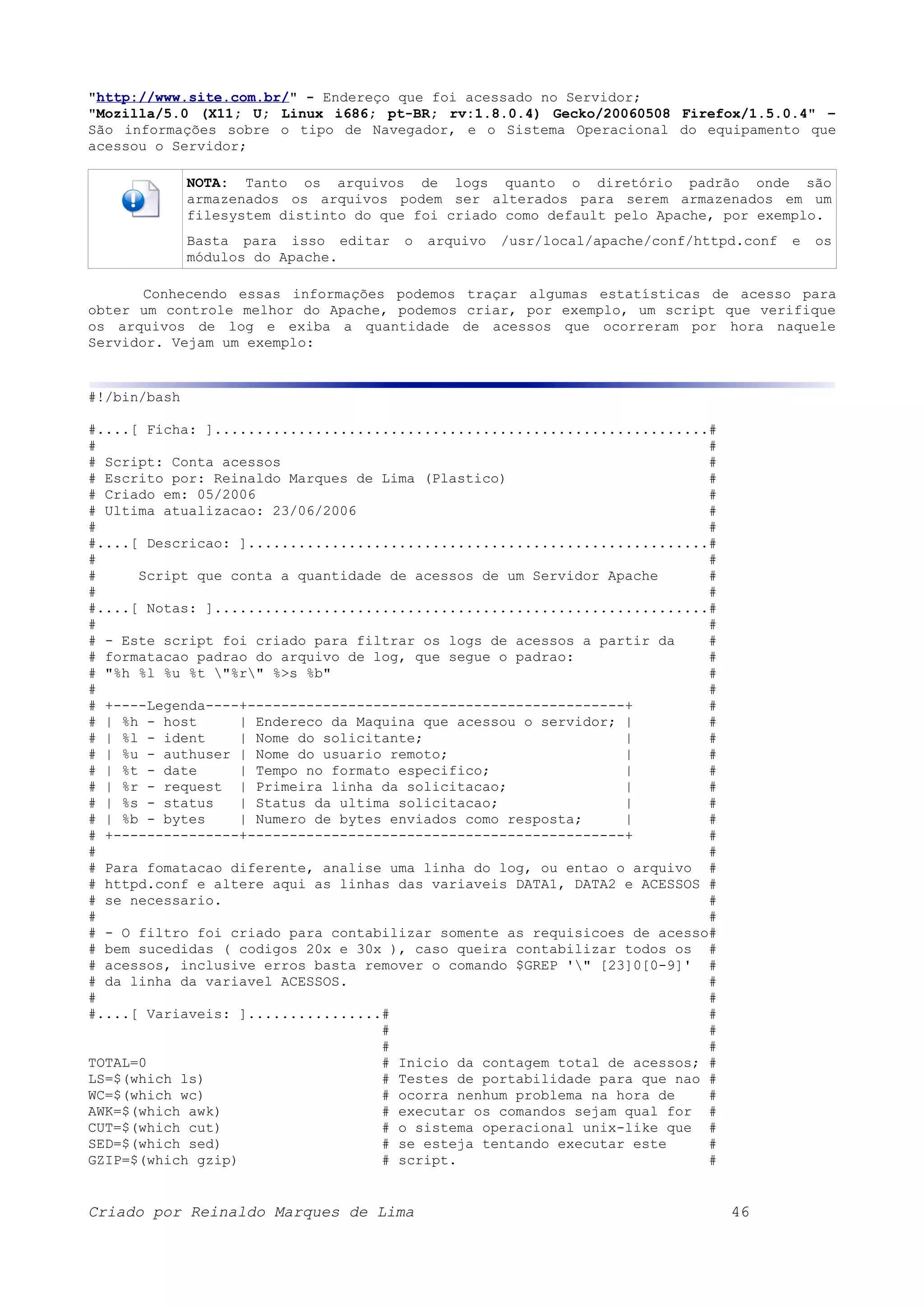 "http://www.site.com.br/" - Endereço que foi acessado no Servidor; "Mozilla/5.0 (X11; U; Linux i686; pt-BR; rv:1.8.0.4) Gecko/20060508 Firefox/1.5.0.4" – São informações sobre o tipo de Navegador, e o Sistema Operacional do equipamento que acessou o Servidor; NOTA: Tanto os arquivos de logs quanto o diretório padrão onde são armazenados os arquivos podem ser alterados para serem armazenados em um filesystem distinto do que foi criado como default pelo Apache, por exemplo. Basta para isso editar o arquivo /usr/local/apache/conf/httpd.conf e os módulos do Apache. Conhecendo essas informações podemos traçar algumas estatísticas de acesso para obter um controle melhor do Apache, podemos criar, por exemplo, um script que verifique os arquivos de log e exiba a quantidade de acessos que ocorreram por hora naquele Servidor. Vejam um exemplo: #!/bin/bash #....[ Ficha: ]...........................................................# # # # Script: Conta acessos # # Escrito por: Reinaldo Marques de Lima (Plastico) # # Criado em: 05/2006 # # Ultima atualizacao: 23/06/2006 # # # #....[ Descricao: ].......................................................# # # # Script que conta a quantidade de acessos de um Servidor Apache # # # #....[ Notas: ]...........................................................# # # # - Este script foi criado para filtrar os logs de acessos a partir da # # formatacao padrao do arquivo de log, que segue o padrao: # # "%h %l %u %t "%r" %>s %b" # # # # +----Legenda----+---------------------------------------------+ # # | %h - host | Endereco da Maquina que acessou o servidor; | # # | %l - ident | Nome do solicitante; | # # | %u - authuser | Nome do usuario remoto; | # # | %t - date | Tempo no formato especifico; | # # | %r - request | Primeira linha da solicitacao; | # # | %s - status | Status da ultima solicitacao; | # # | %b - bytes | Numero de bytes enviados como resposta; | # # +---------------+---------------------------------------------+ # # # # Para fomatacao diferente, analise uma linha do log, ou entao o arquivo # # httpd.conf e altere aqui as linhas das variaveis DATA1, DATA2 e ACESSOS # # se necessario. # # # # - O filtro foi criado para contabilizar somente as requisicoes de acesso# # bem sucedidas ( codigos 20x e 30x ), caso queira contabilizar todos os # # acessos, inclusive erros basta remover o comando $GREP '" [23]0[0-9]' # # da linha da variavel ACESSOS. # # # #....[ Variaveis: ]................# # # # # # TOTAL=0 # Inicio da contagem total de acessos; # LS=$(which ls) # Testes de portabilidade para que nao # WC=$(which wc) # ocorra nenhum problema na hora de # AWK=$(which awk) # executar os comandos sejam qual for # CUT=$(which cut) # o sistema operacional unix-like que # SED=$(which sed) # se esteja tentando executar este # GZIP=$(which gzip) # script. # Criado por Reinaldo Marques de Lima 46 