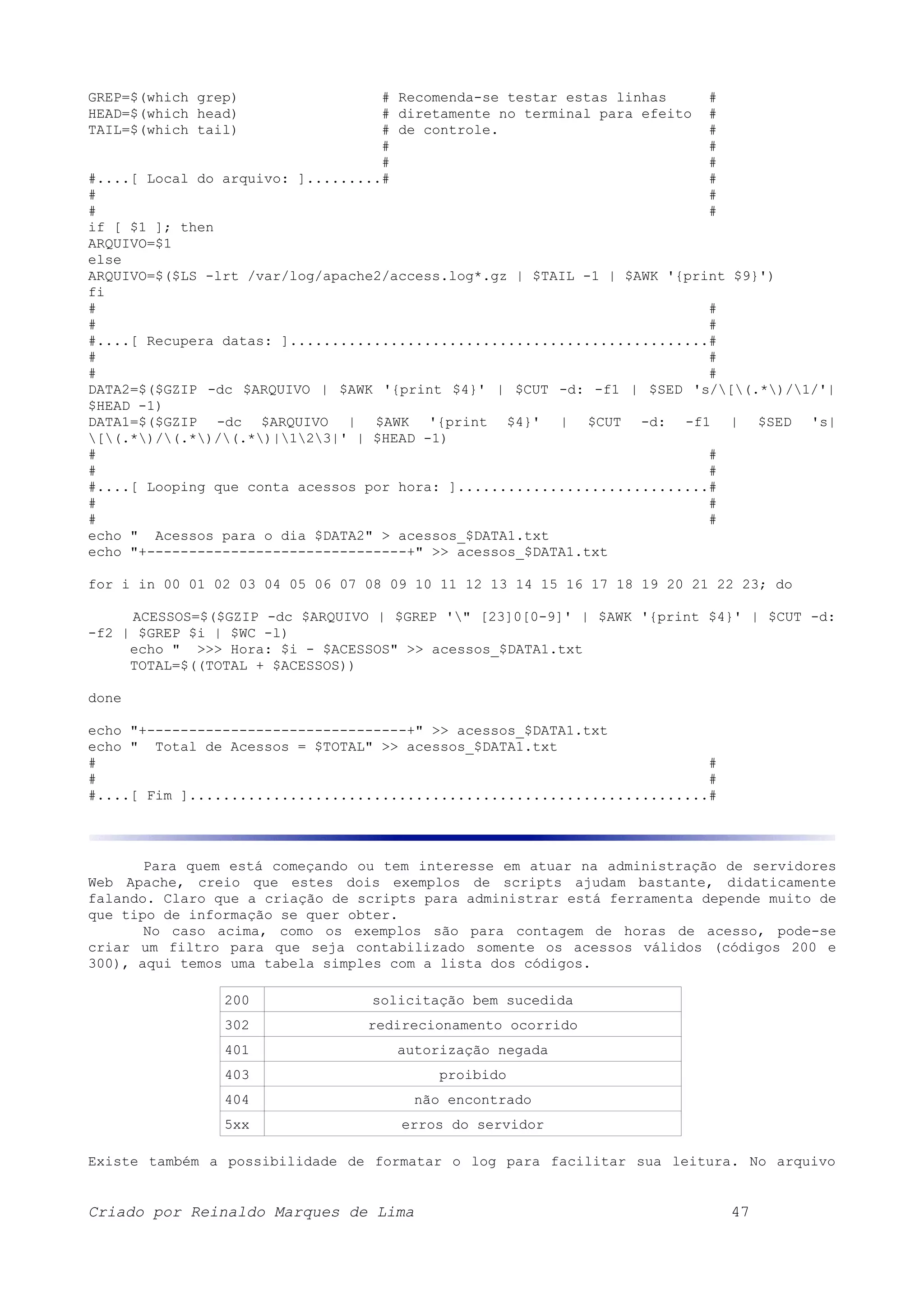 GREP=$(which grep) # Recomenda-se testar estas linhas # HEAD=$(which head) # diretamente no terminal para efeito # TAIL=$(which tail) # de controle. # # # # # #....[ Local do arquivo: ].........# # # # # # if [ $1 ]; then ARQUIVO=$1 else ARQUIVO=$($LS -lrt /var/log/apache2/access.log*.gz | $TAIL -1 | $AWK '{print $9}') fi # # # # #....[ Recupera datas: ]..................................................# # # # # DATA2=$($GZIP -dc $ARQUIVO | $AWK '{print $4}' | $CUT -d: -f1 | $SED 's/[(.*)/1/'| $HEAD -1) DATA1=$($GZIP -dc $ARQUIVO | $AWK '{print $4}' | $CUT -d: -f1 | $SED 's| [(.*)/(.*)/(.*)|123|' | $HEAD -1) # # # # #....[ Looping que conta acessos por hora: ]..............................# # # # # echo " Acessos para o dia $DATA2" > acessos_$DATA1.txt echo "+-------------------------------+" >> acessos_$DATA1.txt for i in 00 01 02 03 04 05 06 07 08 09 10 11 12 13 14 15 16 17 18 19 20 21 22 23; do ACESSOS=$($GZIP -dc $ARQUIVO | $GREP '" [23]0[0-9]' | $AWK '{print $4}' | $CUT -d: -f2 | $GREP $i | $WC -l) echo " >>> Hora: $i - $ACESSOS" >> acessos_$DATA1.txt TOTAL=$((TOTAL + $ACESSOS)) done echo "+-------------------------------+" >> acessos_$DATA1.txt echo " Total de Acessos = $TOTAL" >> acessos_$DATA1.txt # # # # #....[ Fim ]..............................................................# Para quem está começando ou tem interesse em atuar na administração de servidores Web Apache, creio que estes dois exemplos de scripts ajudam bastante, didaticamente falando. Claro que a criação de scripts para administrar está ferramenta depende muito de que tipo de informação se quer obter. No caso acima, como os exemplos são para contagem de horas de acesso, pode-se criar um filtro para que seja contabilizado somente os acessos válidos (códigos 200 e 300), aqui temos uma tabela simples com a lista dos códigos. 200 solicitação bem sucedida 302 redirecionamento ocorrido 401 autorização negada 403 proibido 404 não encontrado 5xx erros do servidor Existe também a possibilidade de formatar o log para facilitar sua leitura. No arquivo Criado por Reinaldo Marques de Lima 47 