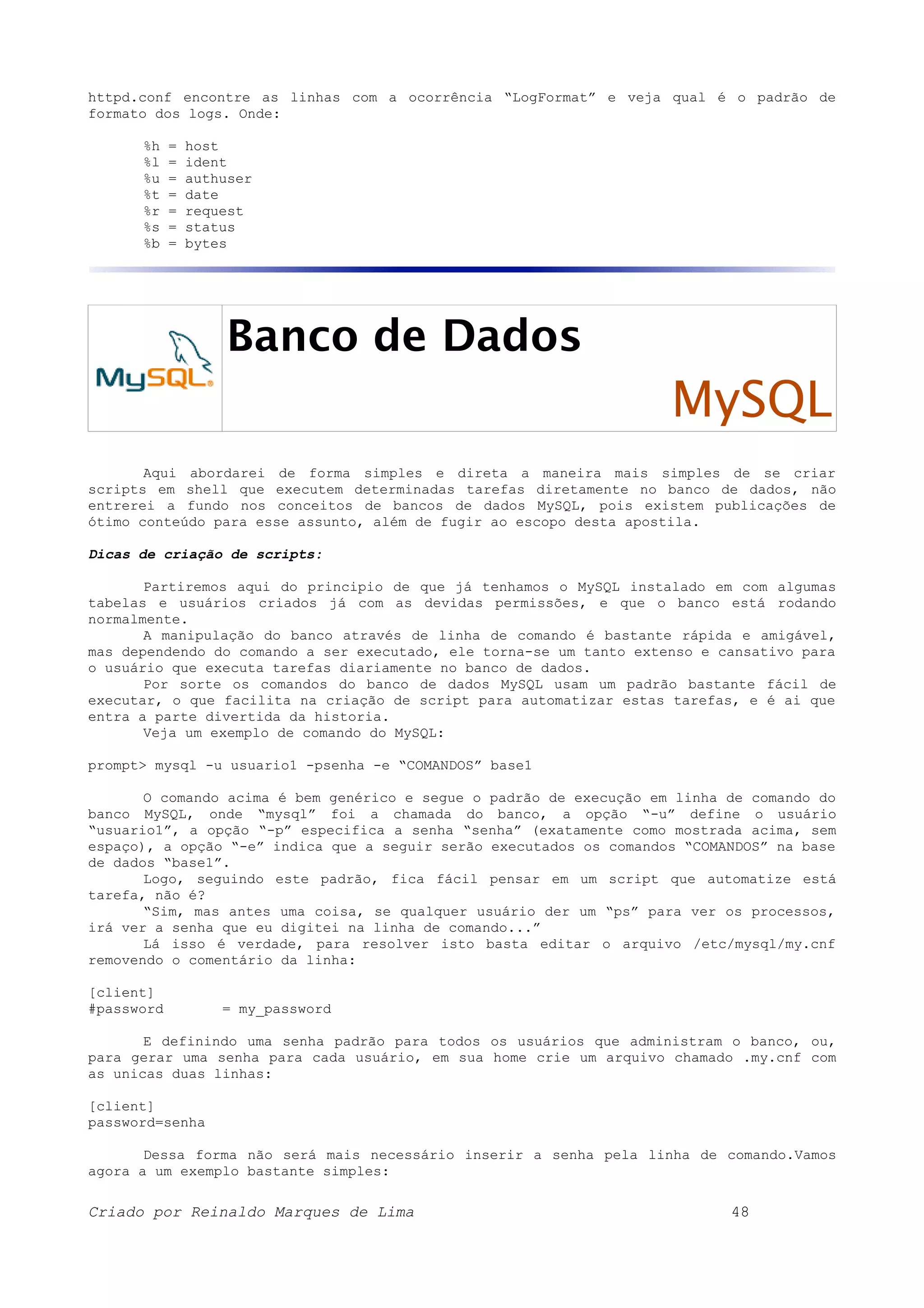 httpd.conf encontre as linhas com a ocorrência “LogFormat” e veja qual é o padrão de formato dos logs. Onde: %h = host %l = ident %u = authuser %t = date %r = request %s = status %b = bytes Banco de Dados MySQL Aqui abordarei de forma simples e direta a maneira mais simples de se criar scripts em shell que executem determinadas tarefas diretamente no banco de dados, não entrerei a fundo nos conceitos de bancos de dados MySQL, pois existem publicações de ótimo conteúdo para esse assunto, além de fugir ao escopo desta apostila. Dicas de criação de scripts: Partiremos aqui do principio de que já tenhamos o MySQL instalado em com algumas tabelas e usuários criados já com as devidas permissões, e que o banco está rodando normalmente. A manipulação do banco através de linha de comando é bastante rápida e amigável, mas dependendo do comando a ser executado, ele torna-se um tanto extenso e cansativo para o usuário que executa tarefas diariamente no banco de dados. Por sorte os comandos do banco de dados MySQL usam um padrão bastante fácil de executar, o que facilita na criação de script para automatizar estas tarefas, e é ai que entra a parte divertida da historia. Veja um exemplo de comando do MySQL: prompt> mysql -u usuario1 -psenha -e “COMANDOS” base1 O comando acima é bem genérico e segue o padrão de execução em linha de comando do banco MySQL, onde “mysql” foi a chamada do banco, a opção “-u” define o usuário “usuario1”, a opção “-p” especifica a senha “senha” (exatamente como mostrada acima, sem espaço), a opção “-e” indica que a seguir serão executados os comandos “COMANDOS” na base de dados “base1”. Logo, seguindo este padrão, fica fácil pensar em um script que automatize está tarefa, não é? “Sim, mas antes uma coisa, se qualquer usuário der um “ps” para ver os processos, irá ver a senha que eu digitei na linha de comando...” Lá isso é verdade, para resolver isto basta editar o arquivo /etc/mysql/my.cnf removendo o comentário da linha: [client] #password = my_password E definindo uma senha padrão para todos os usuários que administram o banco, ou, para gerar uma senha para cada usuário, em sua home crie um arquivo chamado .my.cnf com as unicas duas linhas: [client] password=senha Dessa forma não será mais necessário inserir a senha pela linha de comando.Vamos agora a um exemplo bastante simples: Criado por Reinaldo Marques de Lima 48 
