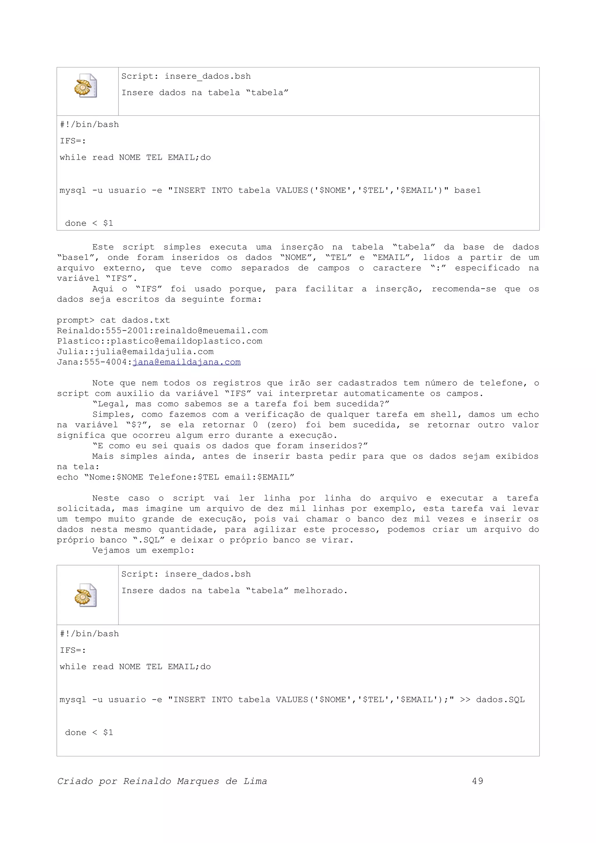 Script: insere_dados.bsh Insere dados na tabela “tabela” #!/bin/bash IFS=: while read NOME TEL EMAIL;do mysql -u usuario -e "INSERT INTO tabela VALUES('$NOME','$TEL','$EMAIL')" base1 done < $1 Este script simples executa uma inserção na tabela “tabela” da base de dados “base1”, onde foram inseridos os dados “NOME”, “TEL” e “EMAIL”, lidos a partir de um arquivo externo, que teve como separados de campos o caractere “:” especificado na variável “IFS”. Aqui o “IFS” foi usado porque, para facilitar a inserção, recomenda-se que os dados seja escritos da seguinte forma: prompt> cat dados.txt Reinaldo:555-2001:reinaldo@meuemail.com Plastico::plastico@emaildoplastico.com Julia::julia@emaildajulia.com Jana:555-4004:jana@emaildajana.com Note que nem todos os registros que irão ser cadastrados tem número de telefone, o script com auxilio da variável “IFS” vai interpretar automaticamente os campos. “Legal, mas como sabemos se a tarefa foi bem sucedida?” Simples, como fazemos com a verificação de qualquer tarefa em shell, damos um echo na variável “$?”, se ela retornar 0 (zero) foi bem sucedida, se retornar outro valor significa que ocorreu algum erro durante a execução. “E como eu sei quais os dados que foram inseridos?” Mais simples ainda, antes de inserir basta pedir para que os dados sejam exibidos na tela: echo “Nome:$NOME Telefone:$TEL email:$EMAIL” Neste caso o script vai ler linha por linha do arquivo e executar a tarefa solicitada, mas imagine um arquivo de dez mil linhas por exemplo, esta tarefa vai levar um tempo muito grande de execução, pois vai chamar o banco dez mil vezes e inserir os dados nesta mesmo quantidade, para agilizar este processo, podemos criar um arquivo do próprio banco “.SQL” e deixar o próprio banco se virar. Vejamos um exemplo: Script: insere_dados.bsh Insere dados na tabela “tabela” melhorado. #!/bin/bash IFS=: while read NOME TEL EMAIL;do mysql -u usuario -e "INSERT INTO tabela VALUES('$NOME','$TEL','$EMAIL');" >> dados.SQL done < $1 Criado por Reinaldo Marques de Lima 49 