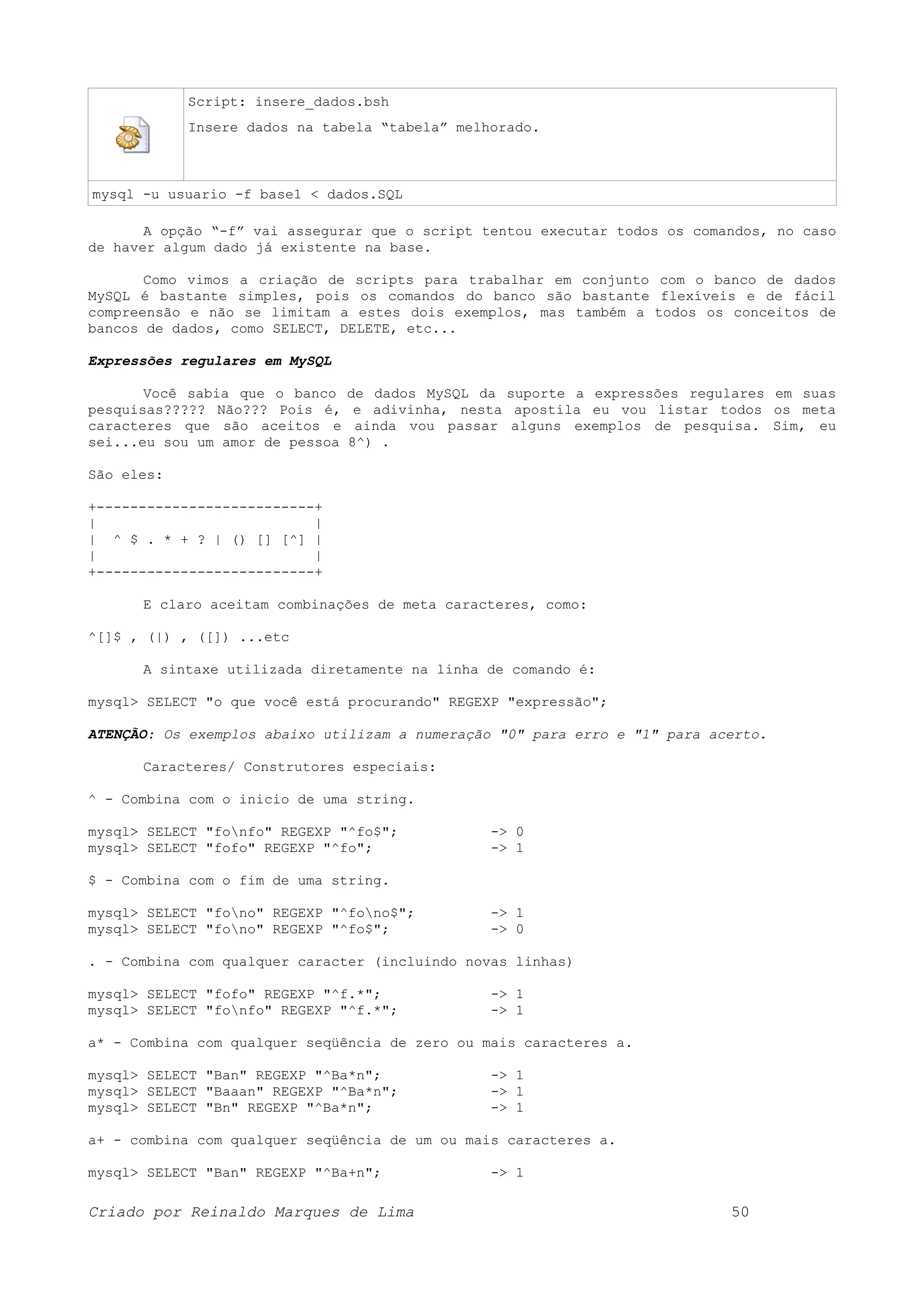Script: insere_dados.bsh Insere dados na tabela “tabela” melhorado. mysql -u usuario -f base1 < dados.SQL A opção “-f” vai assegurar que o script tentou executar todos os comandos, no caso de haver algum dado já existente na base. Como vimos a criação de scripts para trabalhar em conjunto com o banco de dados MySQL é bastante simples, pois os comandos do banco são bastante flexíveis e de fácil compreensão e não se limitam a estes dois exemplos, mas também a todos os conceitos de bancos de dados, como SELECT, DELETE, etc... Expressões regulares em MySQL Você sabia que o banco de dados MySQL da suporte a expressões regulares em suas pesquisas????? Não??? Pois é, e adivinha, nesta apostila eu vou listar todos os meta caracteres que são aceitos e ainda vou passar alguns exemplos de pesquisa. Sim, eu sei...eu sou um amor de pessoa 8^) . São eles: +--------------------------+ | | | ^ $ . * + ? | () [] [^] | | | +--------------------------+ E claro aceitam combinações de meta caracteres, como: ^[]$ , (|) , ([]) ...etc A sintaxe utilizada diretamente na linha de comando é: mysql> SELECT "o que você está procurando" REGEXP "expressão"; ATENÇÃO: Os exemplos abaixo utilizam a numeração "0" para erro e "1" para acerto. Caracteres/ Construtores especiais: ^ - Combina com o inicio de uma string. mysql> SELECT "fonfo" REGEXP "^fo$"; -> 0 mysql> SELECT "fofo" REGEXP "^fo"; -> 1 $ - Combina com o fim de uma string. mysql> SELECT "fono" REGEXP "^fono$"; -> 1 mysql> SELECT "fono" REGEXP "^fo$"; -> 0 . - Combina com qualquer caracter (incluindo novas linhas) mysql> SELECT "fofo" REGEXP "^f.*"; -> 1 mysql> SELECT "fonfo" REGEXP "^f.*"; -> 1 a* - Combina com qualquer seqüência de zero ou mais caracteres a. mysql> SELECT "Ban" REGEXP "^Ba*n"; -> 1 mysql> SELECT "Baaan" REGEXP "^Ba*n"; -> 1 mysql> SELECT "Bn" REGEXP "^Ba*n"; -> 1 a+ - combina com qualquer seqüência de um ou mais caracteres a. mysql> SELECT "Ban" REGEXP "^Ba+n"; -> 1 Criado por Reinaldo Marques de Lima 50 