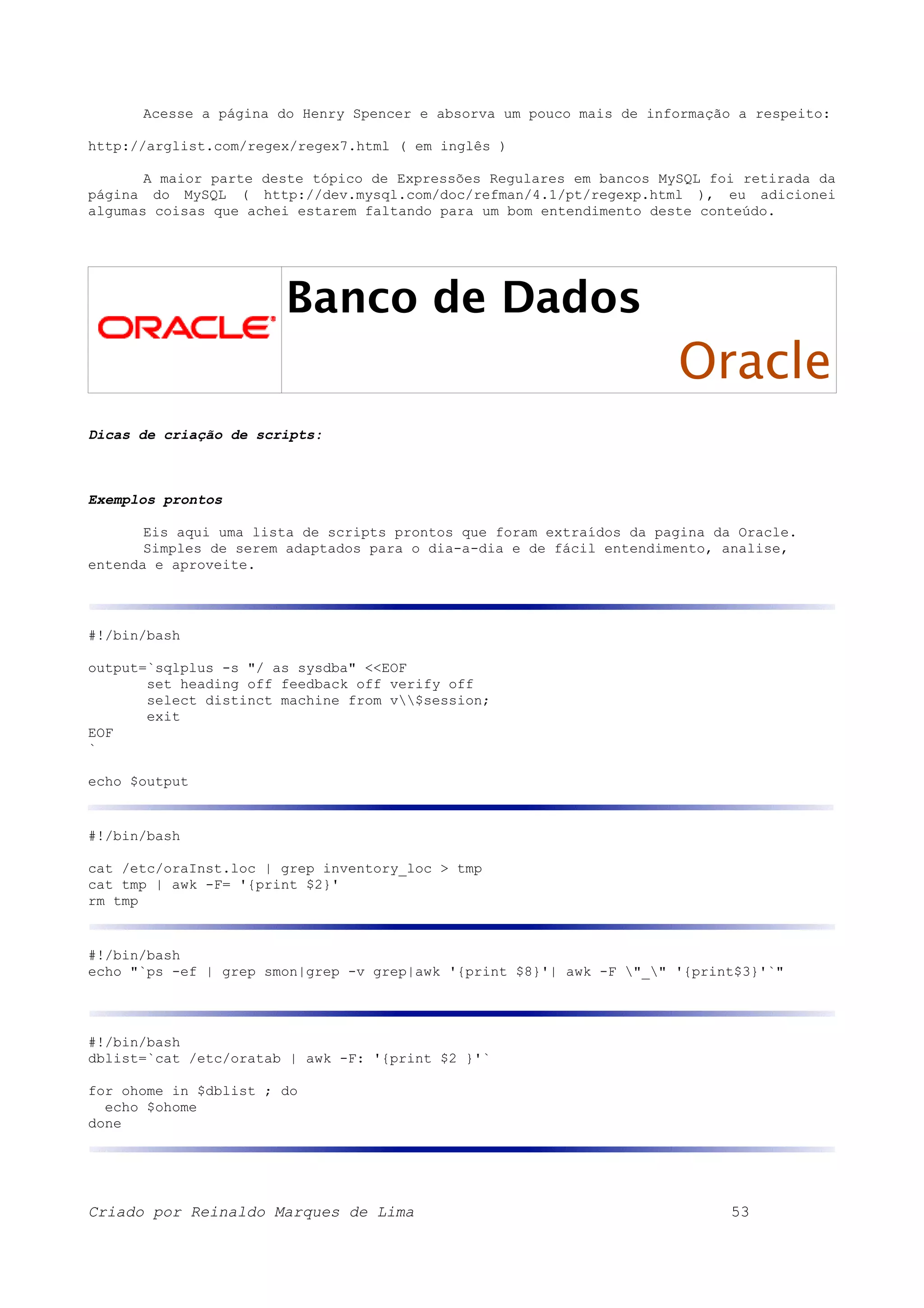 Acesse a página do Henry Spencer e absorva um pouco mais de informação a respeito: http://arglist.com/regex/regex7.html ( em inglês ) A maior parte deste tópico de Expressões Regulares em bancos MySQL foi retirada da página do MySQL ( http://dev.mysql.com/doc/refman/4.1/pt/regexp.html ), eu adicionei algumas coisas que achei estarem faltando para um bom entendimento deste conteúdo. Banco de Dados Oracle Dicas de criação de scripts: Exemplos prontos Eis aqui uma lista de scripts prontos que foram extraídos da pagina da Oracle. Simples de serem adaptados para o dia-a-dia e de fácil entendimento, analise, entenda e aproveite. #!/bin/bash output=`sqlplus -s "/ as sysdba" <<EOF set heading off feedback off verify off select distinct machine from v$session; exit EOF ` echo $output #!/bin/bash cat /etc/oraInst.loc | grep inventory_loc > tmp cat tmp | awk -F= '{print $2}' rm tmp #!/bin/bash echo "`ps -ef | grep smon|grep -v grep|awk '{print $8}'| awk -F "_" '{print$3}'`" #!/bin/bash dblist=`cat /etc/oratab | awk -F: '{print $2 }'` for ohome in $dblist ; do echo $ohome done Criado por Reinaldo Marques de Lima 53 