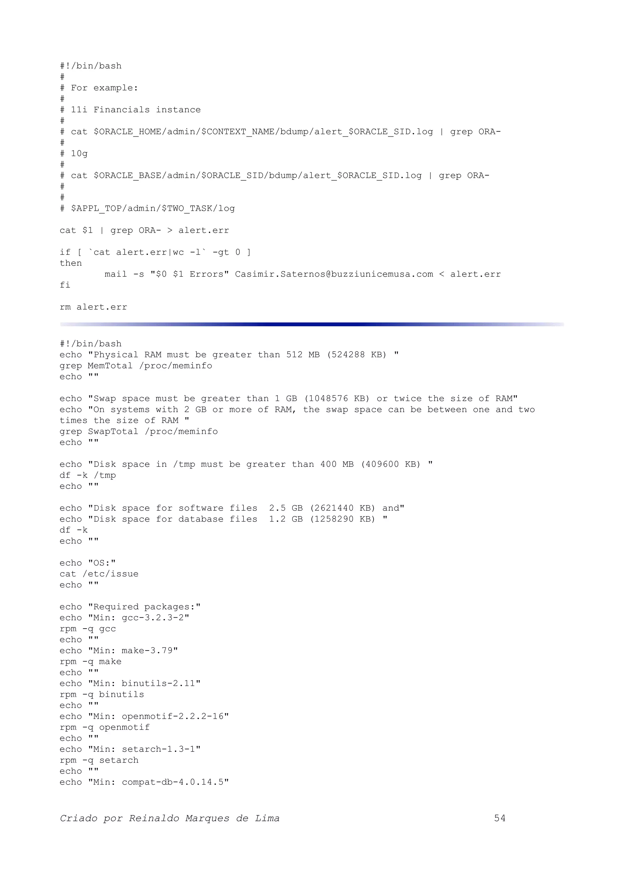 #!/bin/bash # # For example: # # 11i Financials instance # # cat $ORACLE_HOME/admin/$CONTEXT_NAME/bdump/alert_$ORACLE_SID.log | grep ORA- # # 10g # # cat $ORACLE_BASE/admin/$ORACLE_SID/bdump/alert_$ORACLE_SID.log | grep ORA- # # # $APPL_TOP/admin/$TWO_TASK/log cat $1 | grep ORA- > alert.err if [ `cat alert.err|wc -l` -gt 0 ] then mail -s "$0 $1 Errors" Casimir.Saternos@buzziunicemusa.com < alert.err fi rm alert.err #!/bin/bash echo "Physical RAM must be greater than 512 MB (524288 KB) " grep MemTotal /proc/meminfo echo "" echo "Swap space must be greater than 1 GB (1048576 KB) or twice the size of RAM" echo "On systems with 2 GB or more of RAM, the swap space can be between one and two times the size of RAM " grep SwapTotal /proc/meminfo echo "" echo "Disk space in /tmp must be greater than 400 MB (409600 KB) " df -k /tmp echo "" echo "Disk space for software files 2.5 GB (2621440 KB) and" echo "Disk space for database files 1.2 GB (1258290 KB) " df -k echo "" echo "OS:" cat /etc/issue echo "" echo "Required packages:" echo "Min: gcc-3.2.3-2" rpm -q gcc echo "" echo "Min: make-3.79" rpm -q make echo "" echo "Min: binutils-2.11" rpm -q binutils echo "" echo "Min: openmotif-2.2.2-16" rpm -q openmotif echo "" echo "Min: setarch-1.3-1" rpm -q setarch echo "" echo "Min: compat-db-4.0.14.5" Criado por Reinaldo Marques de Lima 54 