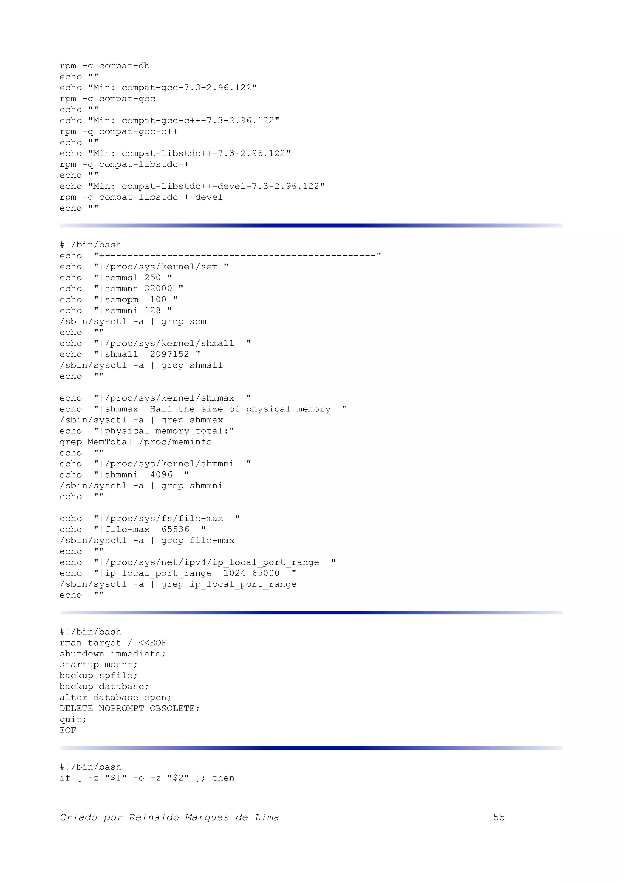 rpm -q compat-db echo "" echo "Min: compat-gcc-7.3-2.96.122" rpm -q compat-gcc echo "" echo "Min: compat-gcc-c++-7.3-2.96.122" rpm -q compat-gcc-c++ echo "" echo "Min: compat-libstdc++-7.3-2.96.122" rpm -q compat-libstdc++ echo "" echo "Min: compat-libstdc++-devel-7.3-2.96.122" rpm -q compat-libstdc++-devel echo "" #!/bin/bash echo "+------------------------------------------------" echo "|/proc/sys/kernel/sem " echo "|semmsl 250 " echo "|semmns 32000 " echo "|semopm 100 " echo "|semmni 128 " /sbin/sysctl -a | grep sem echo "" echo "|/proc/sys/kernel/shmall " echo "|shmall 2097152 " /sbin/sysctl -a | grep shmall echo "" echo "|/proc/sys/kernel/shmmax " echo "|shmmax Half the size of physical memory " /sbin/sysctl -a | grep shmmax echo "|physical memory total:" grep MemTotal /proc/meminfo echo "" echo "|/proc/sys/kernel/shmmni " echo "|shmmni 4096 " /sbin/sysctl -a | grep shmmni echo "" echo "|/proc/sys/fs/file-max " echo "|file-max 65536 " /sbin/sysctl -a | grep file-max echo "" echo "|/proc/sys/net/ipv4/ip_local_port_range " echo "|ip_local_port_range 1024 65000 " /sbin/sysctl -a | grep ip_local_port_range echo "" #!/bin/bash rman target / <<EOF shutdown immediate; startup mount; backup spfile; backup database; alter database open; DELETE NOPROMPT OBSOLETE; quit; EOF #!/bin/bash if [ -z "$1" -o -z "$2" ]; then Criado por Reinaldo Marques de Lima 55 