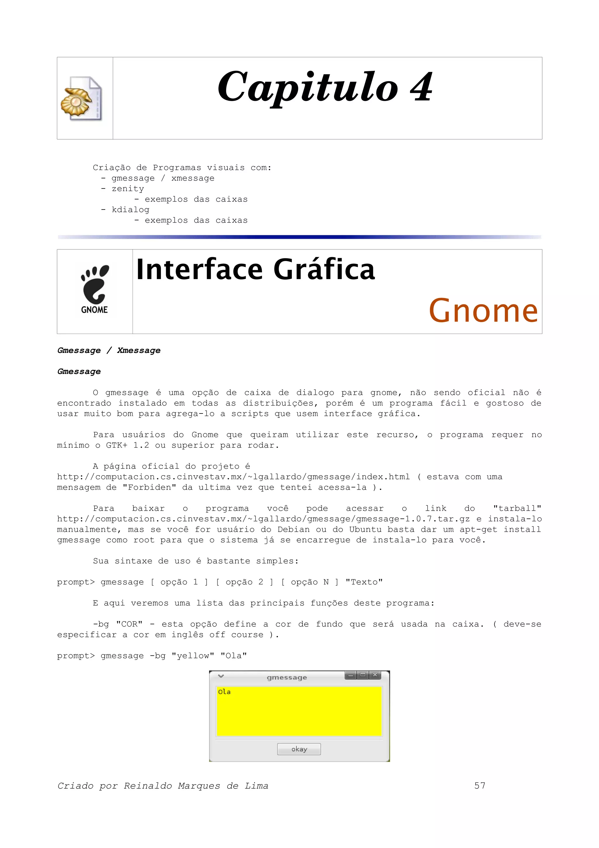Capitulo 4 Criação de Programas visuais com: - gmessage / xmessage - zenity - exemplos das caixas - kdialog - exemplos das caixas Interface Gráfica Gnome Gmessage / Xmessage Gmessage O gmessage é uma opção de caixa de dialogo para gnome, não sendo oficial não é encontrado instalado em todas as distribuições, porém é um programa fácil e gostoso de usar muito bom para agrega-lo a scripts que usem interface gráfica. Para usuários do Gnome que queiram utilizar este recurso, o programa requer no mínimo o GTK+ 1.2 ou superior para rodar. A página oficial do projeto é http://computacion.cs.cinvestav.mx/~lgallardo/gmessage/index.html ( estava com uma mensagem de "Forbiden" da ultima vez que tentei acessa-la ). Para baixar o programa você pode acessar o link do "tarball" http://computacion.cs.cinvestav.mx/~lgallardo/gmessage/gmessage-1.0.7.tar.gz e instala-lo manualmente, mas se você for usuário do Debian ou do Ubuntu basta dar um apt-get install gmessage como root para que o sistema já se encarregue de instala-lo para você. Sua sintaxe de uso é bastante simples: prompt> gmessage [ opção 1 ] [ opção 2 ] [ opção N ] "Texto" E aqui veremos uma lista das principais funções deste programa: -bg "COR" - esta opção define a cor de fundo que será usada na caixa. ( deve-se especificar a cor em inglês off course ). prompt> gmessage -bg "yellow" "Ola" Criado por Reinaldo Marques de Lima 57 