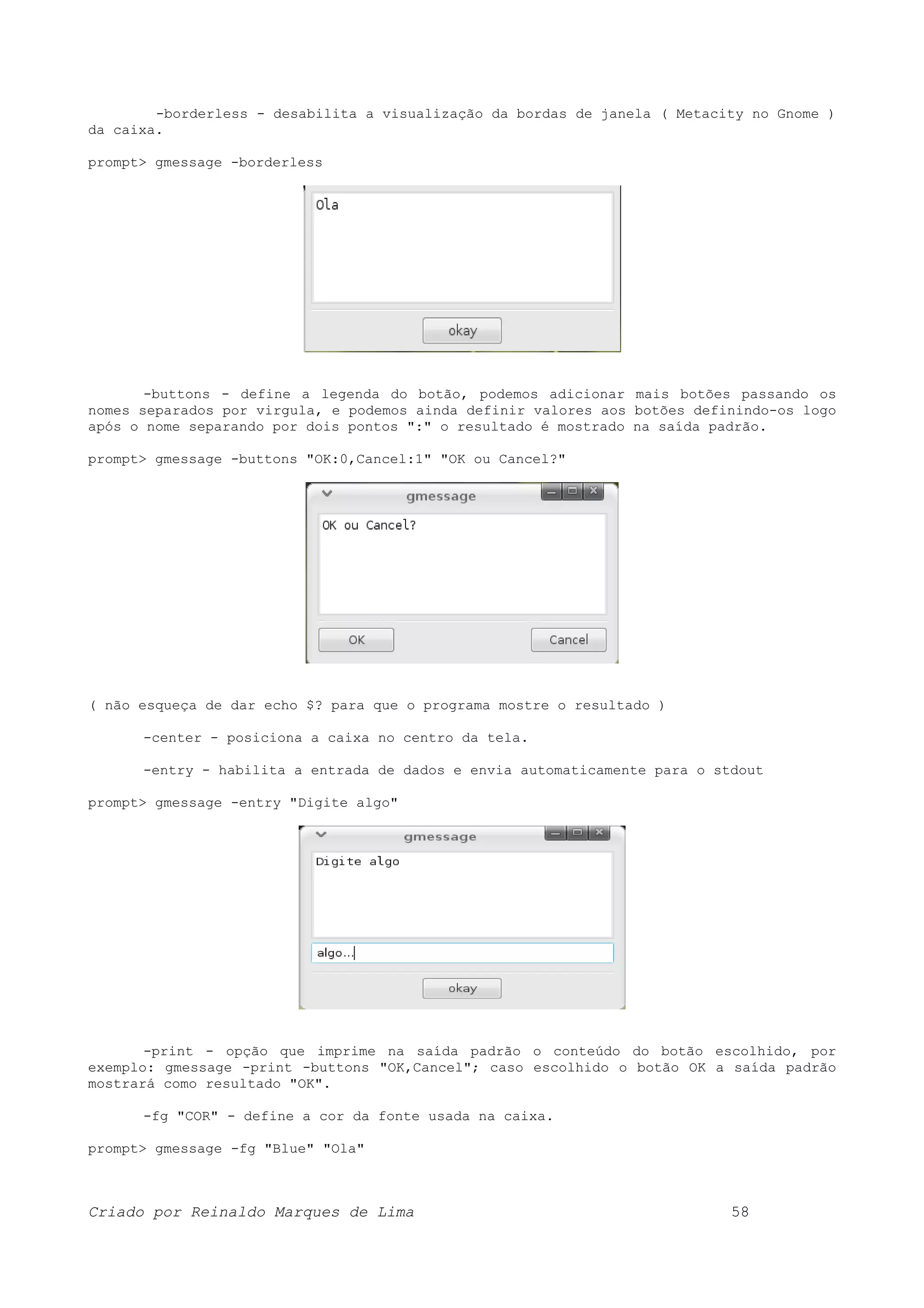 -borderless - desabilita a visualização da bordas de janela ( Metacity no Gnome ) da caixa. prompt> gmessage -borderless -buttons - define a legenda do botão, podemos adicionar mais botões passando os nomes separados por virgula, e podemos ainda definir valores aos botões definindo-os logo após o nome separando por dois pontos ":" o resultado é mostrado na saída padrão. prompt> gmessage -buttons "OK:0,Cancel:1" "OK ou Cancel?" ( não esqueça de dar echo $? para que o programa mostre o resultado ) -center - posiciona a caixa no centro da tela. -entry - habilita a entrada de dados e envia automaticamente para o stdout prompt> gmessage -entry "Digite algo" -print - opção que imprime na saída padrão o conteúdo do botão escolhido, por exemplo: gmessage -print -buttons "OK,Cancel"; caso escolhido o botão OK a saída padrão mostrará como resultado "OK". -fg "COR" - define a cor da fonte usada na caixa. prompt> gmessage -fg "Blue" "Ola" Criado por Reinaldo Marques de Lima 58 