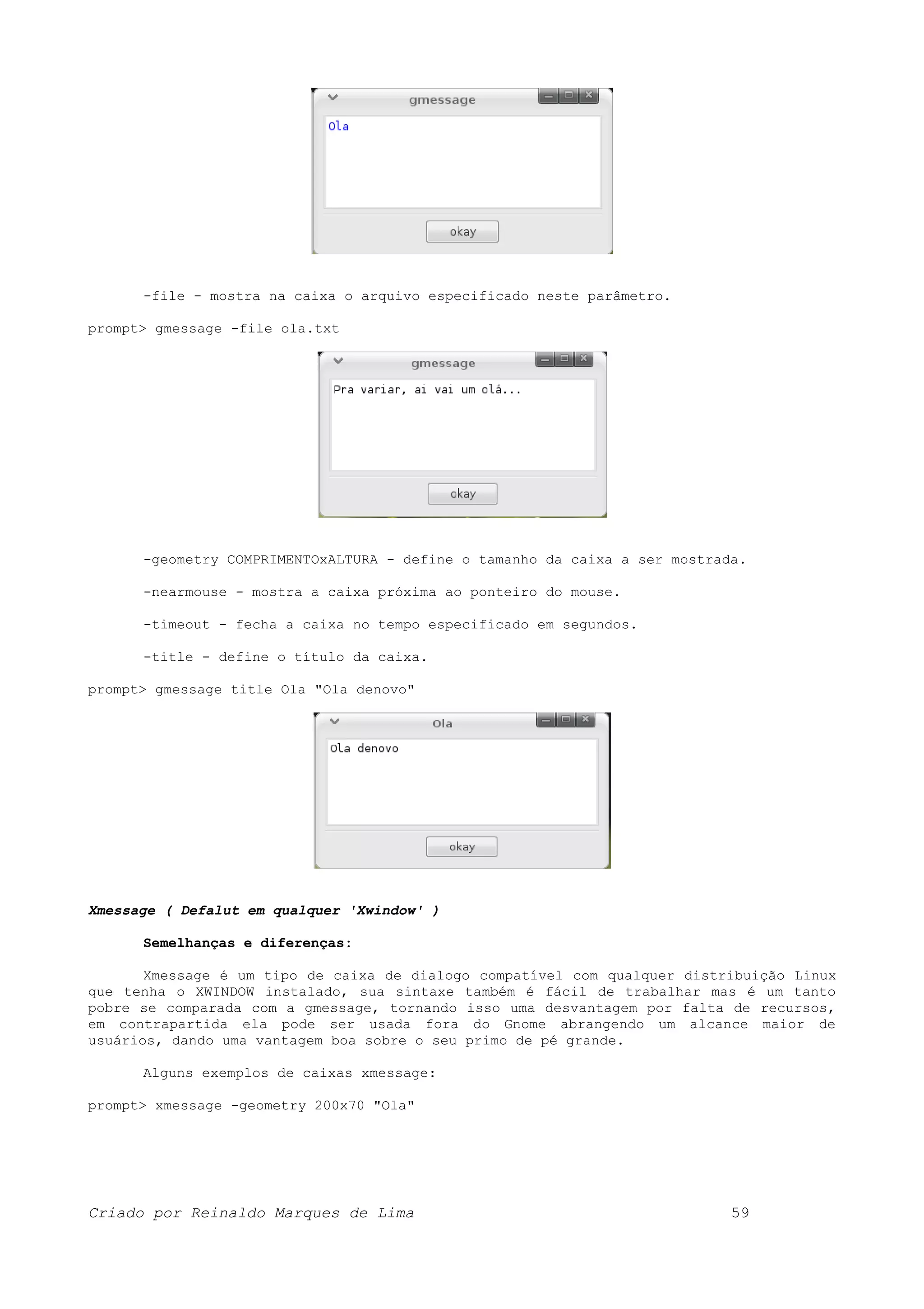 -file - mostra na caixa o arquivo especificado neste parâmetro. prompt> gmessage -file ola.txt -geometry COMPRIMENTOxALTURA - define o tamanho da caixa a ser mostrada. -nearmouse - mostra a caixa próxima ao ponteiro do mouse. -timeout - fecha a caixa no tempo especificado em segundos. -title - define o título da caixa. prompt> gmessage title Ola "Ola denovo" Xmessage ( Defalut em qualquer 'Xwindow' ) Semelhanças e diferenças: Xmessage é um tipo de caixa de dialogo compatível com qualquer distribuição Linux que tenha o XWINDOW instalado, sua sintaxe também é fácil de trabalhar mas é um tanto pobre se comparada com a gmessage, tornando isso uma desvantagem por falta de recursos, em contrapartida ela pode ser usada fora do Gnome abrangendo um alcance maior de usuários, dando uma vantagem boa sobre o seu primo de pé grande. Alguns exemplos de caixas xmessage: prompt> xmessage -geometry 200x70 "Ola" Criado por Reinaldo Marques de Lima 59 