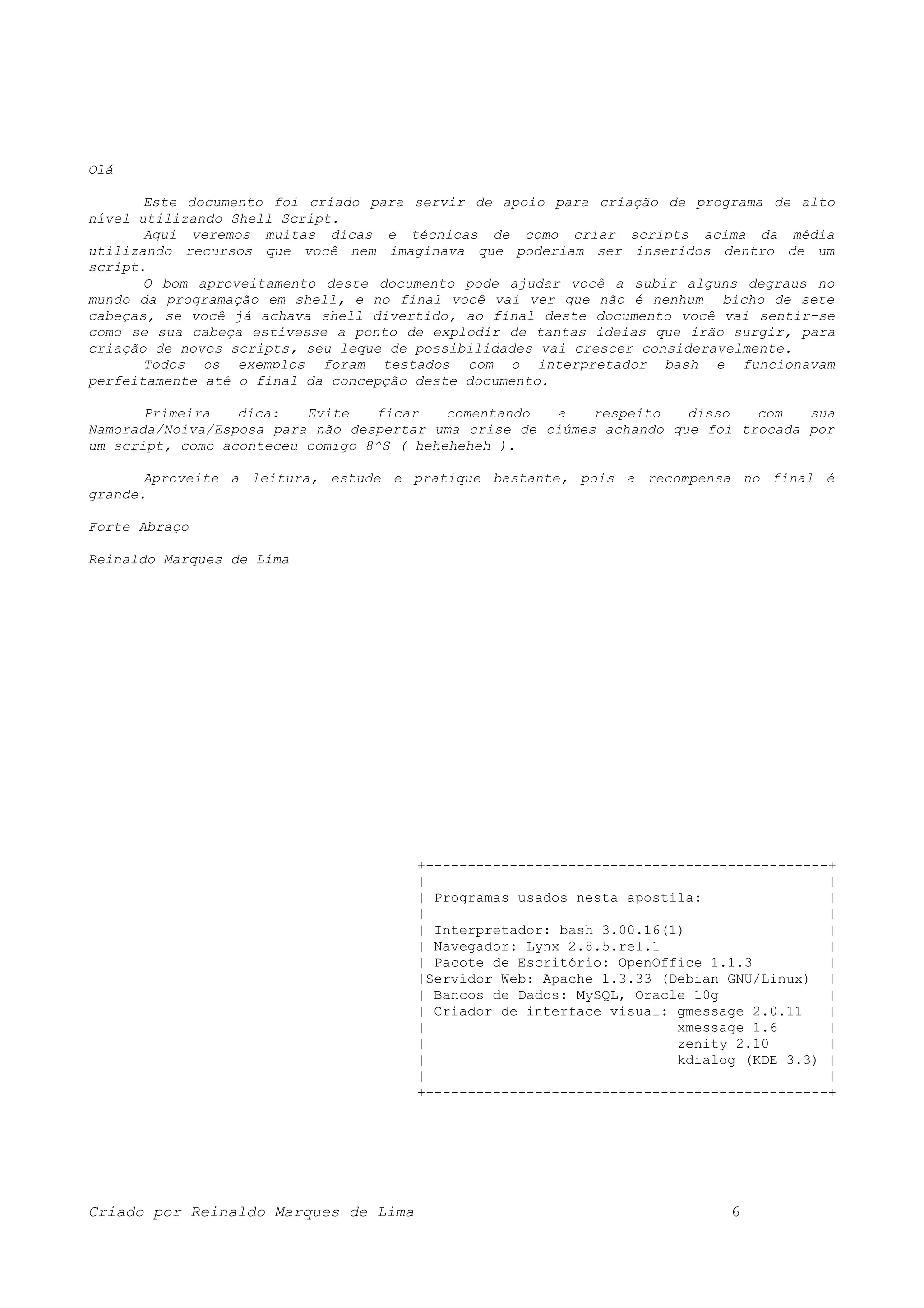 Olá Este documento foi criado para servir de apoio para criação de programa de alto nível utilizando Shell Script. Aqui veremos muitas dicas e técnicas de como criar scripts acima da média utilizando recursos que você nem imaginava que poderiam ser inseridos dentro de um script. O bom aproveitamento deste documento pode ajudar você a subir alguns degraus no mundo da programação em shell, e no final você vai ver que não é nenhum bicho de sete cabeças, se você já achava shell divertido, ao final deste documento você vai sentir-se como se sua cabeça estivesse a ponto de explodir de tantas ideias que irão surgir, para criação de novos scripts, seu leque de possibilidades vai crescer consideravelmente. Todos os exemplos foram testados com o interpretador bash e funcionavam perfeitamente até o final da concepção deste documento. Primeira dica: Evite ficar comentando a respeito disso com sua Namorada/Noiva/Esposa para não despertar uma crise de ciúmes achando que foi trocada por um script, como aconteceu comigo 8^S ( heheheheh ). Aproveite a leitura, estude e pratique bastante, pois a recompensa no final é grande. Forte Abraço Reinaldo Marques de Lima +------------------------------------------------+ | | | Programas usados nesta apostila: | | | | Interpretador: bash 3.00.16(1) | | Navegador: Lynx 2.8.5.rel.1 | | Pacote de Escritório: OpenOffice 1.1.3 | |Servidor Web: Apache 1.3.33 (Debian GNU/Linux) | | Bancos de Dados: MySQL, Oracle 10g | | Criador de interface visual: gmessage 2.0.11 | | xmessage 1.6 | | zenity 2.10 | | kdialog (KDE 3.3) | | | +------------------------------------------------+ Criado por Reinaldo Marques de Lima 6 