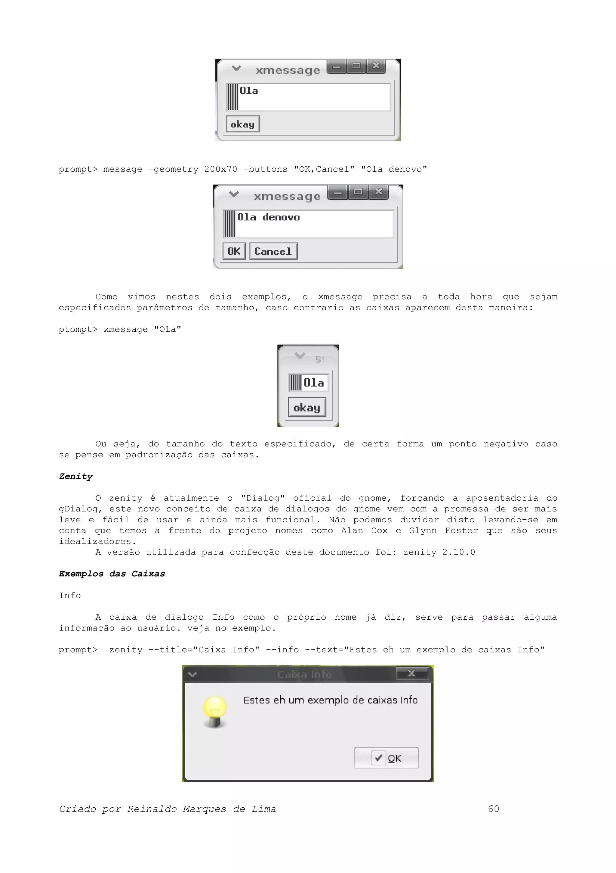prompt> message -geometry 200x70 -buttons "OK,Cancel" "Ola denovo" Como vimos nestes dois exemplos, o xmessage precisa a toda hora que sejam especificados parâmetros de tamanho, caso contrario as caixas aparecem desta maneira: ptompt> xmessage "Ola" Ou seja, do tamanho do texto especificado, de certa forma um ponto negativo caso se pense em padronização das caixas. Zenity O zenity é atualmente o "Dialog" oficial do gnome, forçando a aposentadoria do gDialog, este novo conceito de caixa de dialogos do gnome vem com a promessa de ser mais leve e fácil de usar e ainda mais funcional. Não podemos duvidar disto levando-se em conta que temos a frente do projeto nomes como Alan Cox e Glynn Foster que são seus idealizadores. A versão utilizada para confecção deste documento foi: zenity 2.10.0 Exemplos das Caixas Info A caixa de dialogo Info como o próprio nome já diz, serve para passar alguma informação ao usuário. veja no exemplo. prompt> zenity --title="Caixa Info" --info --text="Estes eh um exemplo de caixas Info" Criado por Reinaldo Marques de Lima 60 