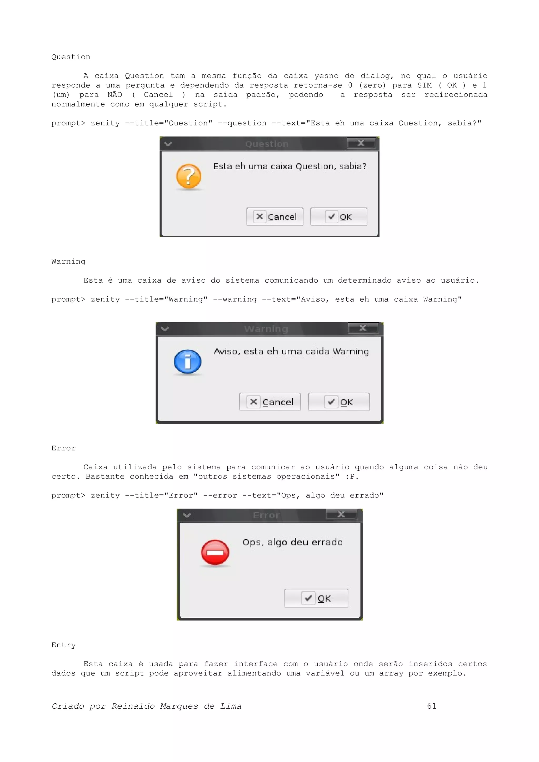 Question A caixa Question tem a mesma função da caixa yesno do dialog, no qual o usuário responde a uma pergunta e dependendo da resposta retorna-se 0 (zero) para SIM ( OK ) e 1 (um) para NÃO ( Cancel ) na saída padrão, podendo a resposta ser redirecionada normalmente como em qualquer script. prompt> zenity --title="Question" --question --text="Esta eh uma caixa Question, sabia?" Warning Esta é uma caixa de aviso do sistema comunicando um determinado aviso ao usuário. prompt> zenity --title="Warning" --warning --text="Aviso, esta eh uma caixa Warning" Error Caixa utilizada pelo sistema para comunicar ao usuário quando alguma coisa não deu certo. Bastante conhecida em "outros sistemas operacionais" :P. prompt> zenity --title="Error" --error --text="Ops, algo deu errado" Entry Esta caixa é usada para fazer interface com o usuário onde serão inseridos certos dados que um script pode aproveitar alimentando uma variável ou um array por exemplo. Criado por Reinaldo Marques de Lima 61 