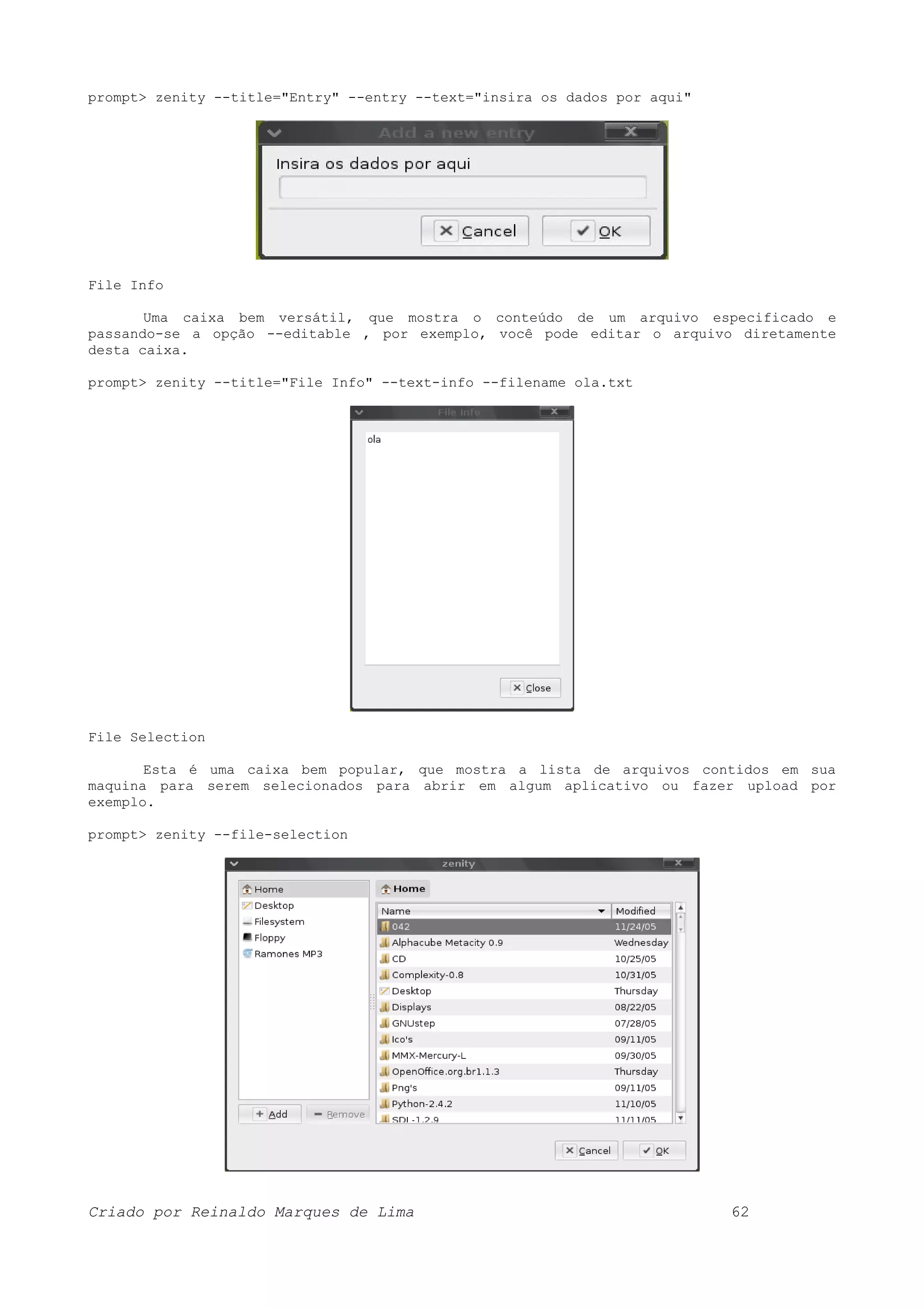 prompt> zenity --title="Entry" --entry --text="insira os dados por aqui" File Info Uma caixa bem versátil, que mostra o conteúdo de um arquivo especificado e passando-se a opção --editable , por exemplo, você pode editar o arquivo diretamente desta caixa. prompt> zenity --title="File Info" --text-info --filename ola.txt File Selection Esta é uma caixa bem popular, que mostra a lista de arquivos contidos em sua maquina para serem selecionados para abrir em algum aplicativo ou fazer upload por exemplo. prompt> zenity --file-selection Criado por Reinaldo Marques de Lima 62 