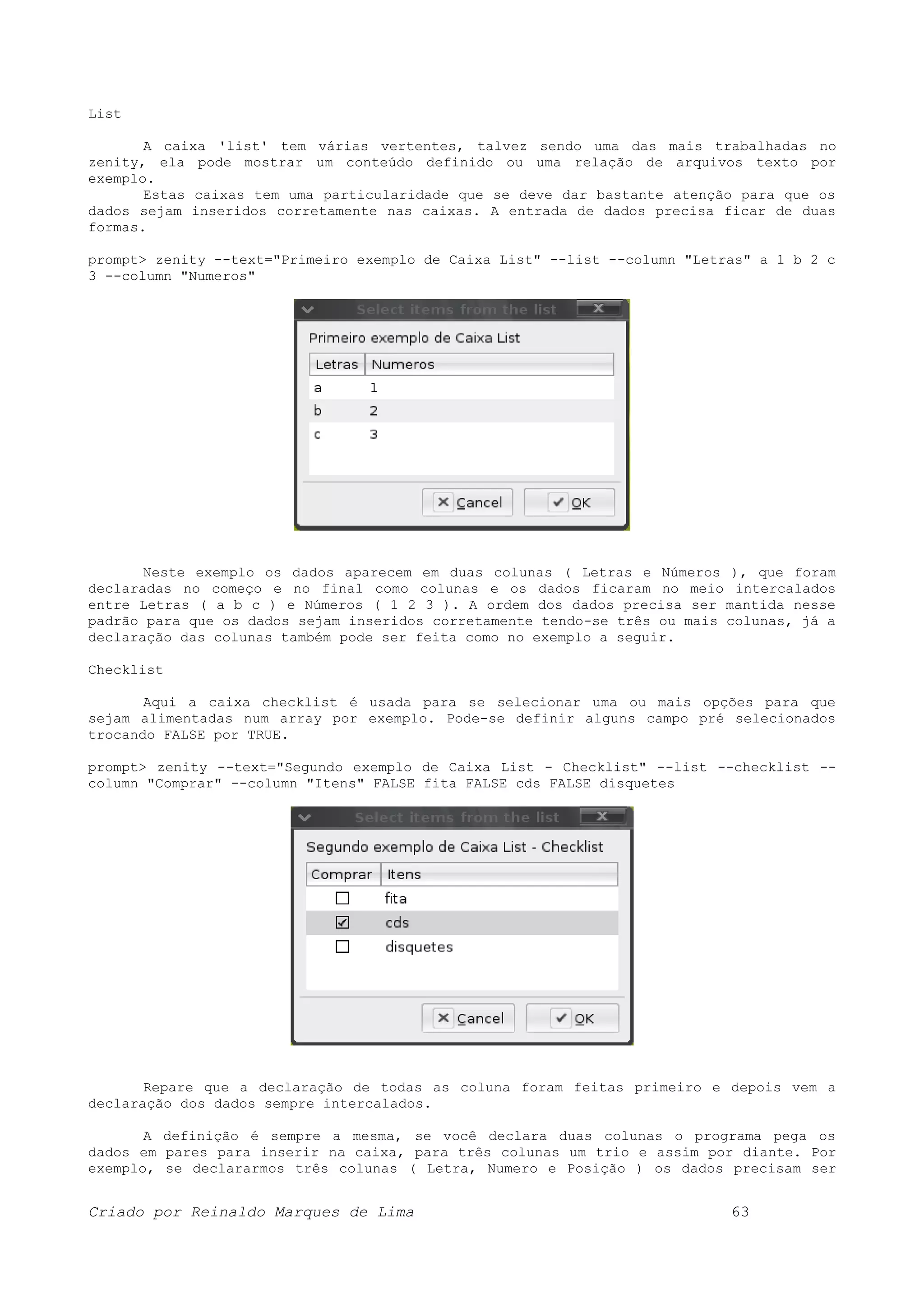 List A caixa 'list' tem várias vertentes, talvez sendo uma das mais trabalhadas no zenity, ela pode mostrar um conteúdo definido ou uma relação de arquivos texto por exemplo. Estas caixas tem uma particularidade que se deve dar bastante atenção para que os dados sejam inseridos corretamente nas caixas. A entrada de dados precisa ficar de duas formas. prompt> zenity --text="Primeiro exemplo de Caixa List" --list --column "Letras" a 1 b 2 c 3 --column "Numeros" Neste exemplo os dados aparecem em duas colunas ( Letras e Números ), que foram declaradas no começo e no final como colunas e os dados ficaram no meio intercalados entre Letras ( a b c ) e Números ( 1 2 3 ). A ordem dos dados precisa ser mantida nesse padrão para que os dados sejam inseridos corretamente tendo-se três ou mais colunas, já a declaração das colunas também pode ser feita como no exemplo a seguir. Checklist Aqui a caixa checklist é usada para se selecionar uma ou mais opções para que sejam alimentadas num array por exemplo. Pode-se definir alguns campo pré selecionados trocando FALSE por TRUE. prompt> zenity --text="Segundo exemplo de Caixa List - Checklist" --list --checklist -- column "Comprar" --column "Itens" FALSE fita FALSE cds FALSE disquetes Repare que a declaração de todas as coluna foram feitas primeiro e depois vem a declaração dos dados sempre intercalados. A definição é sempre a mesma, se você declara duas colunas o programa pega os dados em pares para inserir na caixa, para três colunas um trio e assim por diante. Por exemplo, se declararmos três colunas ( Letra, Numero e Posição ) os dados precisam ser Criado por Reinaldo Marques de Lima 63 