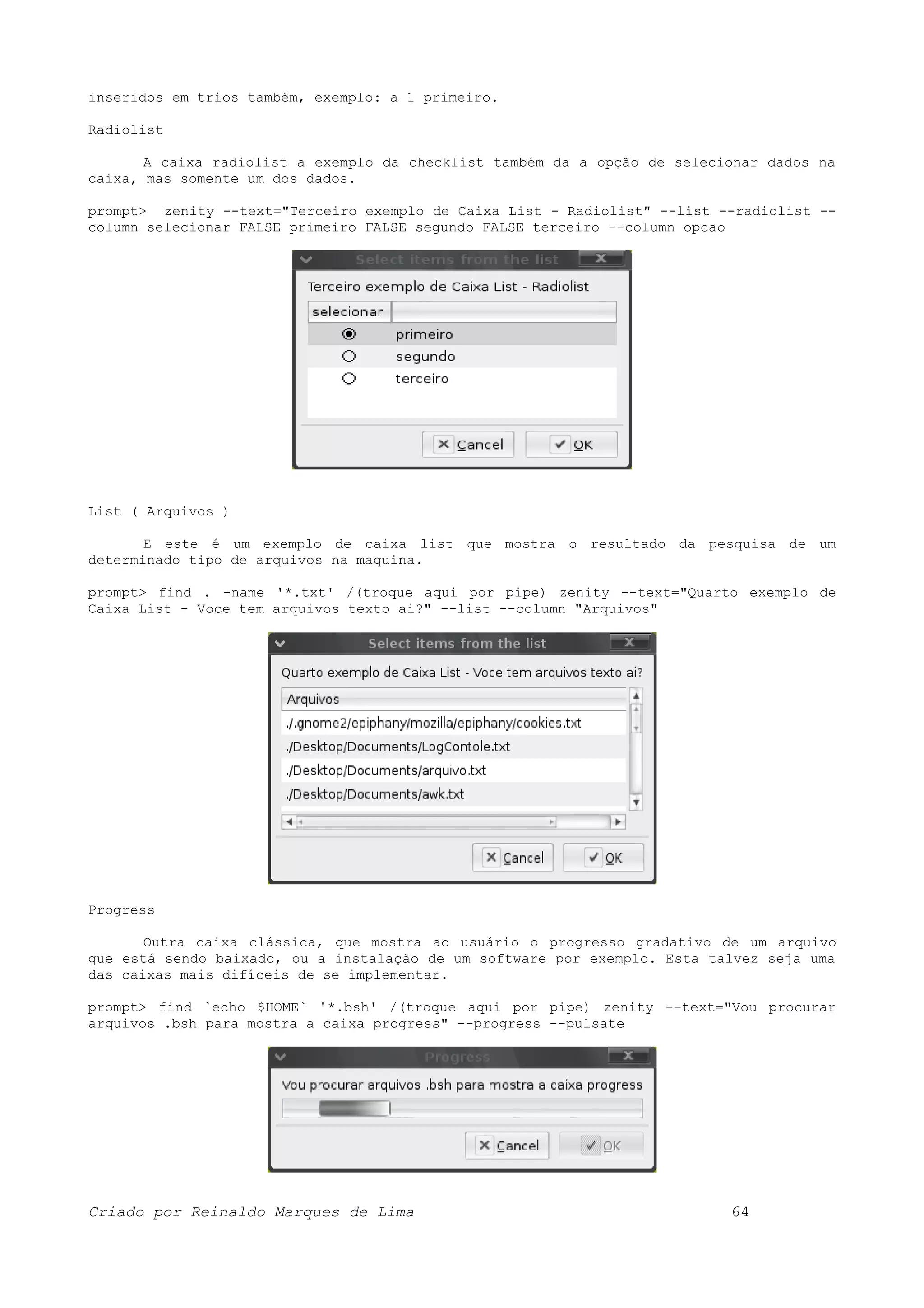 inseridos em trios também, exemplo: a 1 primeiro. Radiolist A caixa radiolist a exemplo da checklist também da a opção de selecionar dados na caixa, mas somente um dos dados. prompt> zenity --text="Terceiro exemplo de Caixa List - Radiolist" --list --radiolist -- column selecionar FALSE primeiro FALSE segundo FALSE terceiro --column opcao List ( Arquivos ) E este é um exemplo de caixa list que mostra o resultado da pesquisa de um determinado tipo de arquivos na maquina. prompt> find . -name '*.txt' /(troque aqui por pipe) zenity --text="Quarto exemplo de Caixa List - Voce tem arquivos texto ai?" --list --column "Arquivos" Progress Outra caixa clássica, que mostra ao usuário o progresso gradativo de um arquivo que está sendo baixado, ou a instalação de um software por exemplo. Esta talvez seja uma das caixas mais difíceis de se implementar. prompt> find `echo $HOME` '*.bsh' /(troque aqui por pipe) zenity --text="Vou procurar arquivos .bsh para mostra a caixa progress" --progress --pulsate Criado por Reinaldo Marques de Lima 64 