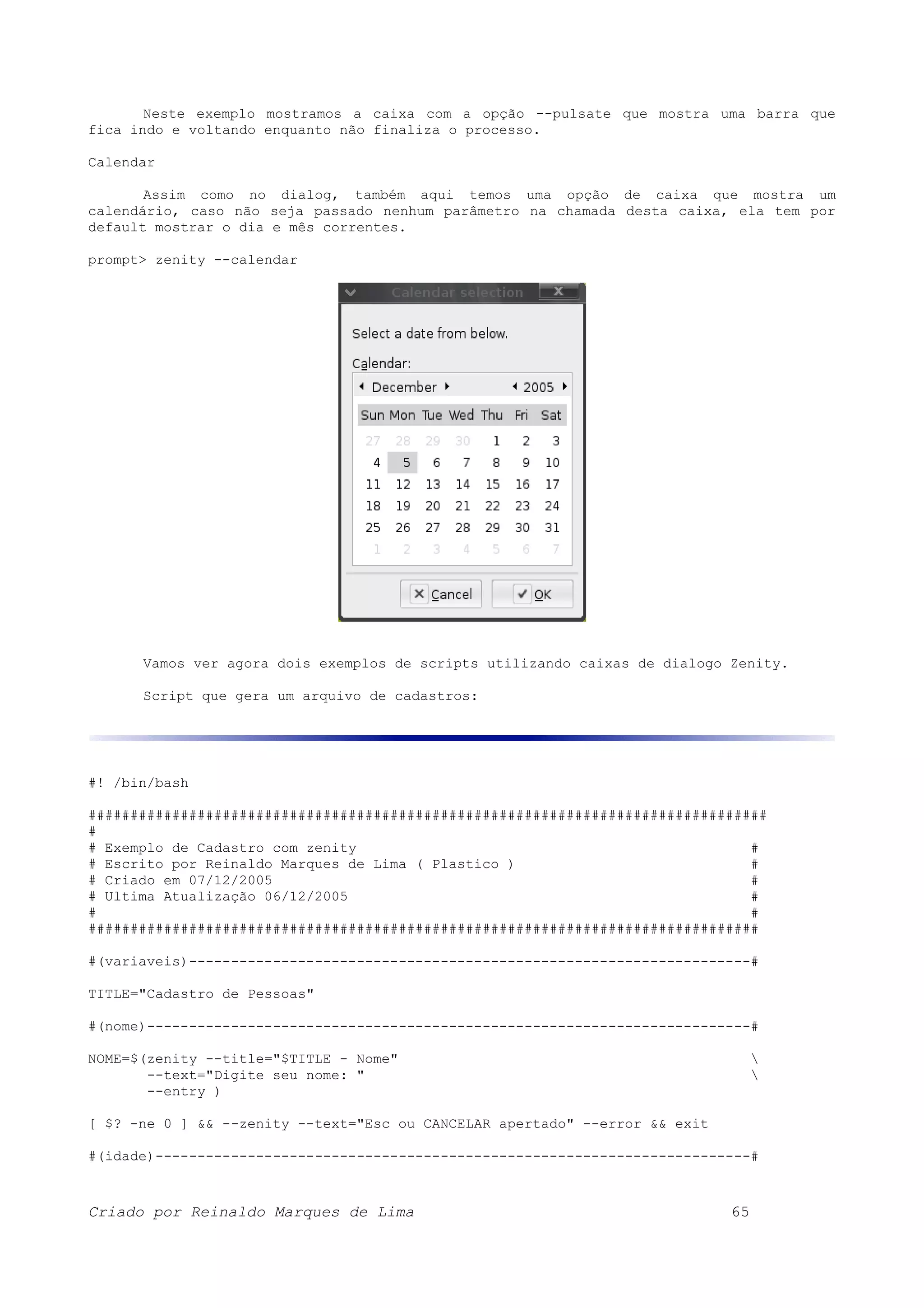 Neste exemplo mostramos a caixa com a opção --pulsate que mostra uma barra que fica indo e voltando enquanto não finaliza o processo. Calendar Assim como no dialog, também aqui temos uma opção de caixa que mostra um calendário, caso não seja passado nenhum parâmetro na chamada desta caixa, ela tem por default mostrar o dia e mês correntes. prompt> zenity --calendar Vamos ver agora dois exemplos de scripts utilizando caixas de dialogo Zenity. Script que gera um arquivo de cadastros: #! /bin/bash ################################################################################# # # Exemplo de Cadastro com zenity # # Escrito por Reinaldo Marques de Lima ( Plastico ) # # Criado em 07/12/2005 # # Ultima Atualização 06/12/2005 # # # ################################################################################ #(variaveis)-------------------------------------------------------------------# TITLE="Cadastro de Pessoas" #(nome)------------------------------------------------------------------------# NOME=$(zenity --title="$TITLE - Nome" --text="Digite seu nome: " --entry ) [ $? -ne 0 ] && --zenity --text="Esc ou CANCELAR apertado" --error && exit #(idade)-----------------------------------------------------------------------# Criado por Reinaldo Marques de Lima 65 