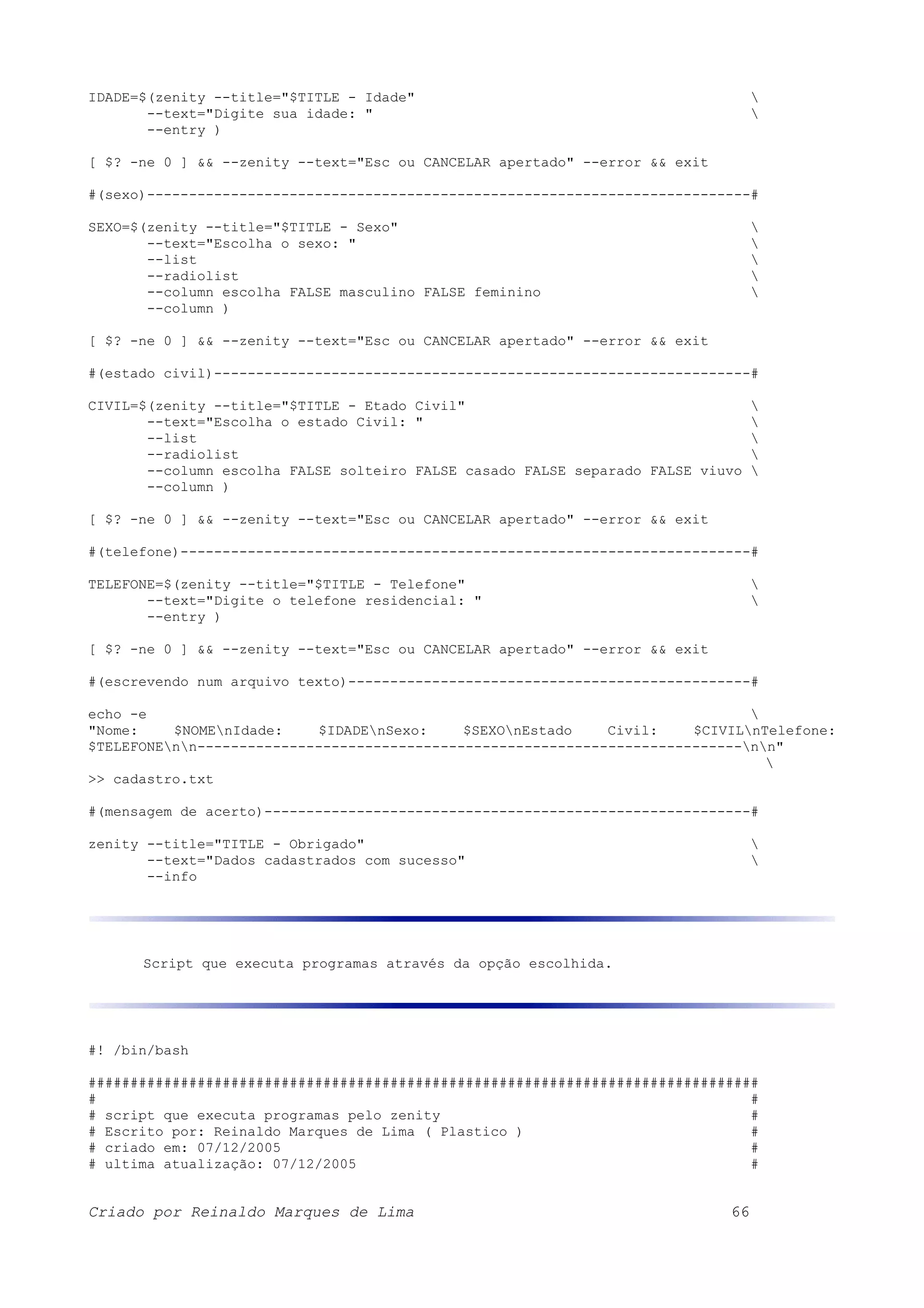 IDADE=$(zenity --title="$TITLE - Idade" --text="Digite sua idade: " --entry ) [ $? -ne 0 ] && --zenity --text="Esc ou CANCELAR apertado" --error && exit #(sexo)------------------------------------------------------------------------# SEXO=$(zenity --title="$TITLE - Sexo" --text="Escolha o sexo: " --list --radiolist --column escolha FALSE masculino FALSE feminino --column ) [ $? -ne 0 ] && --zenity --text="Esc ou CANCELAR apertado" --error && exit #(estado civil)----------------------------------------------------------------# CIVIL=$(zenity --title="$TITLE - Etado Civil" --text="Escolha o estado Civil: " --list --radiolist --column escolha FALSE solteiro FALSE casado FALSE separado FALSE viuvo --column ) [ $? -ne 0 ] && --zenity --text="Esc ou CANCELAR apertado" --error && exit #(telefone)--------------------------------------------------------------------# TELEFONE=$(zenity --title="$TITLE - Telefone" --text="Digite o telefone residencial: " --entry ) [ $? -ne 0 ] && --zenity --text="Esc ou CANCELAR apertado" --error && exit #(escrevendo num arquivo texto)------------------------------------------------# echo -e "Nome: $NOMEnIdade: $IDADEnSexo: $SEXOnEstado Civil: $CIVILnTelefone: $TELEFONEnn-----------------------------------------------------------------nn" >> cadastro.txt #(mensagem de acerto)----------------------------------------------------------# zenity --title="TITLE - Obrigado" --text="Dados cadastrados com sucesso" --info Script que executa programas através da opção escolhida. #! /bin/bash ################################################################################ # # # script que executa programas pelo zenity # # Escrito por: Reinaldo Marques de Lima ( Plastico ) # # criado em: 07/12/2005 # # ultima atualização: 07/12/2005 # Criado por Reinaldo Marques de Lima 66 