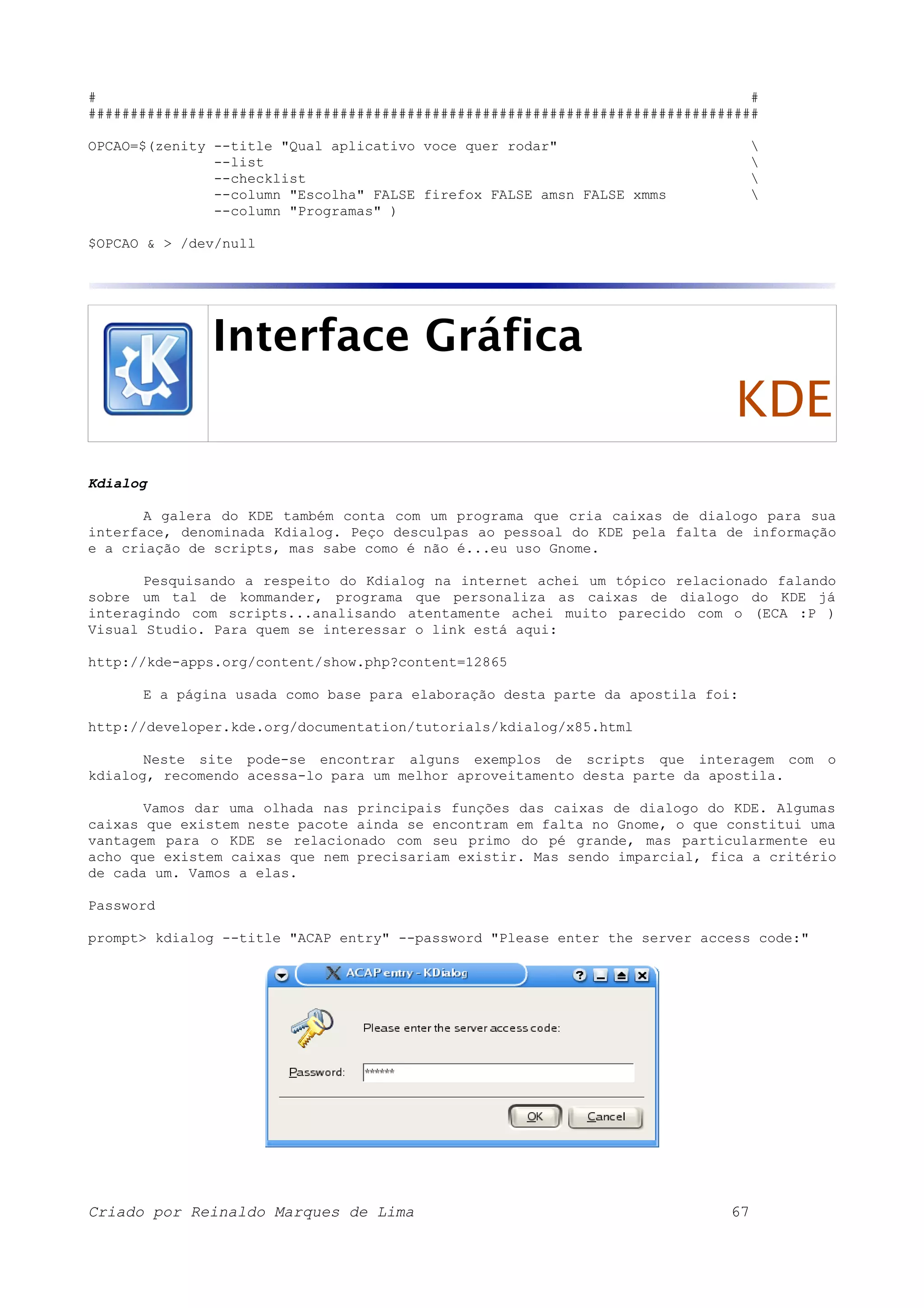 # # ################################################################################ OPCAO=$(zenity --title "Qual aplicativo voce quer rodar" --list --checklist --column "Escolha" FALSE firefox FALSE amsn FALSE xmms --column "Programas" ) $OPCAO & > /dev/null Interface Gráfica KDE Kdialog A galera do KDE também conta com um programa que cria caixas de dialogo para sua interface, denominada Kdialog. Peço desculpas ao pessoal do KDE pela falta de informação e a criação de scripts, mas sabe como é não é...eu uso Gnome. Pesquisando a respeito do Kdialog na internet achei um tópico relacionado falando sobre um tal de kommander, programa que personaliza as caixas de dialogo do KDE já interagindo com scripts...analisando atentamente achei muito parecido com o (ECA :P ) Visual Studio. Para quem se interessar o link está aqui: http://kde-apps.org/content/show.php?content=12865 E a página usada como base para elaboração desta parte da apostila foi: http://developer.kde.org/documentation/tutorials/kdialog/x85.html Neste site pode-se encontrar alguns exemplos de scripts que interagem com o kdialog, recomendo acessa-lo para um melhor aproveitamento desta parte da apostila. Vamos dar uma olhada nas principais funções das caixas de dialogo do KDE. Algumas caixas que existem neste pacote ainda se encontram em falta no Gnome, o que constitui uma vantagem para o KDE se relacionado com seu primo do pé grande, mas particularmente eu acho que existem caixas que nem precisariam existir. Mas sendo imparcial, fica a critério de cada um. Vamos a elas. Password prompt> kdialog --title "ACAP entry" --password "Please enter the server access code:" Criado por Reinaldo Marques de Lima 67 