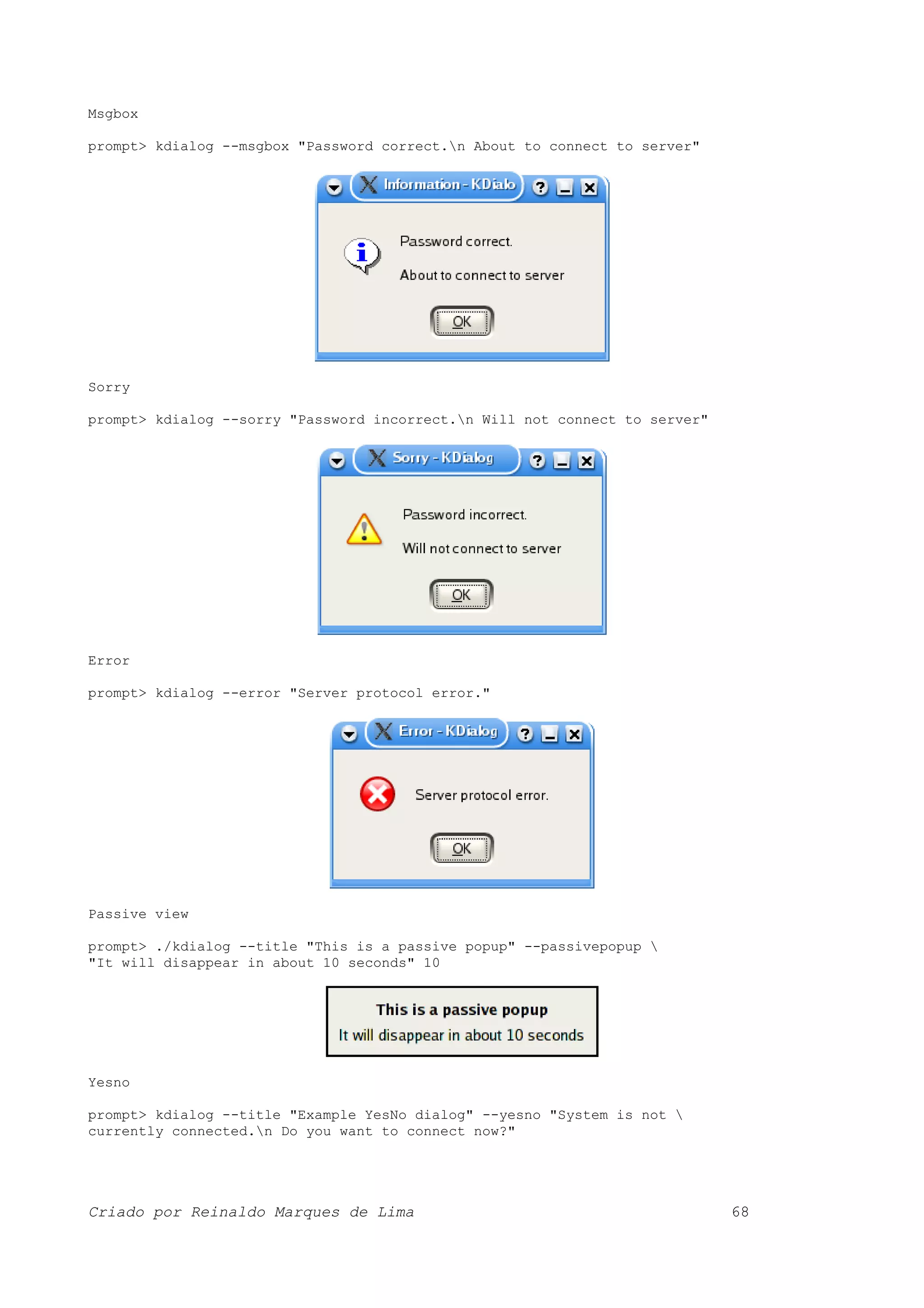 Msgbox prompt> kdialog --msgbox "Password correct.n About to connect to server" Sorry prompt> kdialog --sorry "Password incorrect.n Will not connect to server" Error prompt> kdialog --error "Server protocol error." Passive view prompt> ./kdialog --title "This is a passive popup" --passivepopup "It will disappear in about 10 seconds" 10 Yesno prompt> kdialog --title "Example YesNo dialog" --yesno "System is not currently connected.n Do you want to connect now?" Criado por Reinaldo Marques de Lima 68 
