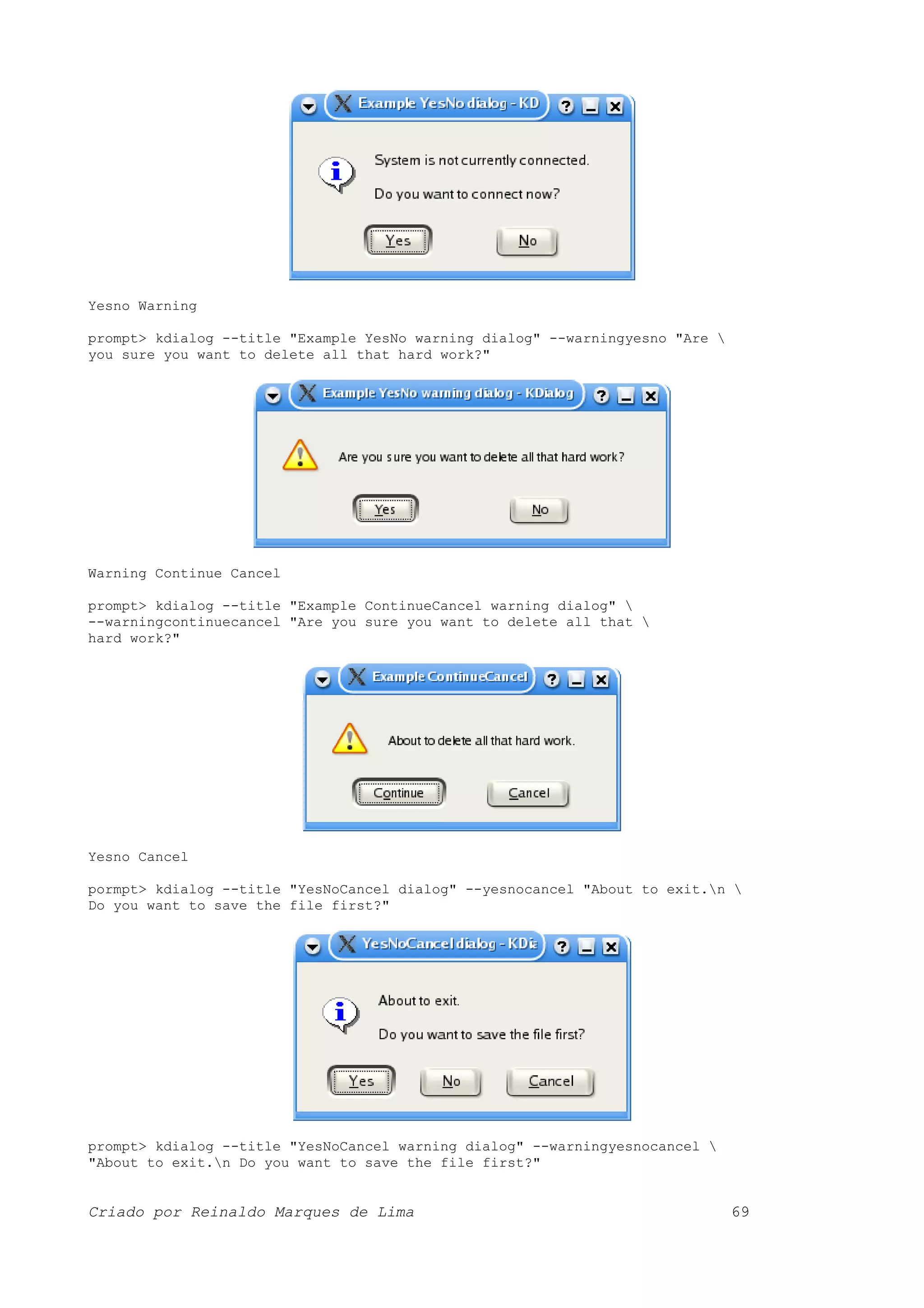 Yesno Warning prompt> kdialog --title "Example YesNo warning dialog" --warningyesno "Are you sure you want to delete all that hard work?" Warning Continue Cancel prompt> kdialog --title "Example ContinueCancel warning dialog" --warningcontinuecancel "Are you sure you want to delete all that hard work?" Yesno Cancel pormpt> kdialog --title "YesNoCancel dialog" --yesnocancel "About to exit.n Do you want to save the file first?" prompt> kdialog --title "YesNoCancel warning dialog" --warningyesnocancel "About to exit.n Do you want to save the file first?" Criado por Reinaldo Marques de Lima 69 