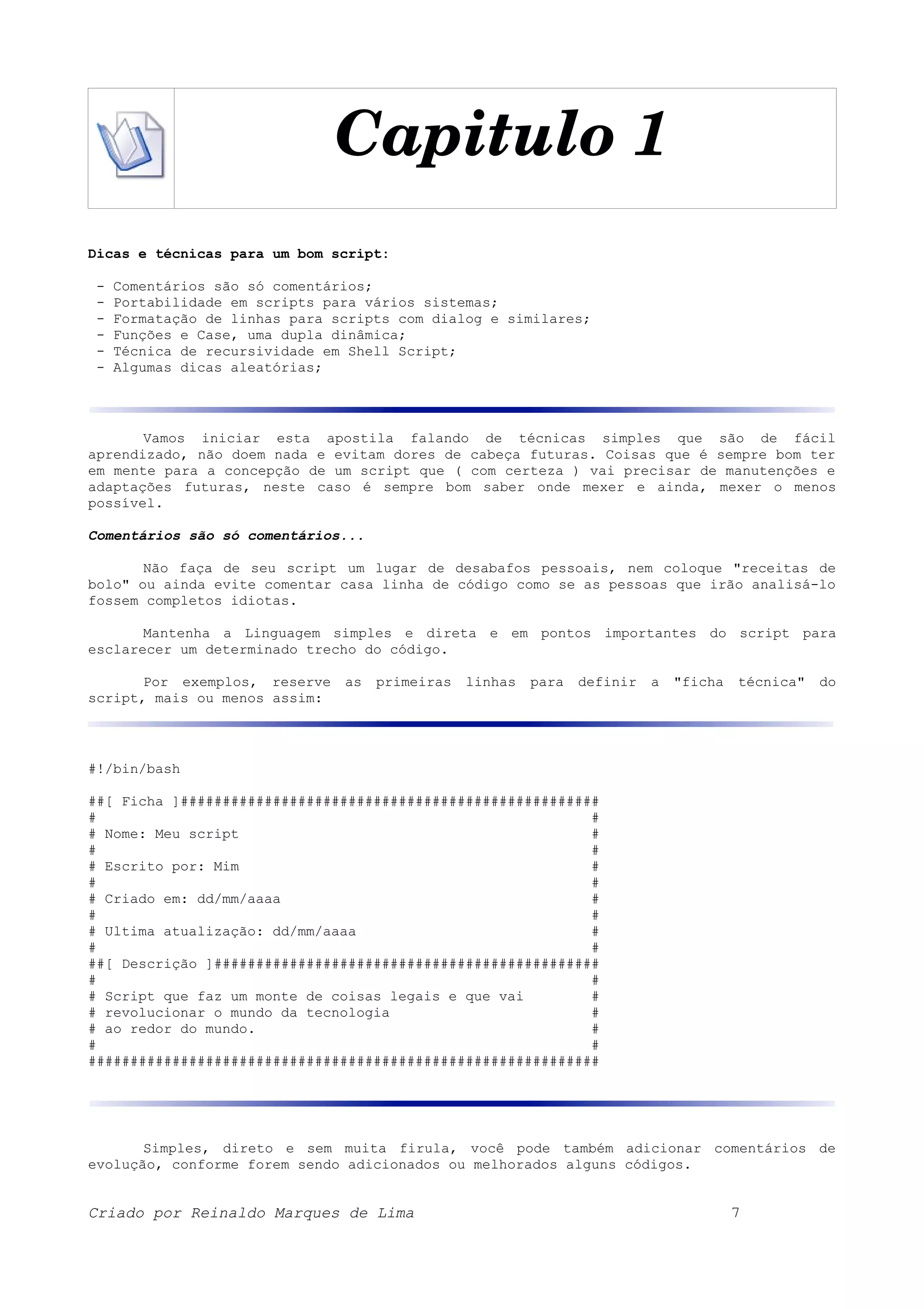Capitulo 1 Dicas e técnicas para um bom script: - Comentários são só comentários; - Portabilidade em scripts para vários sistemas; - Formatação de linhas para scripts com dialog e similares; - Funções e Case, uma dupla dinâmica; - Técnica de recursividade em Shell Script; - Algumas dicas aleatórias; Vamos iniciar esta apostila falando de técnicas simples que são de fácil aprendizado, não doem nada e evitam dores de cabeça futuras. Coisas que é sempre bom ter em mente para a concepção de um script que ( com certeza ) vai precisar de manutenções e adaptações futuras, neste caso é sempre bom saber onde mexer e ainda, mexer o menos possível. Comentários são só comentários... Não faça de seu script um lugar de desabafos pessoais, nem coloque "receitas de bolo" ou ainda evite comentar casa linha de código como se as pessoas que irão analisá-lo fossem completos idiotas. Mantenha a Linguagem simples e direta e em pontos importantes do script para esclarecer um determinado trecho do código. Por exemplos, reserve as primeiras linhas para definir a "ficha técnica" do script, mais ou menos assim: #!/bin/bash ##[ Ficha ]################################################## # # # Nome: Meu script # # # # Escrito por: Mim # # # # Criado em: dd/mm/aaaa # # # # Ultima atualização: dd/mm/aaaa # # # ##[ Descrição ]############################################## # # # Script que faz um monte de coisas legais e que vai # # revolucionar o mundo da tecnologia # # ao redor do mundo. # # # ############################################################# Simples, direto e sem muita firula, você pode também adicionar comentários de evolução, conforme forem sendo adicionados ou melhorados alguns códigos. Criado por Reinaldo Marques de Lima 7 