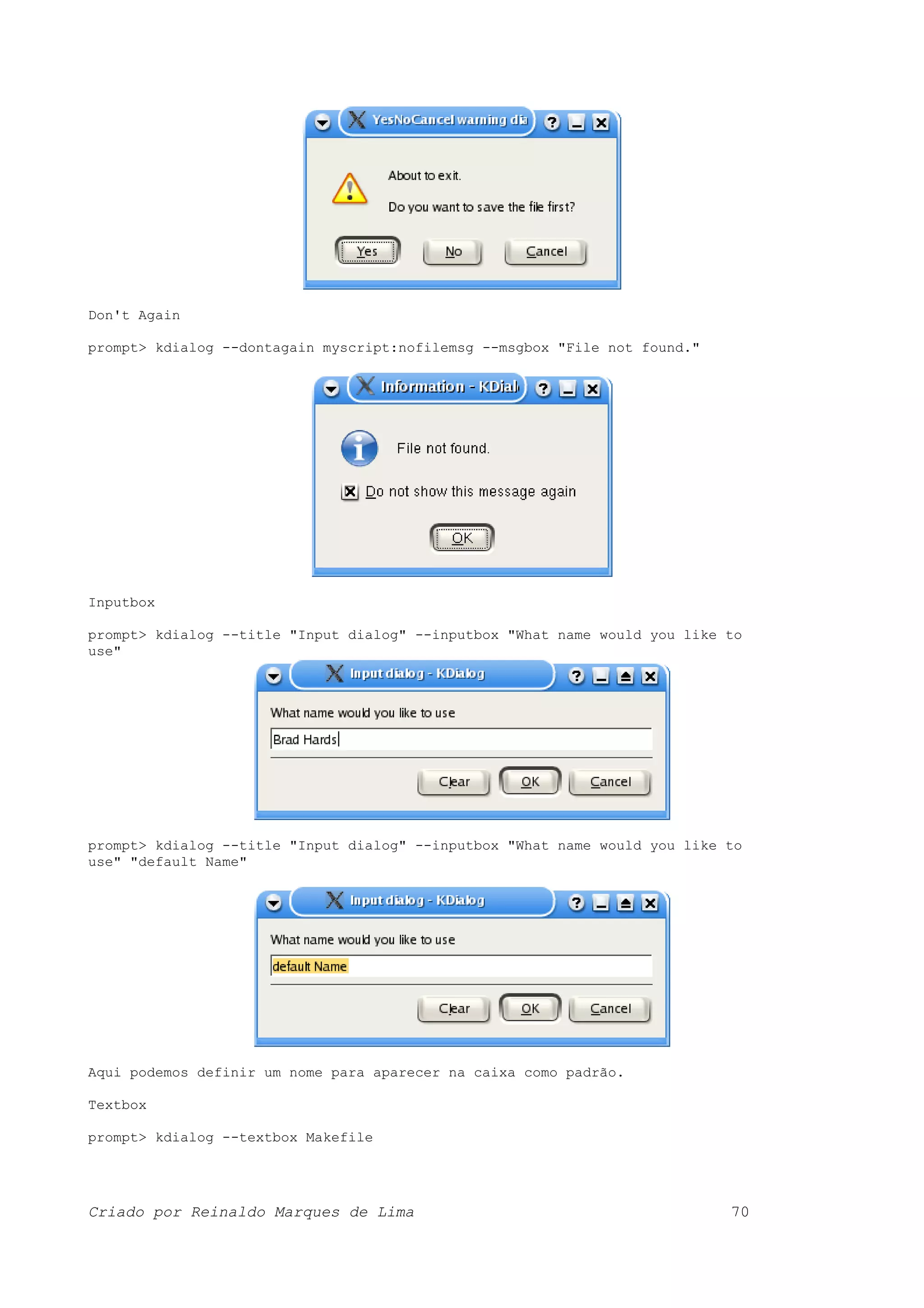 Don't Again prompt> kdialog --dontagain myscript:nofilemsg --msgbox "File not found." Inputbox prompt> kdialog --title "Input dialog" --inputbox "What name would you like to use" prompt> kdialog --title "Input dialog" --inputbox "What name would you like to use" "default Name" Aqui podemos definir um nome para aparecer na caixa como padrão. Textbox prompt> kdialog --textbox Makefile Criado por Reinaldo Marques de Lima 70 