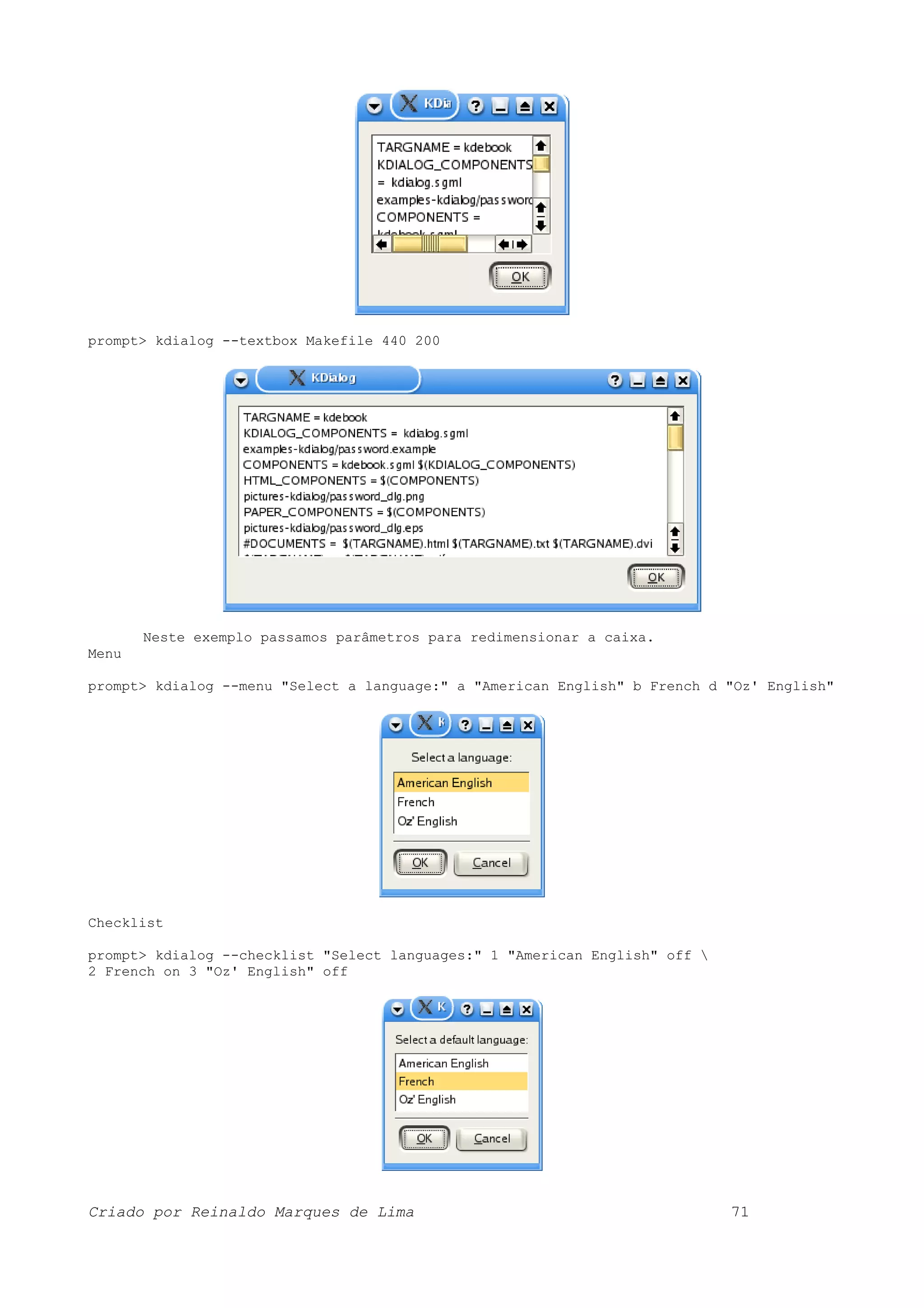 prompt> kdialog --textbox Makefile 440 200 Neste exemplo passamos parâmetros para redimensionar a caixa. Menu prompt> kdialog --menu "Select a language:" a "American English" b French d "Oz' English" Checklist prompt> kdialog --checklist "Select languages:" 1 "American English" off 2 French on 3 "Oz' English" off Criado por Reinaldo Marques de Lima 71 