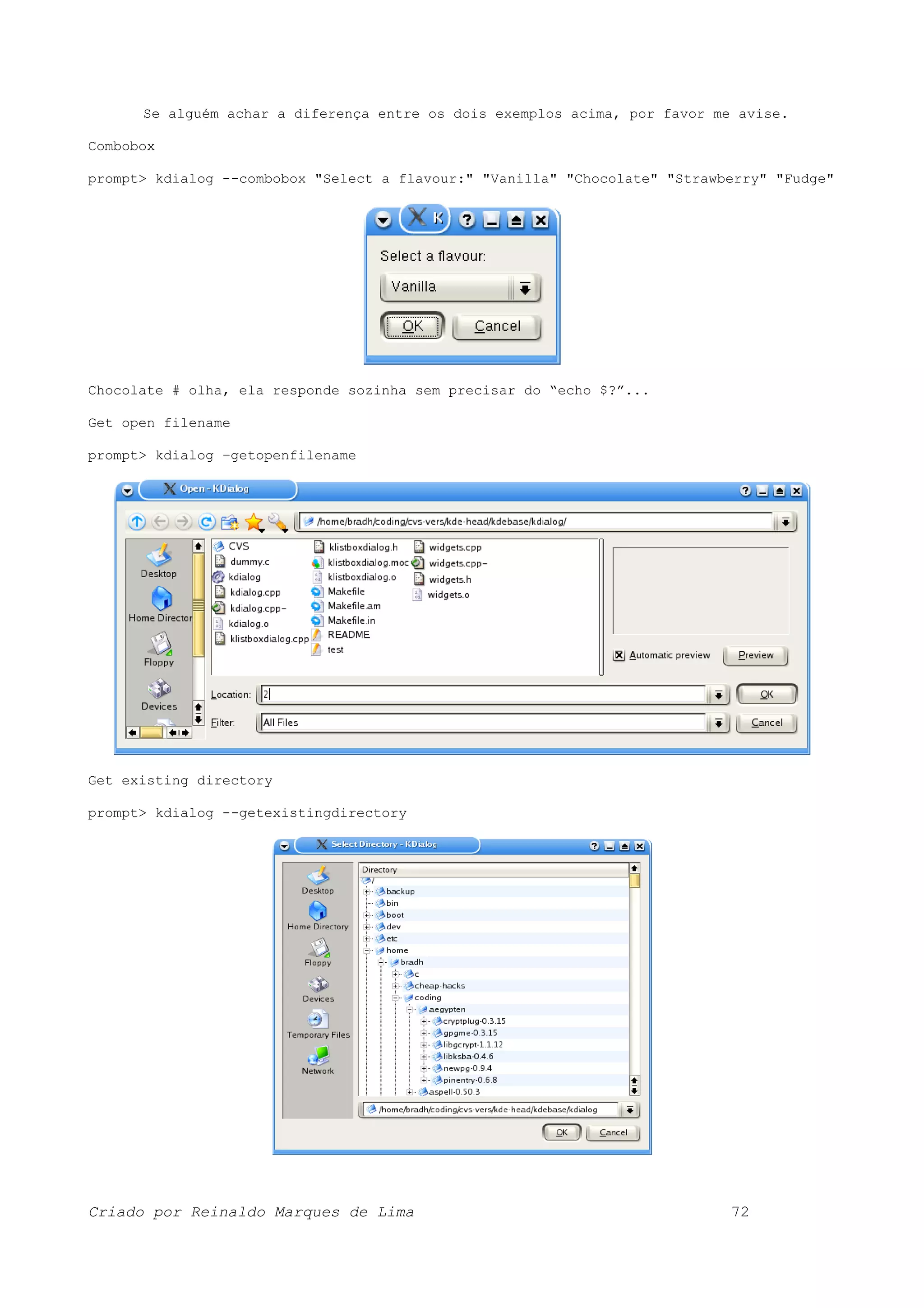 Se alguém achar a diferença entre os dois exemplos acima, por favor me avise. Combobox prompt> kdialog --combobox "Select a flavour:" "Vanilla" "Chocolate" "Strawberry" "Fudge" Chocolate # olha, ela responde sozinha sem precisar do “echo $?”... Get open filename prompt> kdialog –getopenfilename Get existing directory prompt> kdialog --getexistingdirectory Criado por Reinaldo Marques de Lima 72 