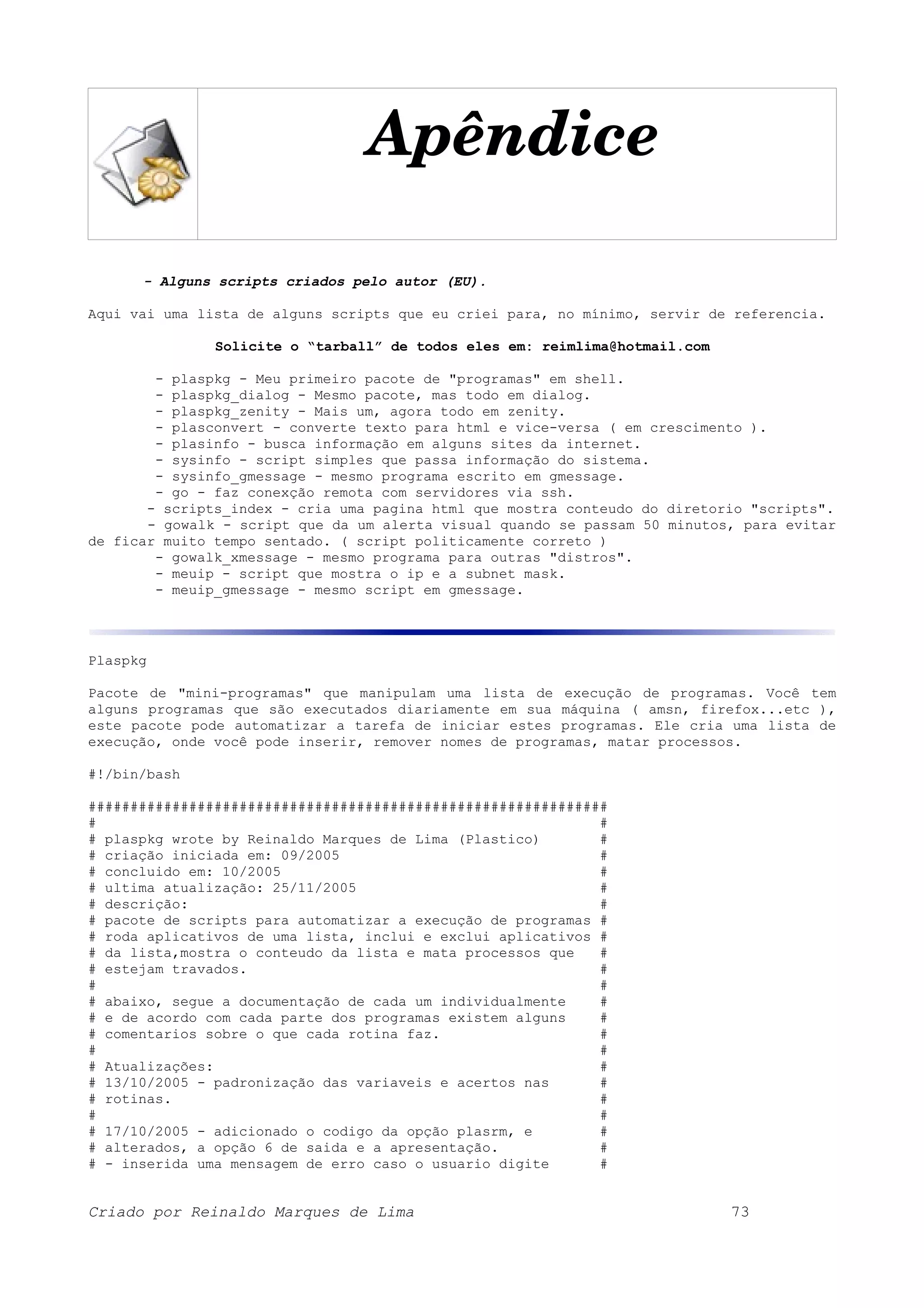 Apêndice - Alguns scripts criados pelo autor (EU). Aqui vai uma lista de alguns scripts que eu criei para, no mínimo, servir de referencia. Solicite o “tarball” de todos eles em: reimlima@hotmail.com - plaspkg - Meu primeiro pacote de "programas" em shell. - plaspkg_dialog - Mesmo pacote, mas todo em dialog. - plaspkg_zenity - Mais um, agora todo em zenity. - plasconvert - converte texto para html e vice-versa ( em crescimento ). - plasinfo - busca informação em alguns sites da internet. - sysinfo - script simples que passa informação do sistema. - sysinfo_gmessage - mesmo programa escrito em gmessage. - go - faz conexção remota com servidores via ssh. - scripts_index - cria uma pagina html que mostra conteudo do diretorio "scripts". - gowalk - script que da um alerta visual quando se passam 50 minutos, para evitar de ficar muito tempo sentado. ( script politicamente correto ) - gowalk_xmessage - mesmo programa para outras "distros". - meuip - script que mostra o ip e a subnet mask. - meuip_gmessage - mesmo script em gmessage. Plaspkg Pacote de "mini-programas" que manipulam uma lista de execução de programas. Você tem alguns programas que são executados diariamente em sua máquina ( amsn, firefox...etc ), este pacote pode automatizar a tarefa de iniciar estes programas. Ele cria uma lista de execução, onde você pode inserir, remover nomes de programas, matar processos. #!/bin/bash ############################################################## # # # plaspkg wrote by Reinaldo Marques de Lima (Plastico) # # criação iniciada em: 09/2005 # # concluido em: 10/2005 # # ultima atualização: 25/11/2005 # # descrição: # # pacote de scripts para automatizar a execução de programas # # roda aplicativos de uma lista, inclui e exclui aplicativos # # da lista,mostra o conteudo da lista e mata processos que # # estejam travados. # # # # abaixo, segue a documentação de cada um individualmente # # e de acordo com cada parte dos programas existem alguns # # comentarios sobre o que cada rotina faz. # # # # Atualizações: # # 13/10/2005 - padronização das variaveis e acertos nas # # rotinas. # # # # 17/10/2005 - adicionado o codigo da opção plasrm, e # # alterados, a opção 6 de saida e a apresentação. # # - inserida uma mensagem de erro caso o usuario digite # Criado por Reinaldo Marques de Lima 73 