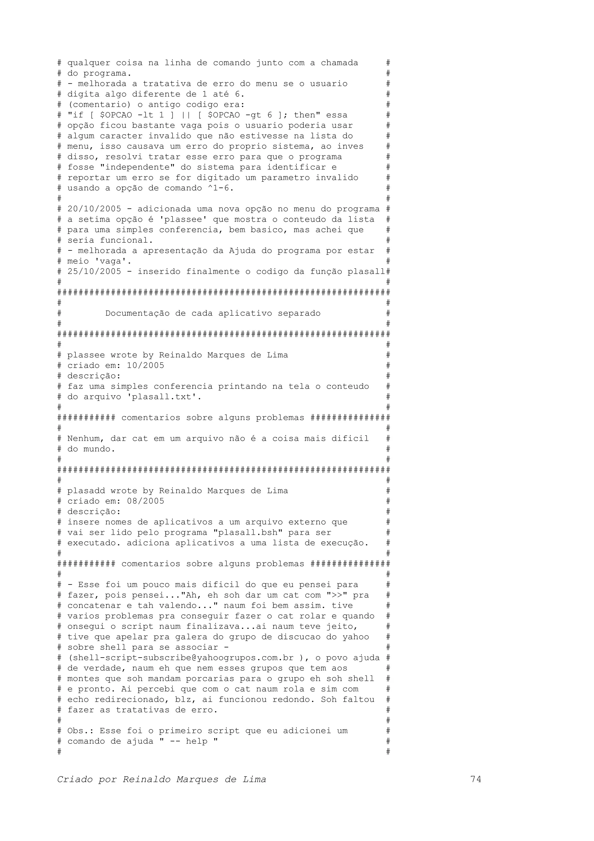 # qualquer coisa na linha de comando junto com a chamada # # do programa. # # - melhorada a tratativa de erro do menu se o usuario # # digita algo diferente de 1 até 6. # # (comentario) o antigo codigo era: # # "if [ $OPCAO -lt 1 ] || [ $OPCAO -gt 6 ]; then" essa # # opção ficou bastante vaga pois o usuario poderia usar # # algum caracter invalido que não estivesse na lista do # # menu, isso causava um erro do proprio sistema, ao inves # # disso, resolvi tratar esse erro para que o programa # # fosse "independente" do sistema para identificar e # # reportar um erro se for digitado um parametro invalido # # usando a opção de comando ^1-6. # # # # 20/10/2005 - adicionada uma nova opção no menu do programa # # a setima opção é 'plassee' que mostra o conteudo da lista # # para uma simples conferencia, bem basico, mas achei que # # seria funcional. # # - melhorada a apresentação da Ajuda do programa por estar # # meio 'vaga'. # # 25/10/2005 - inserido finalmente o codigo da função plasall# # # ############################################################## # # # Documentação de cada aplicativo separado # # # ############################################################## # # # plassee wrote by Reinaldo Marques de Lima # # criado em: 10/2005 # # descrição: # # faz uma simples conferencia printando na tela o conteudo # # do arquivo 'plasall.txt'. # # # ########### comentarios sobre alguns problemas ############### # # # Nenhum, dar cat em um arquivo não é a coisa mais dificil # # do mundo. # # # ############################################################## # # # plasadd wrote by Reinaldo Marques de Lima # # criado em: 08/2005 # # descrição: # # insere nomes de aplicativos a um arquivo externo que # # vai ser lido pelo programa "plasall.bsh" para ser # # executado. adiciona aplicativos a uma lista de execução. # # # ########### comentarios sobre alguns problemas ############### # # # - Esse foi um pouco mais dificil do que eu pensei para # # fazer, pois pensei..."Ah, eh soh dar um cat com ">>" pra # # concatenar e tah valendo..." naum foi bem assim. tive # # varios problemas pra conseguir fazer o cat rolar e quando # # onsegui o script naum finalizava...ai naum teve jeito, # # tive que apelar pra galera do grupo de discucao do yahoo # # sobre shell para se associar - # # (shell-script-subscribe@yahoogrupos.com.br ), o povo ajuda # # de verdade, naum eh que nem esses grupos que tem aos # # montes que soh mandam porcarias para o grupo eh soh shell # # e pronto. Ai percebi que com o cat naum rola e sim com # # echo redirecionado, blz, ai funcionou redondo. Soh faltou # # fazer as tratativas de erro. # # # # Obs.: Esse foi o primeiro script que eu adicionei um # # comando de ajuda " -- help " # # # Criado por Reinaldo Marques de Lima 74 