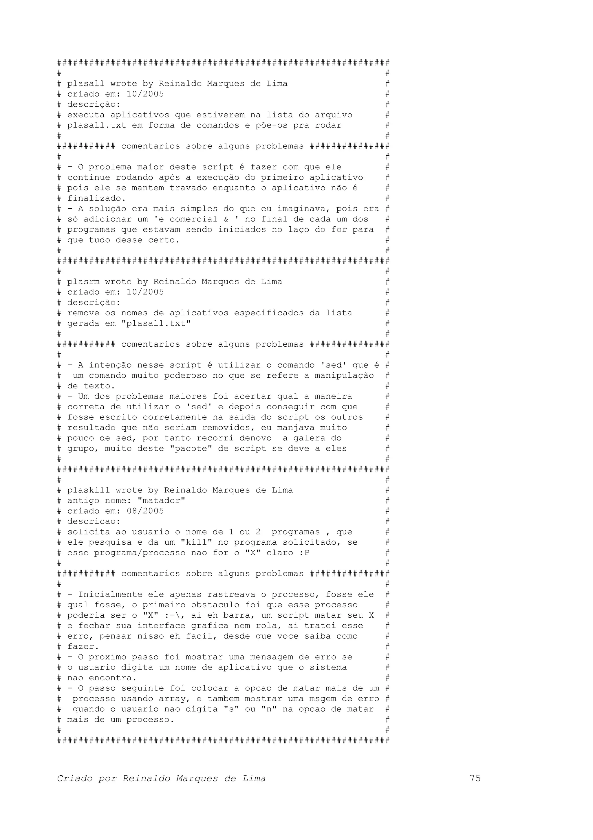 ############################################################## # # # plasall wrote by Reinaldo Marques de Lima # # criado em: 10/2005 # # descrição: # # executa aplicativos que estiverem na lista do arquivo # # plasall.txt em forma de comandos e põe-os pra rodar # # # ########### comentarios sobre alguns problemas ############### # # # - O problema maior deste script é fazer com que ele # # continue rodando após a execução do primeiro aplicativo # # pois ele se mantem travado enquanto o aplicativo não é # # finalizado. # # - A solução era mais simples do que eu imaginava, pois era # # só adicionar um 'e comercial & ' no final de cada um dos # # programas que estavam sendo iniciados no laço do for para # # que tudo desse certo. # # # ############################################################## # # # plasrm wrote by Reinaldo Marques de Lima # # criado em: 10/2005 # # descrição: # # remove os nomes de aplicativos especificados da lista # # gerada em "plasall.txt" # # # ########### comentarios sobre alguns problemas ############### # # # - A intenção nesse script é utilizar o comando 'sed' que é # # um comando muito poderoso no que se refere a manipulação # # de texto. # # - Um dos problemas maiores foi acertar qual a maneira # # correta de utilizar o 'sed' e depois conseguir com que # # fosse escrito corretamente na saida do script os outros # # resultado que não seriam removidos, eu manjava muito # # pouco de sed, por tanto recorri denovo a galera do # # grupo, muito deste "pacote" de script se deve a eles # # # ############################################################## # # # plaskill wrote by Reinaldo Marques de Lima # # antigo nome: "matador" # # criado em: 08/2005 # # descricao: # # solicita ao usuario o nome de 1 ou 2 programas , que # # ele pesquisa e da um "kill" no programa solicitado, se # # esse programa/processo nao for o "X" claro :P # # # ########### comentarios sobre alguns problemas ############### # # # - Inicialmente ele apenas rastreava o processo, fosse ele # # qual fosse, o primeiro obstaculo foi que esse processo # # poderia ser o "X" :-, ai eh barra, um script matar seu X # # e fechar sua interface grafica nem rola, ai tratei esse # # erro, pensar nisso eh facil, desde que voce saiba como # # fazer. # # - O proximo passo foi mostrar uma mensagem de erro se # # o usuario digita um nome de aplicativo que o sistema # # nao encontra. # # - O passo seguinte foi colocar a opcao de matar mais de um # # processo usando array, e tambem mostrar uma msgem de erro # # quando o usuario nao digita "s" ou "n" na opcao de matar # # mais de um processo. # # # ############################################################## Criado por Reinaldo Marques de Lima 75 