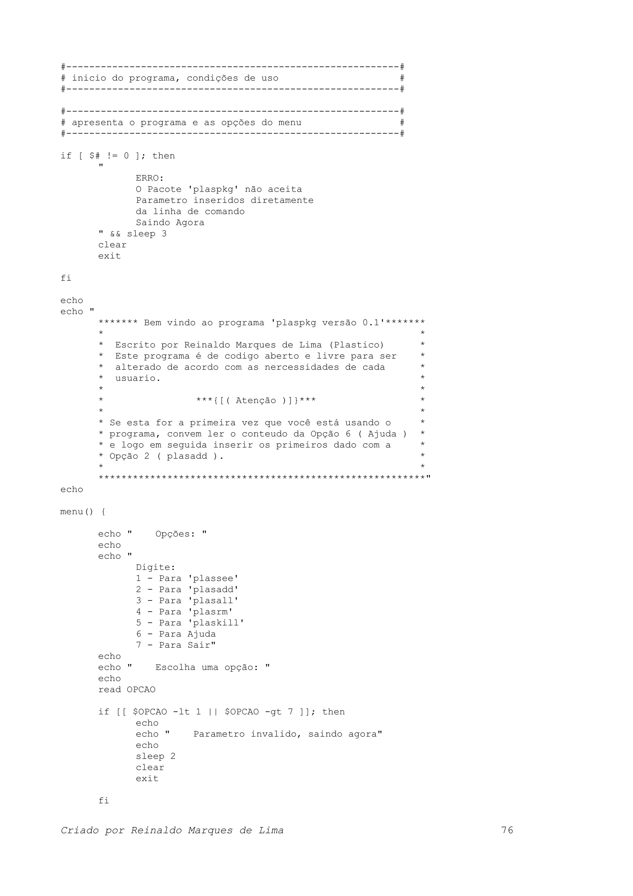 #----------------------------------------------------------# # inicio do programa, condições de uso # #----------------------------------------------------------# #----------------------------------------------------------# # apresenta o programa e as opções do menu # #----------------------------------------------------------# if [ $# != 0 ]; then " ERRO: O Pacote 'plaspkg' não aceita Parametro inseridos diretamente da linha de comando Saindo Agora " && sleep 3 clear exit fi echo echo " ******* Bem vindo ao programa 'plaspkg versão 0.1'******* * * * Escrito por Reinaldo Marques de Lima (Plastico) * * Este programa é de codigo aberto e livre para ser * * alterado de acordo com as nercessidades de cada * * usuario. * * * * ***{[( Atenção )]}*** * * * * Se esta for a primeira vez que você está usando o * * programa, convem ler o conteudo da Opção 6 ( Ajuda ) * * e logo em seguida inserir os primeiros dado com a * * Opção 2 ( plasadd ). * * * *********************************************************" echo menu() { echo " Opções: " echo echo " Digite: 1 - Para 'plassee' 2 - Para 'plasadd' 3 - Para 'plasall' 4 - Para 'plasrm' 5 - Para 'plaskill' 6 - Para Ajuda 7 - Para Sair" echo echo " Escolha uma opção: " echo read OPCAO if [[ $OPCAO -lt 1 || $OPCAO -gt 7 ]]; then echo echo " Parametro invalido, saindo agora" echo sleep 2 clear exit fi Criado por Reinaldo Marques de Lima 76 