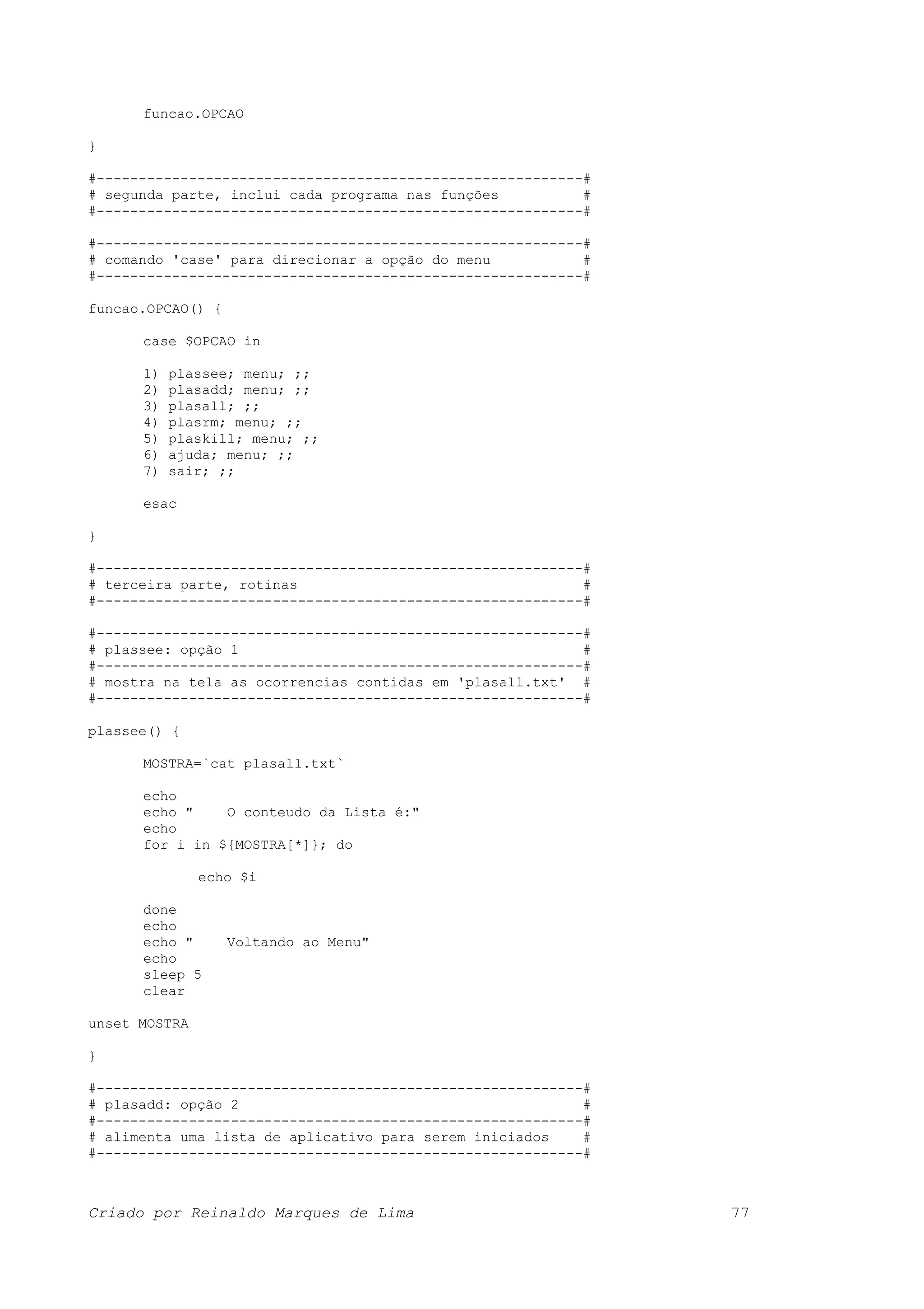funcao.OPCAO } #----------------------------------------------------------# # segunda parte, inclui cada programa nas funções # #----------------------------------------------------------# #----------------------------------------------------------# # comando 'case' para direcionar a opção do menu # #----------------------------------------------------------# funcao.OPCAO() { case $OPCAO in 1) plassee; menu; ;; 2) plasadd; menu; ;; 3) plasall; ;; 4) plasrm; menu; ;; 5) plaskill; menu; ;; 6) ajuda; menu; ;; 7) sair; ;; esac } #----------------------------------------------------------# # terceira parte, rotinas # #----------------------------------------------------------# #----------------------------------------------------------# # plassee: opção 1 # #----------------------------------------------------------# # mostra na tela as ocorrencias contidas em 'plasall.txt' # #----------------------------------------------------------# plassee() { MOSTRA=`cat plasall.txt` echo echo " O conteudo da Lista é:" echo for i in ${MOSTRA[*]}; do echo $i done echo echo " Voltando ao Menu" echo sleep 5 clear unset MOSTRA } #----------------------------------------------------------# # plasadd: opção 2 # #----------------------------------------------------------# # alimenta uma lista de aplicativo para serem iniciados # #----------------------------------------------------------# Criado por Reinaldo Marques de Lima 77 