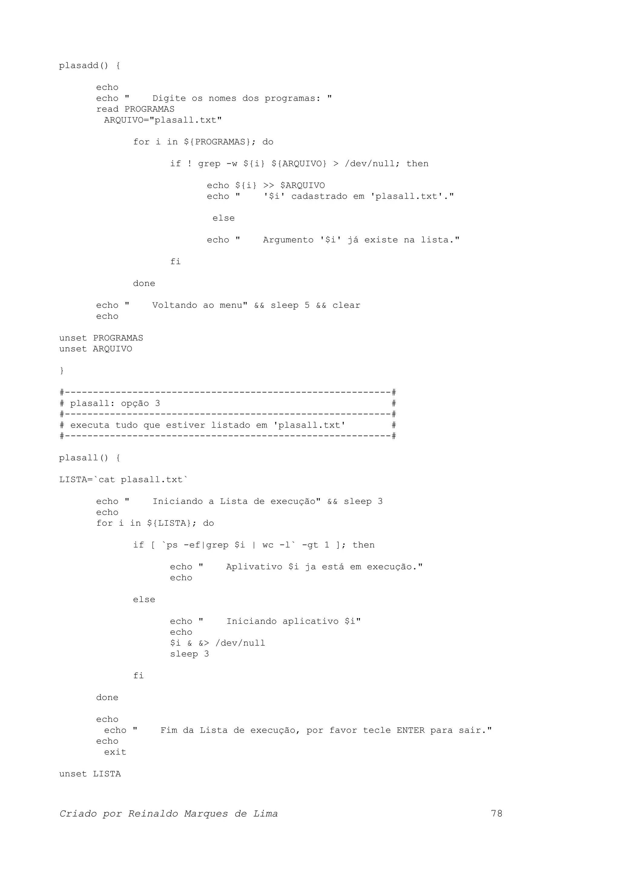 plasadd() { echo echo " Digite os nomes dos programas: " read PROGRAMAS ARQUIVO="plasall.txt" for i in ${PROGRAMAS}; do if ! grep -w ${i} ${ARQUIVO} > /dev/null; then echo ${i} >> $ARQUIVO echo " '$i' cadastrado em 'plasall.txt'." else echo " Argumento '$i' já existe na lista." fi done echo " Voltando ao menu" && sleep 5 && clear echo unset PROGRAMAS unset ARQUIVO } #----------------------------------------------------------# # plasall: opção 3 # #----------------------------------------------------------# # executa tudo que estiver listado em 'plasall.txt' # #----------------------------------------------------------# plasall() { LISTA=`cat plasall.txt` echo " Iniciando a Lista de execução" && sleep 3 echo for i in ${LISTA}; do if [ `ps -ef|grep $i | wc -l` -gt 1 ]; then echo " Aplivativo $i ja está em execução." echo else echo " Iniciando aplicativo $i" echo $i & &> /dev/null sleep 3 fi done echo echo " Fim da Lista de execução, por favor tecle ENTER para sair." echo exit unset LISTA Criado por Reinaldo Marques de Lima 78 