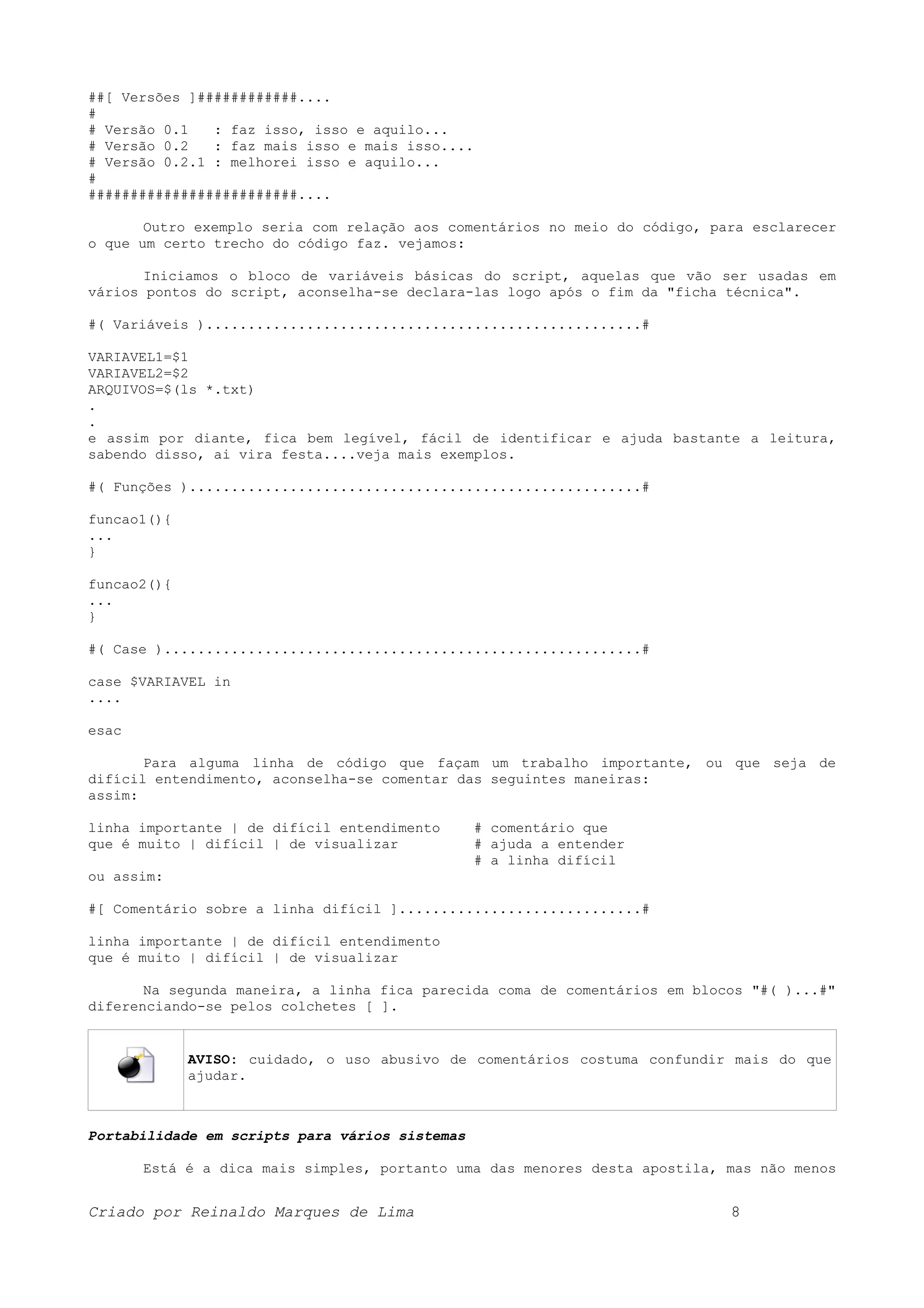 ##[ Versões ]############.... # # Versão 0.1 : faz isso, isso e aquilo... # Versão 0.2 : faz mais isso e mais isso.... # Versão 0.2.1 : melhorei isso e aquilo... # #########################.... Outro exemplo seria com relação aos comentários no meio do código, para esclarecer o que um certo trecho do código faz. vejamos: Iniciamos o bloco de variáveis básicas do script, aquelas que vão ser usadas em vários pontos do script, aconselha-se declara-las logo após o fim da "ficha técnica". #( Variáveis )....................................................# VARIAVEL1=$1 VARIAVEL2=$2 ARQUIVOS=$(ls *.txt) . . e assim por diante, fica bem legível, fácil de identificar e ajuda bastante a leitura, sabendo disso, ai vira festa....veja mais exemplos. #( Funções )......................................................# funcao1(){ ... } funcao2(){ ... } #( Case ).........................................................# case $VARIAVEL in .... esac Para alguma linha de código que façam um trabalho importante, ou que seja de difícil entendimento, aconselha-se comentar das seguintes maneiras: assim: linha importante | de difícil entendimento # comentário que que é muito | difícil | de visualizar # ajuda a entender # a linha difícil ou assim: #[ Comentário sobre a linha difícil ].............................# linha importante | de difícil entendimento que é muito | difícil | de visualizar Na segunda maneira, a linha fica parecida coma de comentários em blocos "#( )...#" diferenciando-se pelos colchetes [ ]. AVISO: cuidado, o uso abusivo de comentários costuma confundir mais do que ajudar. Portabilidade em scripts para vários sistemas Está é a dica mais simples, portanto uma das menores desta apostila, mas não menos Criado por Reinaldo Marques de Lima 8 