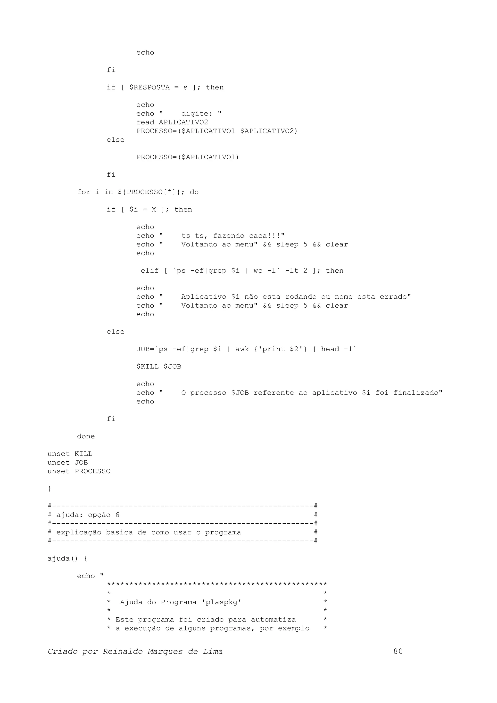 echo fi if [ $RESPOSTA = s ]; then echo echo " digite: " read APLICATIVO2 PROCESSO=($APLICATIVO1 $APLICATIVO2) else PROCESSO=($APLICATIVO1) fi for i in ${PROCESSO[*]}; do if [ $i = X ]; then echo echo " ts ts, fazendo caca!!!" echo " Voltando ao menu" && sleep 5 && clear echo elif [ `ps -ef|grep $i | wc -l` -lt 2 ]; then echo echo " Aplicativo $i não esta rodando ou nome esta errado" echo " Voltando ao menu" && sleep 5 && clear echo else JOB=`ps -ef|grep $i | awk {'print $2'} | head -1` $KILL $JOB echo echo " O processo $JOB referente ao aplicativo $i foi finalizado" echo fi done unset KILL unset JOB unset PROCESSO } #----------------------------------------------------------# # ajuda: opção 6 # #----------------------------------------------------------# # explicação basica de como usar o programa # #----------------------------------------------------------# ajuda() { echo " ************************************************* * * * Ajuda do Programa 'plaspkg' * * * * Este programa foi criado para automatiza * * a execução de alguns programas, por exemplo * Criado por Reinaldo Marques de Lima 80 