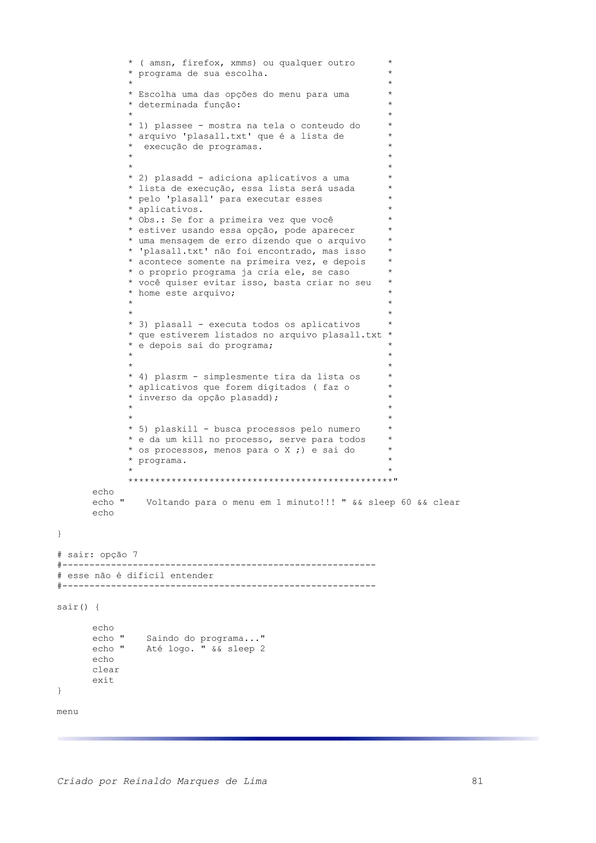 * ( amsn, firefox, xmms) ou qualquer outro * * programa de sua escolha. * * * * Escolha uma das opções do menu para uma * * determinada função: * * * * 1) plassee - mostra na tela o conteudo do * * arquivo 'plasall.txt' que é a lista de * * execução de programas. * * * * * * 2) plasadd - adiciona aplicativos a uma * * lista de execução, essa lista será usada * * pelo 'plasall' para executar esses * * aplicativos. * * Obs.: Se for a primeira vez que você * * estiver usando essa opção, pode aparecer * * uma mensagem de erro dizendo que o arquivo * * 'plasall.txt' não foi encontrado, mas isso * * acontece somente na primeira vez, e depois * * o proprio programa ja cria ele, se caso * * você quiser evitar isso, basta criar no seu * * home este arquivo; * * * * * * 3) plasall - executa todos os aplicativos * * que estiverem listados no arquivo plasall.txt * * e depois sai do programa; * * * * * * 4) plasrm - simplesmente tira da lista os * * aplicativos que forem digitados ( faz o * * inverso da opção plasadd); * * * * * * 5) plaskill - busca processos pelo numero * * e da um kill no processo, serve para todos * * os processos, menos para o X ;) e sai do * * programa. * * * *************************************************" echo echo " Voltando para o menu em 1 minuto!!! " && sleep 60 && clear echo } # sair: opção 7 #---------------------------------------------------------- # esse não é dificil entender #---------------------------------------------------------- sair() { echo echo " Saindo do programa..." echo " Até logo. " && sleep 2 echo clear exit } menu Criado por Reinaldo Marques de Lima 81 