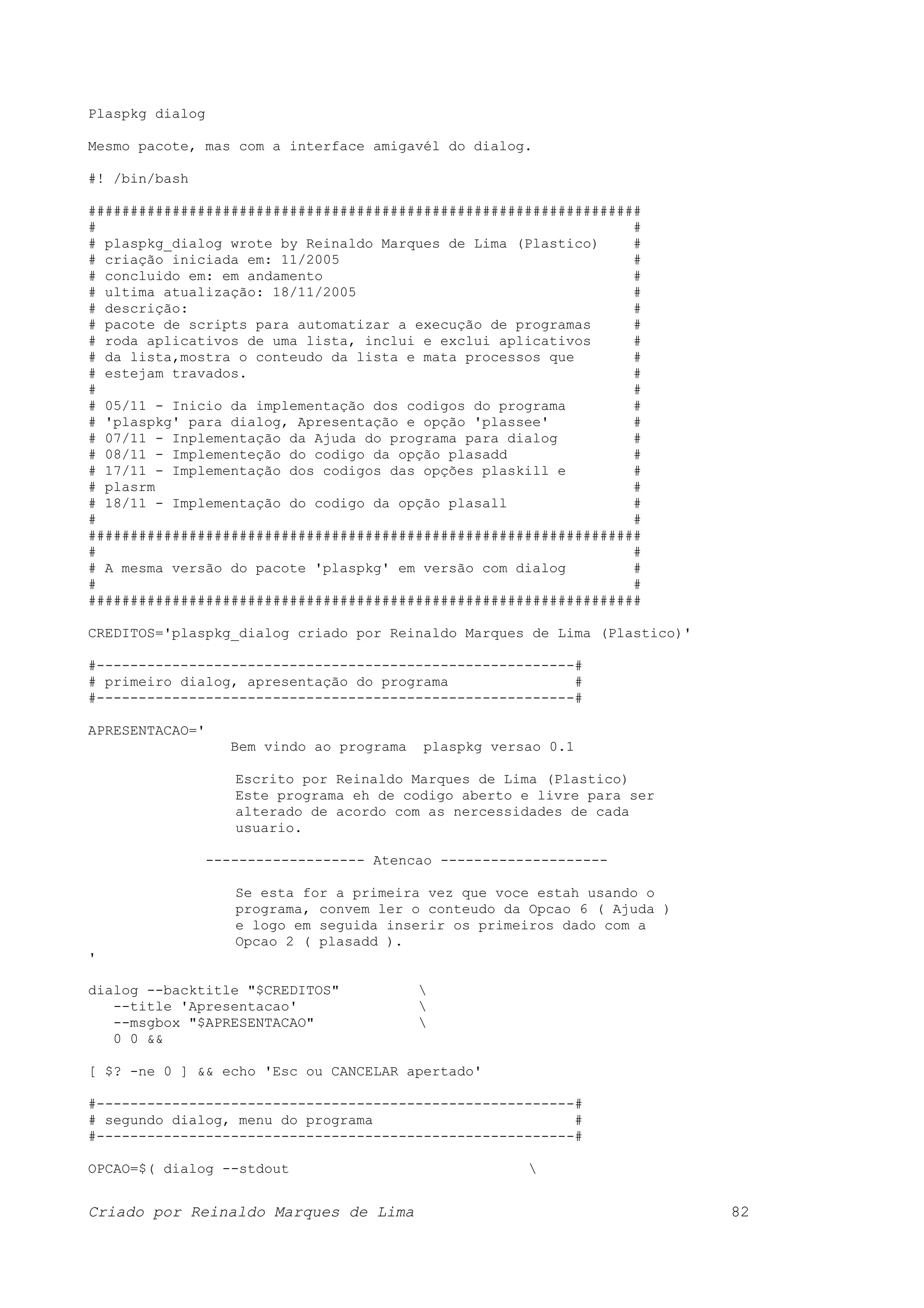 Plaspkg dialog Mesmo pacote, mas com a interface amigavél do dialog. #! /bin/bash ################################################################## # # # plaspkg_dialog wrote by Reinaldo Marques de Lima (Plastico) # # criação iniciada em: 11/2005 # # concluido em: em andamento # # ultima atualização: 18/11/2005 # # descrição: # # pacote de scripts para automatizar a execução de programas # # roda aplicativos de uma lista, inclui e exclui aplicativos # # da lista,mostra o conteudo da lista e mata processos que # # estejam travados. # # # # 05/11 - Inicio da implementação dos codigos do programa # # 'plaspkg' para dialog, Apresentação e opção 'plassee' # # 07/11 - Inplementação da Ajuda do programa para dialog # # 08/11 - Implementeção do codigo da opção plasadd # # 17/11 - Implementação dos codigos das opções plaskill e # # plasrm # # 18/11 - Implementação do codigo da opção plasall # # # ################################################################## # # # A mesma versão do pacote 'plaspkg' em versão com dialog # # # ################################################################## CREDITOS='plaspkg_dialog criado por Reinaldo Marques de Lima (Plastico)' #---------------------------------------------------------# # primeiro dialog, apresentação do programa # #---------------------------------------------------------# APRESENTACAO=' Bem vindo ao programa plaspkg versao 0.1 Escrito por Reinaldo Marques de Lima (Plastico) Este programa eh de codigo aberto e livre para ser alterado de acordo com as nercessidades de cada usuario. ------------------- Atencao -------------------- Se esta for a primeira vez que voce estah usando o programa, convem ler o conteudo da Opcao 6 ( Ajuda ) e logo em seguida inserir os primeiros dado com a Opcao 2 ( plasadd ). ' dialog --backtitle "$CREDITOS" --title 'Apresentacao' --msgbox "$APRESENTACAO" 0 0 && [ $? -ne 0 ] && echo 'Esc ou CANCELAR apertado' #---------------------------------------------------------# # segundo dialog, menu do programa # #---------------------------------------------------------# OPCAO=$( dialog --stdout Criado por Reinaldo Marques de Lima 82 