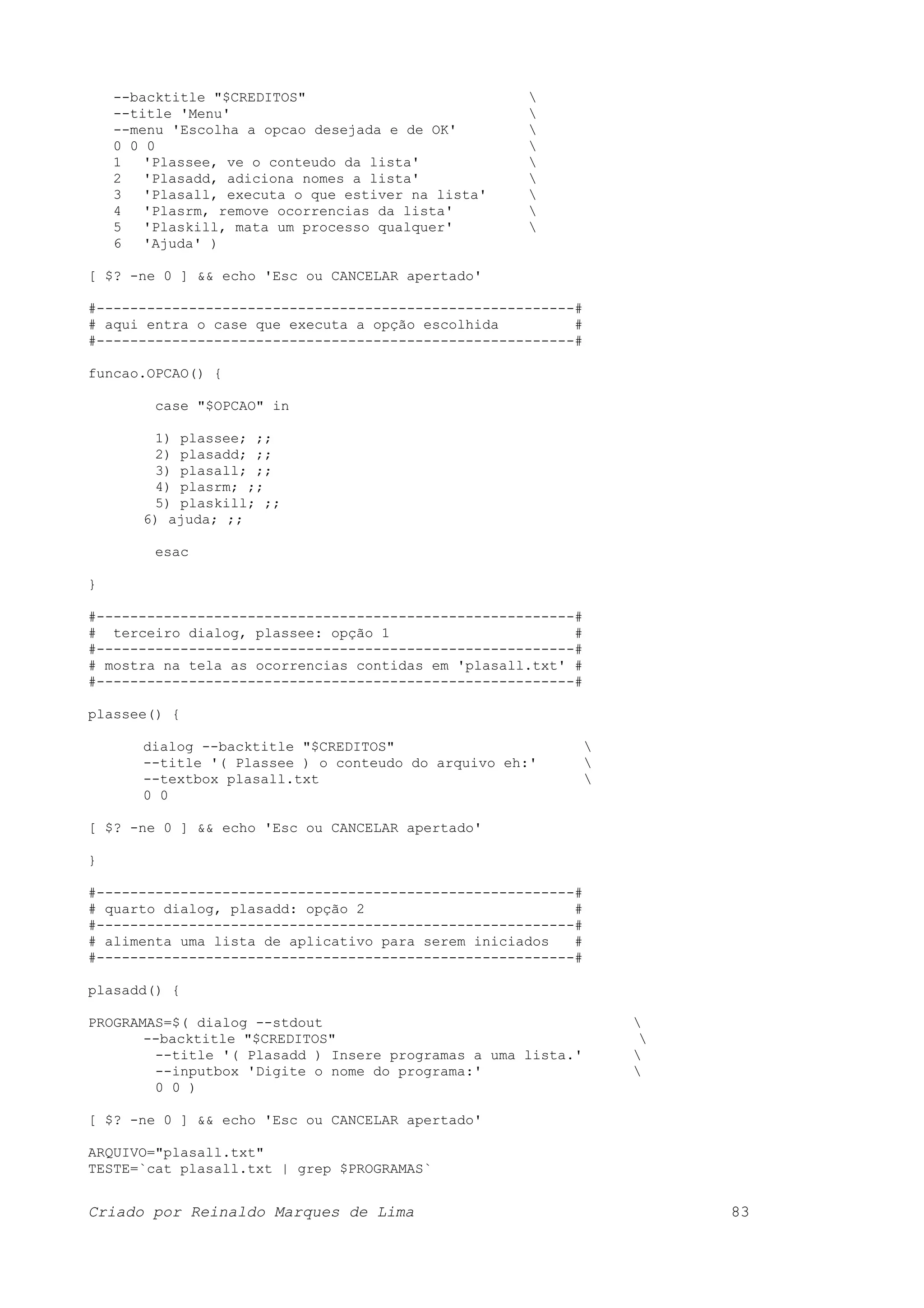 --backtitle "$CREDITOS" --title 'Menu' --menu 'Escolha a opcao desejada e de OK' 0 0 0 1 'Plassee, ve o conteudo da lista' 2 'Plasadd, adiciona nomes a lista' 3 'Plasall, executa o que estiver na lista' 4 'Plasrm, remove ocorrencias da lista' 5 'Plaskill, mata um processo qualquer' 6 'Ajuda' ) [ $? -ne 0 ] && echo 'Esc ou CANCELAR apertado' #---------------------------------------------------------# # aqui entra o case que executa a opção escolhida # #---------------------------------------------------------# funcao.OPCAO() { case "$OPCAO" in 1) plassee; ;; 2) plasadd; ;; 3) plasall; ;; 4) plasrm; ;; 5) plaskill; ;; 6) ajuda; ;; esac } #---------------------------------------------------------# # terceiro dialog, plassee: opção 1 # #---------------------------------------------------------# # mostra na tela as ocorrencias contidas em 'plasall.txt' # #---------------------------------------------------------# plassee() { dialog --backtitle "$CREDITOS" --title '( Plassee ) o conteudo do arquivo eh:' --textbox plasall.txt 0 0 [ $? -ne 0 ] && echo 'Esc ou CANCELAR apertado' } #---------------------------------------------------------# # quarto dialog, plasadd: opção 2 # #---------------------------------------------------------# # alimenta uma lista de aplicativo para serem iniciados # #---------------------------------------------------------# plasadd() { PROGRAMAS=$( dialog --stdout --backtitle "$CREDITOS" --title '( Plasadd ) Insere programas a uma lista.' --inputbox 'Digite o nome do programa:' 0 0 ) [ $? -ne 0 ] && echo 'Esc ou CANCELAR apertado' ARQUIVO="plasall.txt" TESTE=`cat plasall.txt | grep $PROGRAMAS` Criado por Reinaldo Marques de Lima 83 