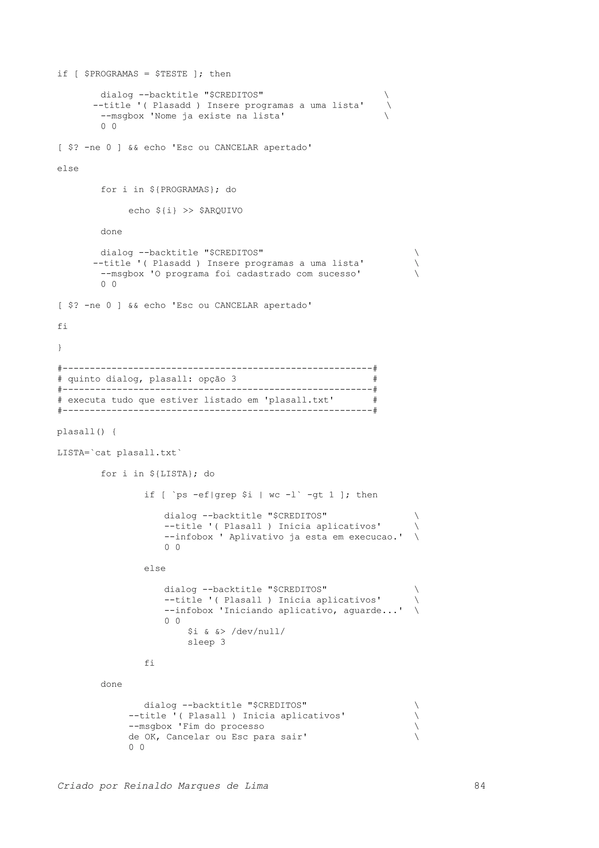 if [ $PROGRAMAS = $TESTE ]; then dialog --backtitle "$CREDITOS" --title '( Plasadd ) Insere programas a uma lista' --msgbox 'Nome ja existe na lista' 0 0 [ $? -ne 0 ] && echo 'Esc ou CANCELAR apertado' else for i in ${PROGRAMAS}; do echo ${i} >> $ARQUIVO done dialog --backtitle "$CREDITOS" --title '( Plasadd ) Insere programas a uma lista' --msgbox 'O programa foi cadastrado com sucesso' 0 0 [ $? -ne 0 ] && echo 'Esc ou CANCELAR apertado' fi } #---------------------------------------------------------# # quinto dialog, plasall: opção 3 # #---------------------------------------------------------# # executa tudo que estiver listado em 'plasall.txt' # #---------------------------------------------------------# plasall() { LISTA=`cat plasall.txt` for i in ${LISTA}; do if [ `ps -ef|grep $i | wc -l` -gt 1 ]; then dialog --backtitle "$CREDITOS" --title '( Plasall ) Inicia aplicativos' --infobox ' Aplivativo ja esta em execucao.' 0 0 else dialog --backtitle "$CREDITOS" --title '( Plasall ) Inicia aplicativos' --infobox 'Iniciando aplicativo, aguarde...' 0 0 $i & &> /dev/null/ sleep 3 fi done dialog --backtitle "$CREDITOS" --title '( Plasall ) Inicia aplicativos' --msgbox 'Fim do processo de OK, Cancelar ou Esc para sair' 0 0 Criado por Reinaldo Marques de Lima 84 