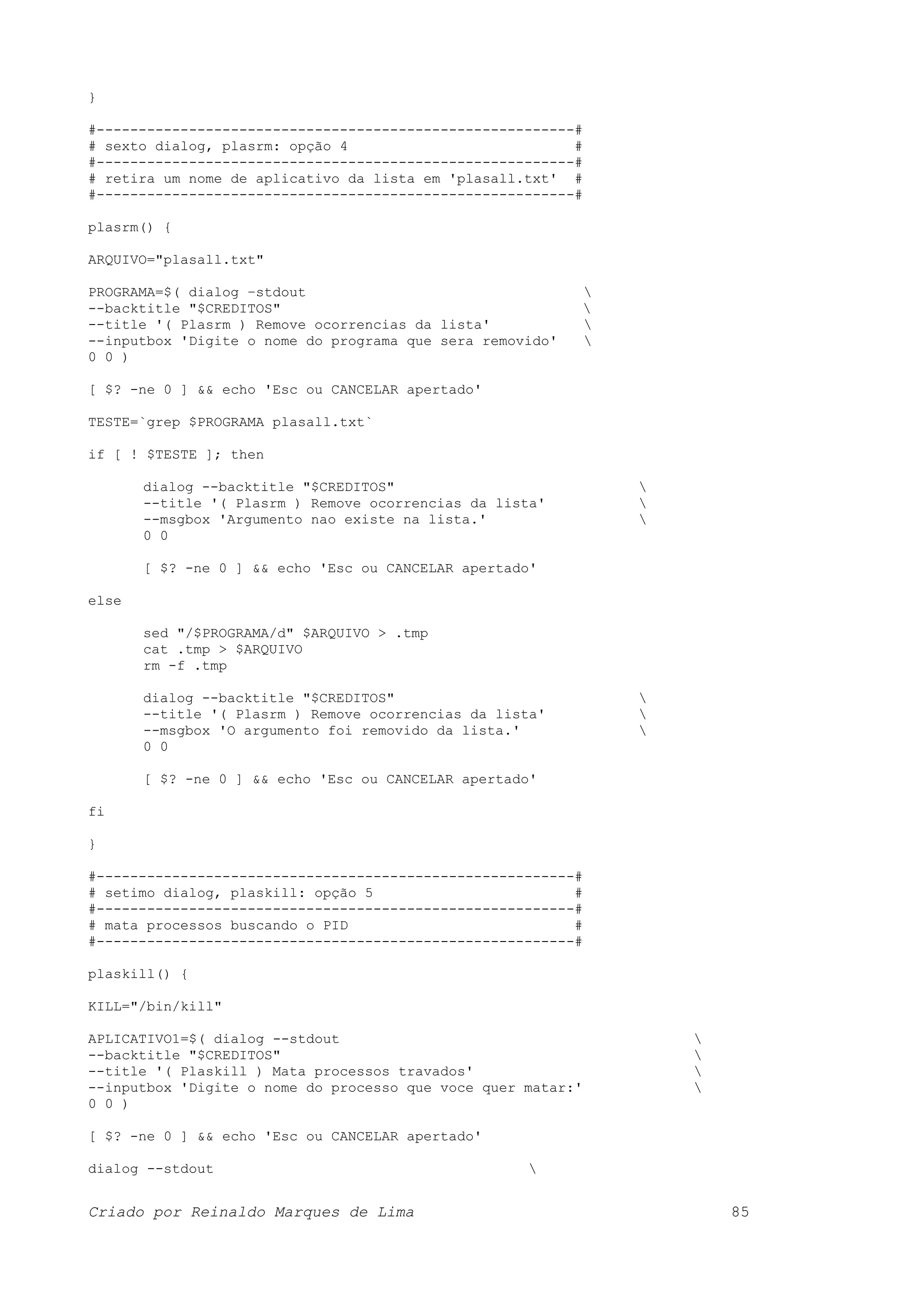 } #---------------------------------------------------------# # sexto dialog, plasrm: opção 4 # #---------------------------------------------------------# # retira um nome de aplicativo da lista em 'plasall.txt' # #---------------------------------------------------------# plasrm() { ARQUIVO="plasall.txt" PROGRAMA=$( dialog –stdout --backtitle "$CREDITOS" --title '( Plasrm ) Remove ocorrencias da lista' --inputbox 'Digite o nome do programa que sera removido' 0 0 ) [ $? -ne 0 ] && echo 'Esc ou CANCELAR apertado' TESTE=`grep $PROGRAMA plasall.txt` if [ ! $TESTE ]; then dialog --backtitle "$CREDITOS" --title '( Plasrm ) Remove ocorrencias da lista' --msgbox 'Argumento nao existe na lista.' 0 0 [ $? -ne 0 ] && echo 'Esc ou CANCELAR apertado' else sed "/$PROGRAMA/d" $ARQUIVO > .tmp cat .tmp > $ARQUIVO rm -f .tmp dialog --backtitle "$CREDITOS" --title '( Plasrm ) Remove ocorrencias da lista' --msgbox 'O argumento foi removido da lista.' 0 0 [ $? -ne 0 ] && echo 'Esc ou CANCELAR apertado' fi } #---------------------------------------------------------# # setimo dialog, plaskill: opção 5 # #---------------------------------------------------------# # mata processos buscando o PID # #---------------------------------------------------------# plaskill() { KILL="/bin/kill" APLICATIVO1=$( dialog --stdout --backtitle "$CREDITOS" --title '( Plaskill ) Mata processos travados' --inputbox 'Digite o nome do processo que voce quer matar:' 0 0 ) [ $? -ne 0 ] && echo 'Esc ou CANCELAR apertado' dialog --stdout Criado por Reinaldo Marques de Lima 85 