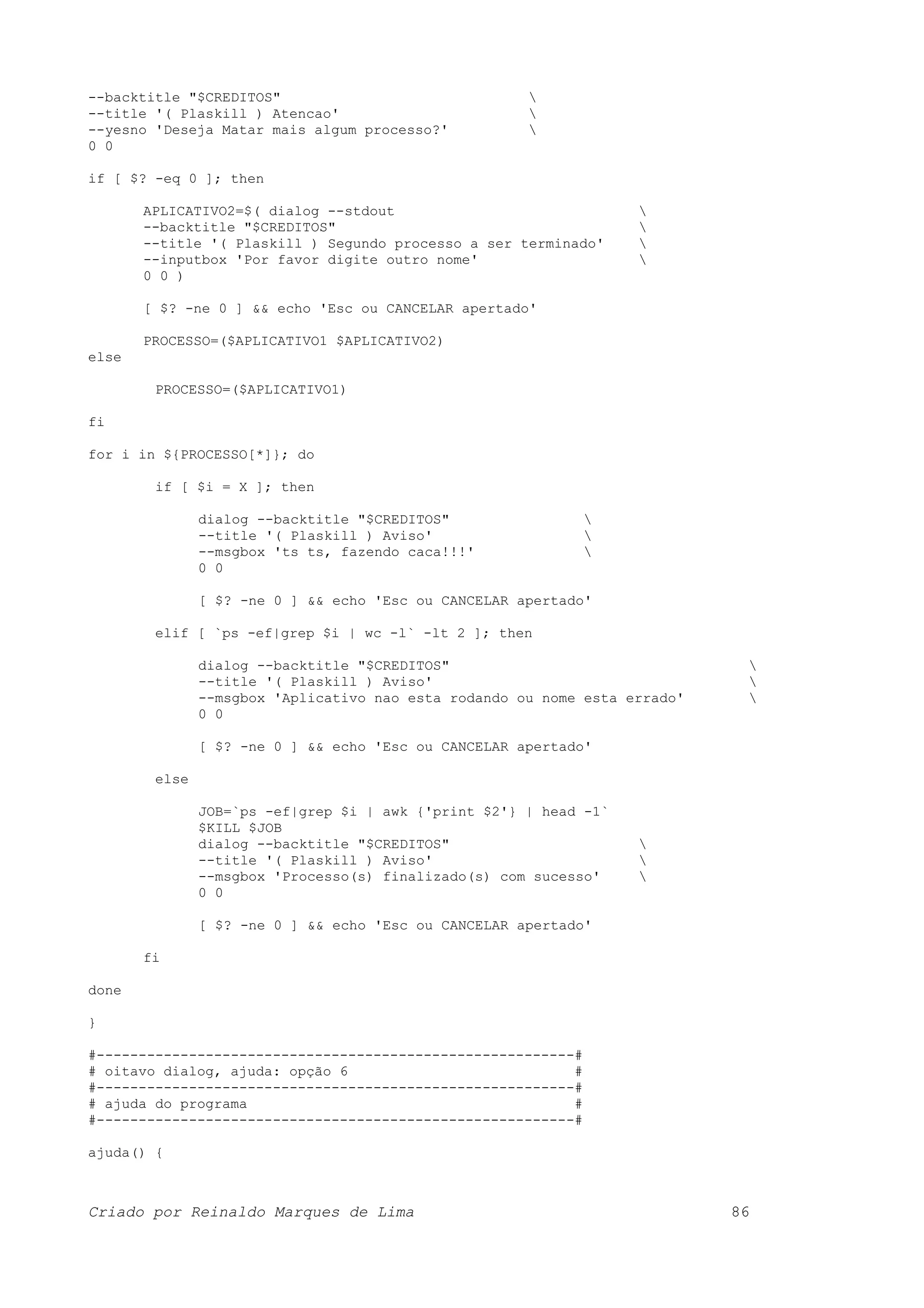 --backtitle "$CREDITOS" --title '( Plaskill ) Atencao' --yesno 'Deseja Matar mais algum processo?' 0 0 if [ $? -eq 0 ]; then APLICATIVO2=$( dialog --stdout --backtitle "$CREDITOS" --title '( Plaskill ) Segundo processo a ser terminado' --inputbox 'Por favor digite outro nome' 0 0 ) [ $? -ne 0 ] && echo 'Esc ou CANCELAR apertado' PROCESSO=($APLICATIVO1 $APLICATIVO2) else PROCESSO=($APLICATIVO1) fi for i in ${PROCESSO[*]}; do if [ $i = X ]; then dialog --backtitle "$CREDITOS" --title '( Plaskill ) Aviso' --msgbox 'ts ts, fazendo caca!!!' 0 0 [ $? -ne 0 ] && echo 'Esc ou CANCELAR apertado' elif [ `ps -ef|grep $i | wc -l` -lt 2 ]; then dialog --backtitle "$CREDITOS" --title '( Plaskill ) Aviso' --msgbox 'Aplicativo nao esta rodando ou nome esta errado' 0 0 [ $? -ne 0 ] && echo 'Esc ou CANCELAR apertado' else JOB=`ps -ef|grep $i | awk {'print $2'} | head -1` $KILL $JOB dialog --backtitle "$CREDITOS" --title '( Plaskill ) Aviso' --msgbox 'Processo(s) finalizado(s) com sucesso' 0 0 [ $? -ne 0 ] && echo 'Esc ou CANCELAR apertado' fi done } #---------------------------------------------------------# # oitavo dialog, ajuda: opção 6 # #---------------------------------------------------------# # ajuda do programa # #---------------------------------------------------------# ajuda() { Criado por Reinaldo Marques de Lima 86 
