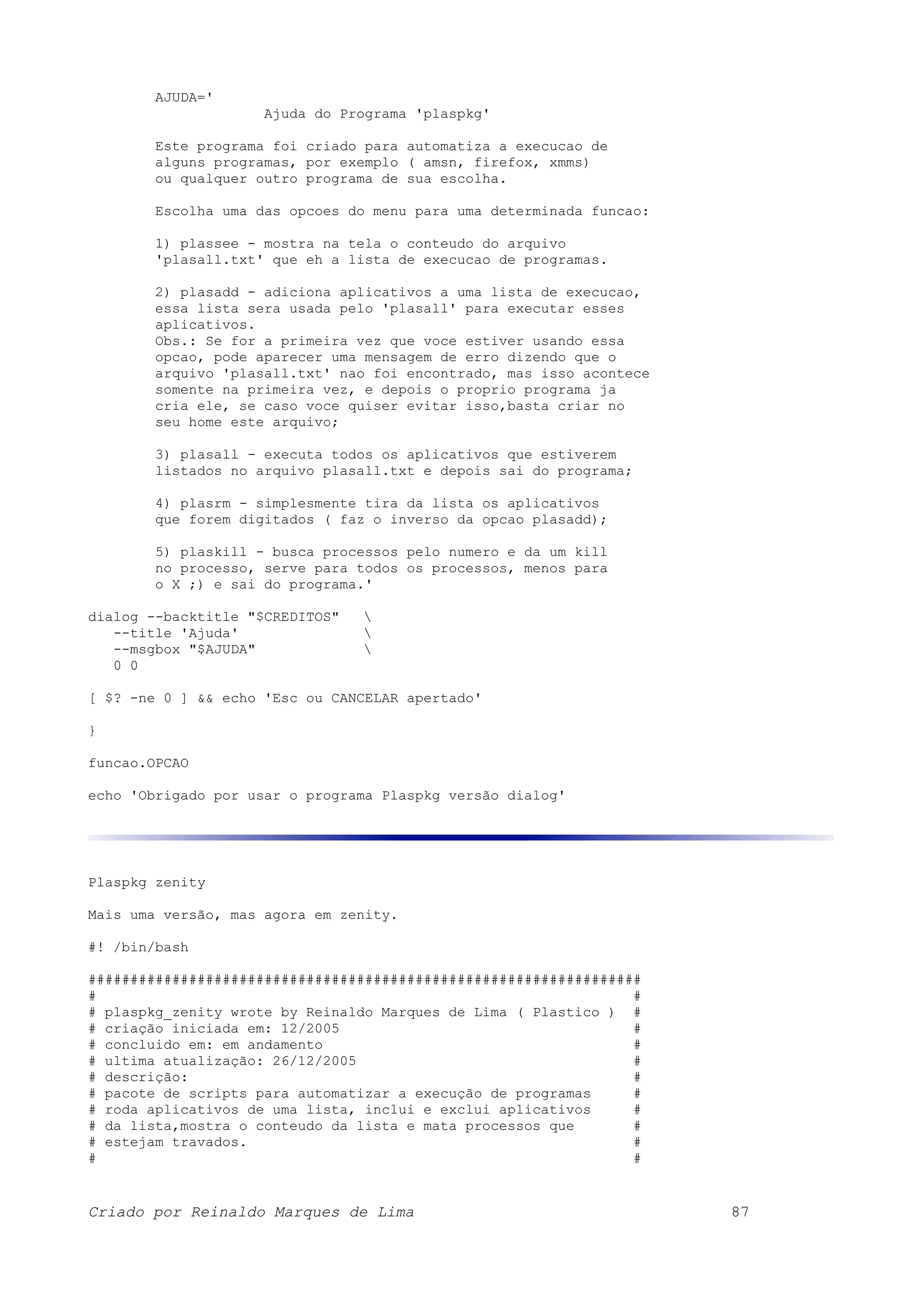 AJUDA=' Ajuda do Programa 'plaspkg' Este programa foi criado para automatiza a execucao de alguns programas, por exemplo ( amsn, firefox, xmms) ou qualquer outro programa de sua escolha. Escolha uma das opcoes do menu para uma determinada funcao: 1) plassee - mostra na tela o conteudo do arquivo 'plasall.txt' que eh a lista de execucao de programas. 2) plasadd - adiciona aplicativos a uma lista de execucao, essa lista sera usada pelo 'plasall' para executar esses aplicativos. Obs.: Se for a primeira vez que voce estiver usando essa opcao, pode aparecer uma mensagem de erro dizendo que o arquivo 'plasall.txt' nao foi encontrado, mas isso acontece somente na primeira vez, e depois o proprio programa ja cria ele, se caso voce quiser evitar isso,basta criar no seu home este arquivo; 3) plasall - executa todos os aplicativos que estiverem listados no arquivo plasall.txt e depois sai do programa; 4) plasrm - simplesmente tira da lista os aplicativos que forem digitados ( faz o inverso da opcao plasadd); 5) plaskill - busca processos pelo numero e da um kill no processo, serve para todos os processos, menos para o X ;) e sai do programa.' dialog --backtitle "$CREDITOS" --title 'Ajuda' --msgbox "$AJUDA" 0 0 [ $? -ne 0 ] && echo 'Esc ou CANCELAR apertado' } funcao.OPCAO echo 'Obrigado por usar o programa Plaspkg versão dialog' Plaspkg zenity Mais uma versão, mas agora em zenity. #! /bin/bash ################################################################## # # # plaspkg_zenity wrote by Reinaldo Marques de Lima ( Plastico ) # # criação iniciada em: 12/2005 # # concluido em: em andamento # # ultima atualização: 26/12/2005 # # descrição: # # pacote de scripts para automatizar a execução de programas # # roda aplicativos de uma lista, inclui e exclui aplicativos # # da lista,mostra o conteudo da lista e mata processos que # # estejam travados. # # # Criado por Reinaldo Marques de Lima 87 